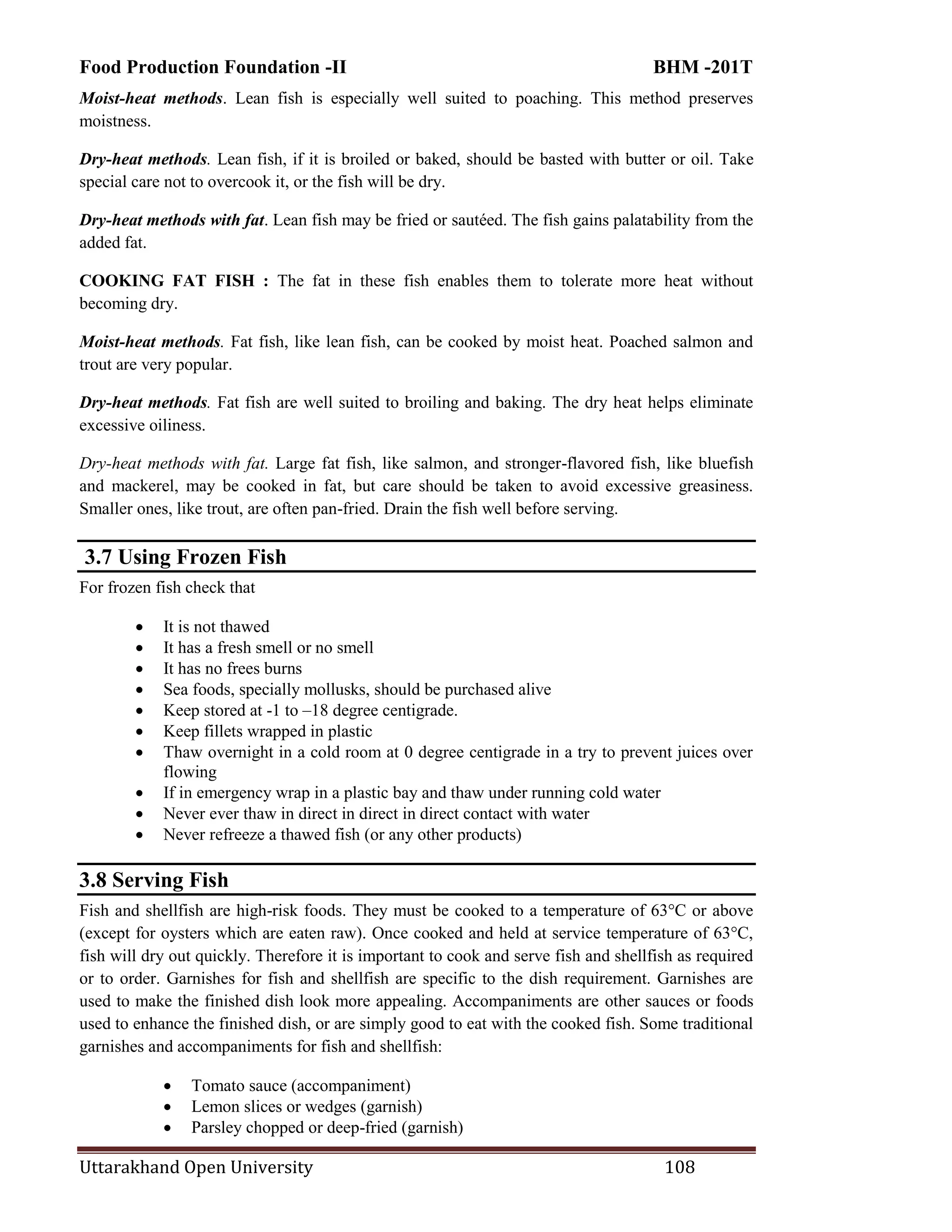 Food Production Foundation -II BHM -201T
Uttarakhand Open University 108
Moist-heat methods. Lean fish is especially well suited to poaching. This method preserves
moistness.
Dry-heat methods. Lean fish, if it is broiled or baked, should be basted with butter or oil. Take
special care not to overcook it, or the fish will be dry.
Dry-heat methods with fat. Lean fish may be fried or sautéed. The fish gains palatability from the
added fat.
COOKING FAT FISH : The fat in these fish enables them to tolerate more heat without
becoming dry.
Moist-heat methods. Fat fish, like lean fish, can be cooked by moist heat. Poached salmon and
trout are very popular.
Dry-heat methods. Fat fish are well suited to broiling and baking. The dry heat helps eliminate
excessive oiliness.
Dry-heat methods with fat. Large fat fish, like salmon, and stronger-flavored fish, like bluefish
and mackerel, may be cooked in fat, but care should be taken to avoid excessive greasiness.
Smaller ones, like trout, are often pan-fried. Drain the fish well before serving.
3.7 Using Frozen Fish
For frozen fish check that
 It is not thawed
 It has a fresh smell or no smell
 It has no frees burns
 Sea foods, specially mollusks, should be purchased alive
 Keep stored at -1 to –18 degree centigrade.
 Keep fillets wrapped in plastic
 Thaw overnight in a cold room at 0 degree centigrade in a try to prevent juices over
flowing
 If in emergency wrap in a plastic bay and thaw under running cold water
 Never ever thaw in direct in direct in direct contact with water
 Never refreeze a thawed fish (or any other products)
3.8 Serving Fish
Fish and shellfish are high-risk foods. They must be cooked to a temperature of 63°C or above
(except for oysters which are eaten raw). Once cooked and held at service temperature of 63°C,
fish will dry out quickly. Therefore it is important to cook and serve fish and shellfish as required
or to order. Garnishes for fish and shellfish are specific to the dish requirement. Garnishes are
used to make the finished dish look more appealing. Accompaniments are other sauces or foods
used to enhance the finished dish, or are simply good to eat with the cooked fish. Some traditional
garnishes and accompaniments for fish and shellfish:
 Tomato sauce (accompaniment)
 Lemon slices or wedges (garnish)
 Parsley chopped or deep-fried (garnish)
 