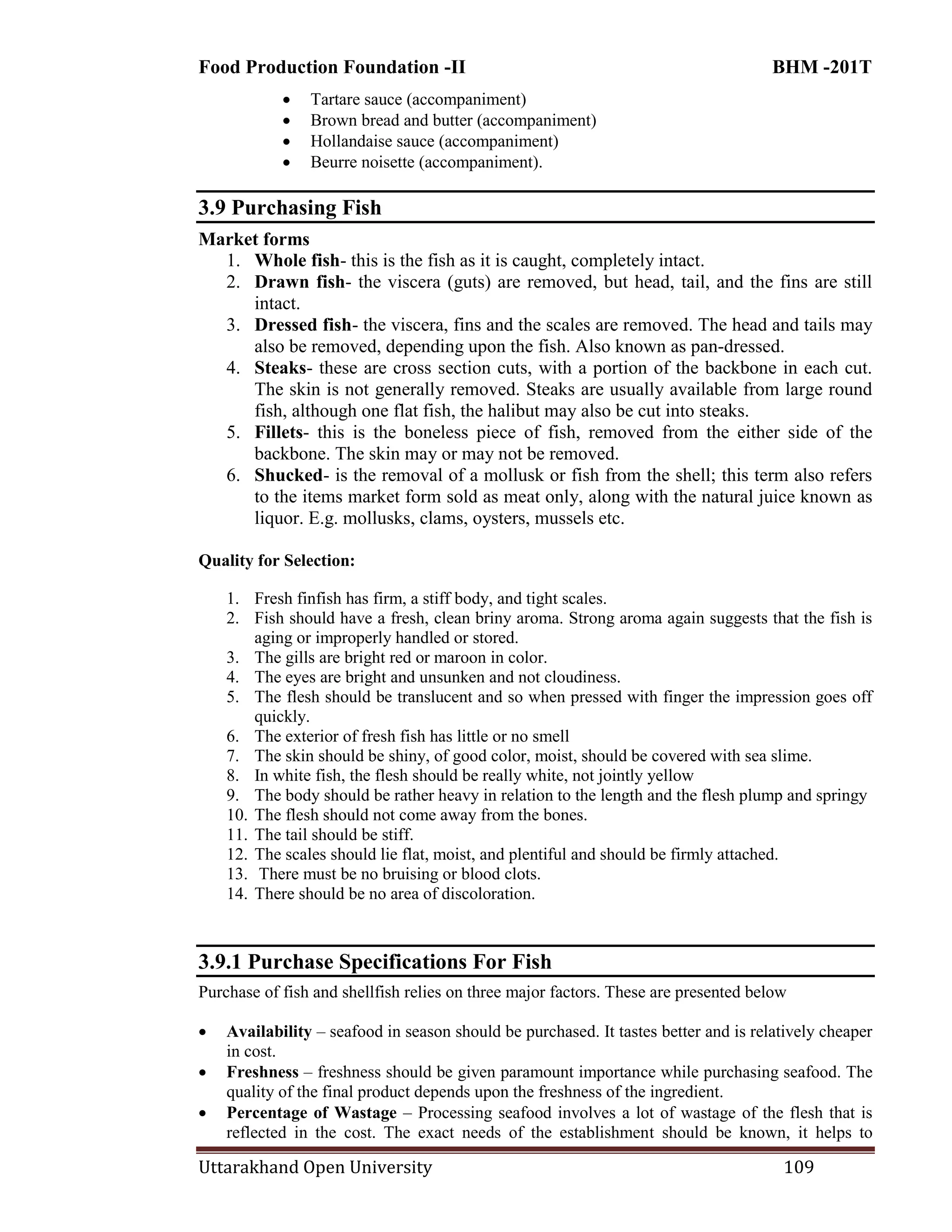 Food Production Foundation -II BHM -201T
Uttarakhand Open University 109
 Tartare sauce (accompaniment)
 Brown bread and butter (accompaniment)
 Hollandaise sauce (accompaniment)
 Beurre noisette (accompaniment).
3.9 Purchasing Fish
Market forms
1. Whole fish- this is the fish as it is caught, completely intact.
2. Drawn fish- the viscera (guts) are removed, but head, tail, and the fins are still
intact.
3. Dressed fish- the viscera, fins and the scales are removed. The head and tails may
also be removed, depending upon the fish. Also known as pan-dressed.
4. Steaks- these are cross section cuts, with a portion of the backbone in each cut.
The skin is not generally removed. Steaks are usually available from large round
fish, although one flat fish, the halibut may also be cut into steaks.
5. Fillets- this is the boneless piece of fish, removed from the either side of the
backbone. The skin may or may not be removed.
6. Shucked- is the removal of a mollusk or fish from the shell; this term also refers
to the items market form sold as meat only, along with the natural juice known as
liquor. E.g. mollusks, clams, oysters, mussels etc.
Quality for Selection:
1. Fresh finfish has firm, a stiff body, and tight scales.
2. Fish should have a fresh, clean briny aroma. Strong aroma again suggests that the fish is
aging or improperly handled or stored.
3. The gills are bright red or maroon in color.
4. The eyes are bright and unsunken and not cloudiness.
5. The flesh should be translucent and so when pressed with finger the impression goes off
quickly.
6. The exterior of fresh fish has little or no smell
7. The skin should be shiny, of good color, moist, should be covered with sea slime.
8. In white fish, the flesh should be really white, not jointly yellow
9. The body should be rather heavy in relation to the length and the flesh plump and springy
10. The flesh should not come away from the bones.
11. The tail should be stiff.
12. The scales should lie flat, moist, and plentiful and should be firmly attached.
13. There must be no bruising or blood clots.
14. There should be no area of discoloration.
3.9.1 Purchase Specifications For Fish
Purchase of fish and shellfish relies on three major factors. These are presented below
 Availability – seafood in season should be purchased. It tastes better and is relatively cheaper
in cost.
 Freshness – freshness should be given paramount importance while purchasing seafood. The
quality of the final product depends upon the freshness of the ingredient.
 Percentage of Wastage – Processing seafood involves a lot of wastage of the flesh that is
reflected in the cost. The exact needs of the establishment should be known, it helps to
 