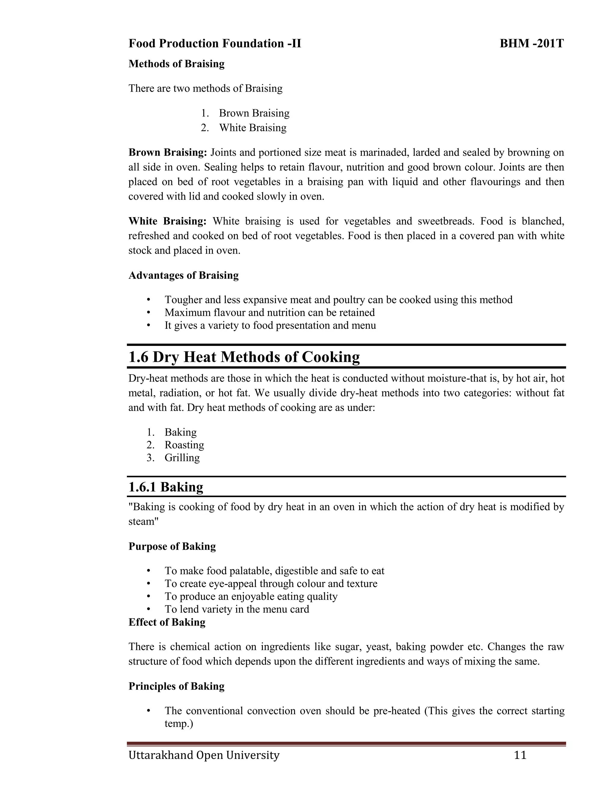 Food Production Foundation -II BHM -201T
Uttarakhand Open University 11
Methods of Braising
There are two methods of Braising
1. Brown Braising
2. White Braising
Brown Braising: Joints and portioned size meat is marinaded, larded and sealed by browning on
all side in oven. Sealing helps to retain flavour, nutrition and good brown colour. Joints are then
placed on bed of root vegetables in a braising pan with liquid and other flavourings and then
covered with lid and cooked slowly in oven.
White Braising: White braising is used for vegetables and sweetbreads. Food is blanched,
refreshed and cooked on bed of root vegetables. Food is then placed in a covered pan with white
stock and placed in oven.
Advantages of Braising
• Tougher and less expansive meat and poultry can be cooked using this method
• Maximum flavour and nutrition can be retained
• It gives a variety to food presentation and menu
1.6 Dry Heat Methods of Cooking
Dry-heat methods are those in which the heat is conducted without moisture-that is, by hot air, hot
metal, radiation, or hot fat. We usually divide dry-heat methods into two categories: without fat
and with fat. Dry heat methods of cooking are as under:
1. Baking
2. Roasting
3. Grilling
1.6.1 Baking
"Baking is cooking of food by dry heat in an oven in which the action of dry heat is modified by
steam"
Purpose of Baking
• To make food palatable, digestible and safe to eat
• To create eye-appeal through colour and texture
• To produce an enjoyable eating quality
• To lend variety in the menu card
Effect of Baking
There is chemical action on ingredients like sugar, yeast, baking powder etc. Changes the raw
structure of food which depends upon the different ingredients and ways of mixing the same.
Principles of Baking
• The conventional convection oven should be pre-heated (This gives the correct starting
temp.)
 