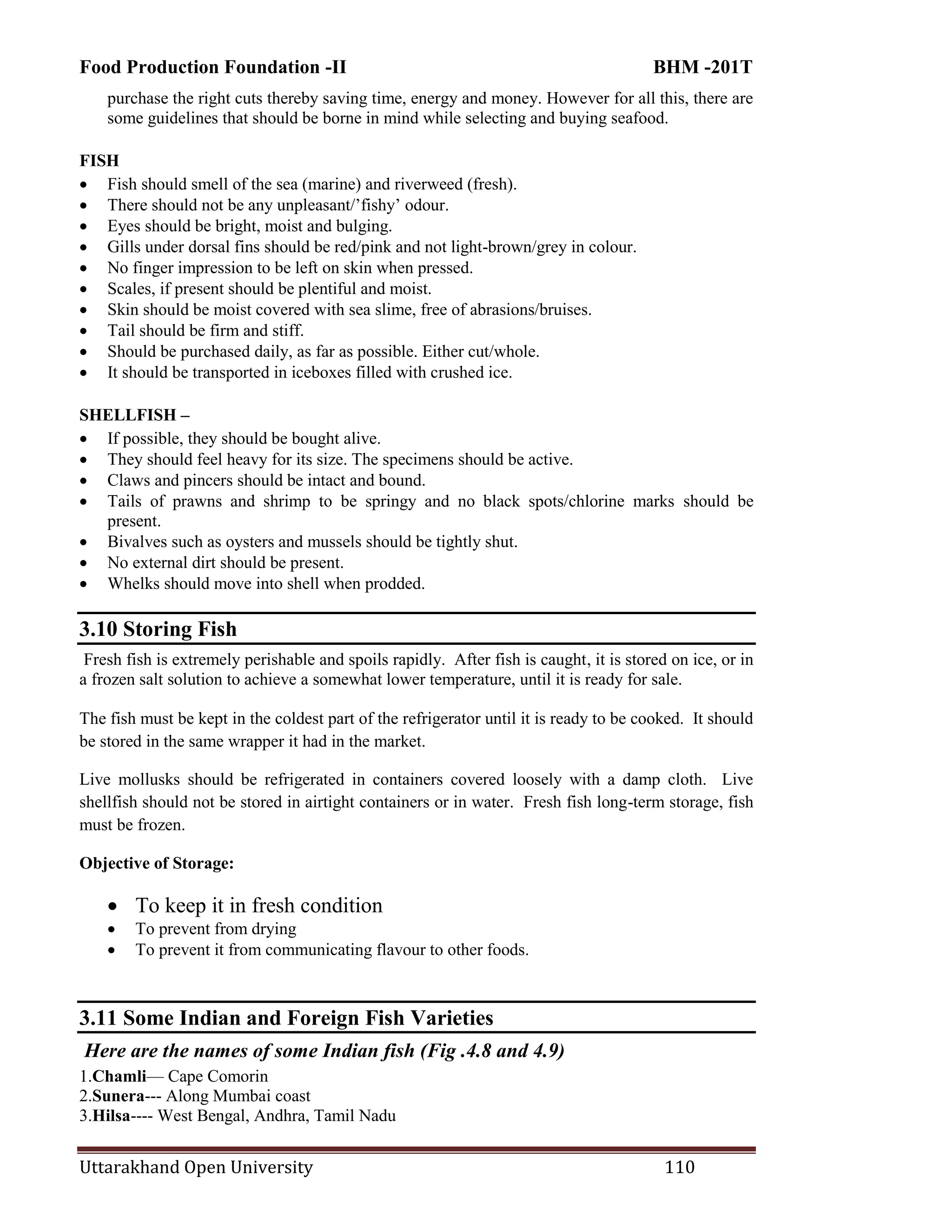 Food Production Foundation -II BHM -201T
Uttarakhand Open University 110
purchase the right cuts thereby saving time, energy and money. However for all this, there are
some guidelines that should be borne in mind while selecting and buying seafood.
FISH
 Fish should smell of the sea (marine) and riverweed (fresh).
 There should not be any unpleasant/‘fishy‘ odour.
 Eyes should be bright, moist and bulging.
 Gills under dorsal fins should be red/pink and not light-brown/grey in colour.
 No finger impression to be left on skin when pressed.
 Scales, if present should be plentiful and moist.
 Skin should be moist covered with sea slime, free of abrasions/bruises.
 Tail should be firm and stiff.
 Should be purchased daily, as far as possible. Either cut/whole.
 It should be transported in iceboxes filled with crushed ice.
SHELLFISH –
 If possible, they should be bought alive.
 They should feel heavy for its size. The specimens should be active.
 Claws and pincers should be intact and bound.
 Tails of prawns and shrimp to be springy and no black spots/chlorine marks should be
present.
 Bivalves such as oysters and mussels should be tightly shut.
 No external dirt should be present.
 Whelks should move into shell when prodded.
3.10 Storing Fish
Fresh fish is extremely perishable and spoils rapidly. After fish is caught, it is stored on ice, or in
a frozen salt solution to achieve a somewhat lower temperature, until it is ready for sale.
The fish must be kept in the coldest part of the refrigerator until it is ready to be cooked. It should
be stored in the same wrapper it had in the market.
Live mollusks should be refrigerated in containers covered loosely with a damp cloth. Live
shellfish should not be stored in airtight containers or in water. Fresh fish long-term storage, fish
must be frozen.
Objective of Storage:
 To keep it in fresh condition
 To prevent from drying
 To prevent it from communicating flavour to other foods.
3.11 Some Indian and Foreign Fish Varieties
Here are the names of some Indian fish (Fig .4.8 and 4.9)
1.Chamli— Cape Comorin
2.Sunera--- Along Mumbai coast
3.Hilsa---- West Bengal, Andhra, Tamil Nadu
 