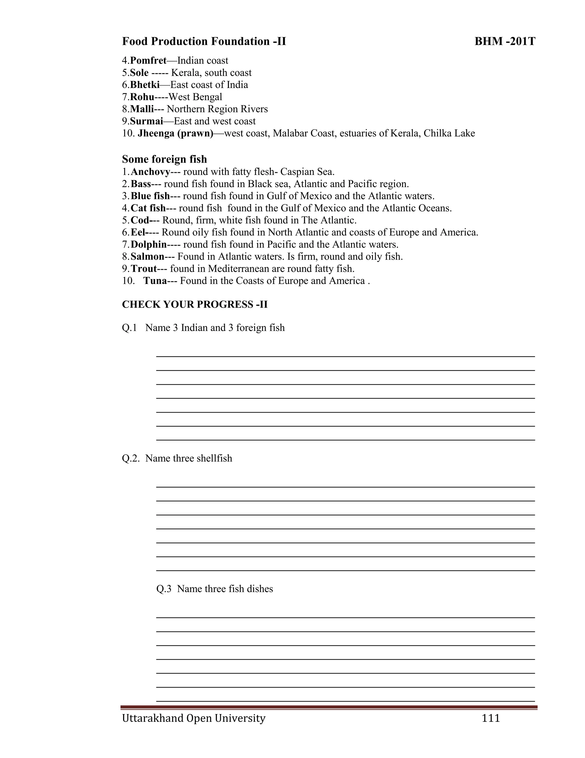 Food Production Foundation -II BHM -201T
Uttarakhand Open University 111
4.Pomfret—Indian coast
5.Sole ----- Kerala, south coast
6.Bhetki—East coast of India
7.Rohu----West Bengal
8.Malli--- Northern Region Rivers
9.Surmai—East and west coast
10. Jheenga (prawn)—west coast, Malabar Coast, estuaries of Kerala, Chilka Lake
Some foreign fish
1.Anchovy--- round with fatty flesh- Caspian Sea.
2.Bass--- round fish found in Black sea, Atlantic and Pacific region.
3.Blue fish--- round fish found in Gulf of Mexico and the Atlantic waters.
4.Cat fish--- round fish found in the Gulf of Mexico and the Atlantic Oceans.
5.Cod--- Round, firm, white fish found in The Atlantic.
6.Eel---- Round oily fish found in North Atlantic and coasts of Europe and America.
7.Dolphin---- round fish found in Pacific and the Atlantic waters.
8.Salmon--- Found in Atlantic waters. Is firm, round and oily fish.
9.Trout--- found in Mediterranean are round fatty fish.
10. Tuna--- Found in the Coasts of Europe and America .
CHECK YOUR PROGRESS -II
Q.1 Name 3 Indian and 3 foreign fish
________________________________________________________________________
________________________________________________________________________
________________________________________________________________________
________________________________________________________________________
________________________________________________________________________
________________________________________________________________________
________________________________________________________________________
Q.2. Name three shellfish
________________________________________________________________________
________________________________________________________________________
________________________________________________________________________
________________________________________________________________________
________________________________________________________________________
________________________________________________________________________
________________________________________________________________________
Q.3 Name three fish dishes
________________________________________________________________________
________________________________________________________________________
________________________________________________________________________
________________________________________________________________________
________________________________________________________________________
________________________________________________________________________
________________________________________________________________________
 