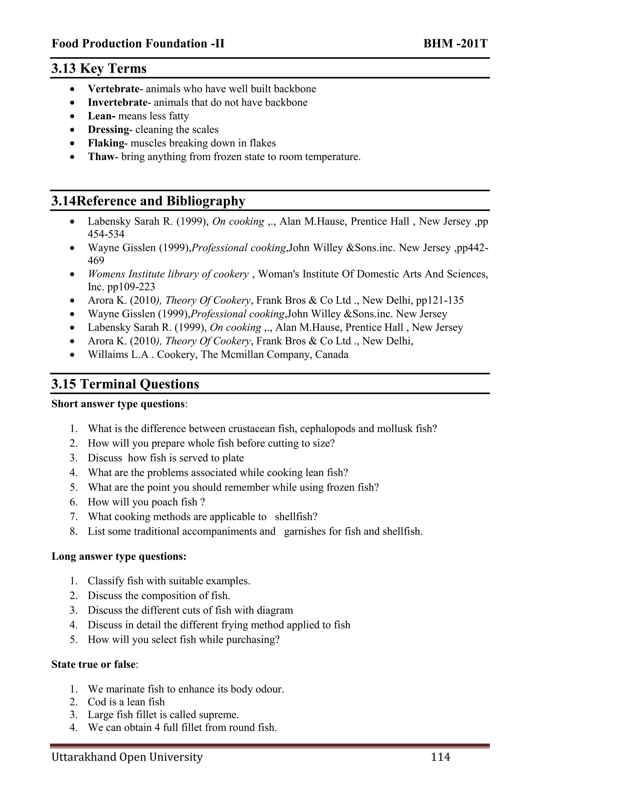 Food Production Foundation -II BHM -201T
Uttarakhand Open University 114
3.13 Key Terms
 Vertebrate- animals who have well built backbone
 Invertebrate- animals that do not have backbone
 Lean- means less fatty
 Dressing- cleaning the scales
 Flaking- muscles breaking down in flakes
 Thaw- bring anything from frozen state to room temperature.
3.14Reference and Bibliography
 Labensky Sarah R. (1999), On cooking ,., Alan M.Hause, Prentice Hall , New Jersey ,pp
454-534
 Wayne Gisslen (1999),Professional cooking,John Willey &Sons.inc. New Jersey ,pp442-
469
 Womens Institute library of cookery , Woman's Institute Of Domestic Arts And Sciences,
Inc. pp109-223
 Arora K. (2010), Theory Of Cookery, Frank Bros & Co Ltd ., New Delhi, pp121-135
 Wayne Gisslen (1999),Professional cooking,John Willey &Sons.inc. New Jersey
 Labensky Sarah R. (1999), On cooking ,., Alan M.Hause, Prentice Hall , New Jersey
 Arora K. (2010), Theory Of Cookery, Frank Bros & Co Ltd ., New Delhi,
 Willaims L.A . Cookery, The Mcmillan Company, Canada
3.15 Terminal Questions
Short answer type questions:
1. What is the difference between crustacean fish, cephalopods and mollusk fish?
2. How will you prepare whole fish before cutting to size?
3. Discuss how fish is served to plate
4. What are the problems associated while cooking lean fish?
5. What are the point you should remember while using frozen fish?
6. How will you poach fish ?
7. What cooking methods are applicable to shellfish?
8. List some traditional accompaniments and garnishes for fish and shellfish.
Long answer type questions:
1. Classify fish with suitable examples.
2. Discuss the composition of fish.
3. Discuss the different cuts of fish with diagram
4. Discuss in detail the different frying method applied to fish
5. How will you select fish while purchasing?
State true or false:
1. We marinate fish to enhance its body odour.
2. Cod is a lean fish
3. Large fish fillet is called supreme.
4. We can obtain 4 full fillet from round fish.
 