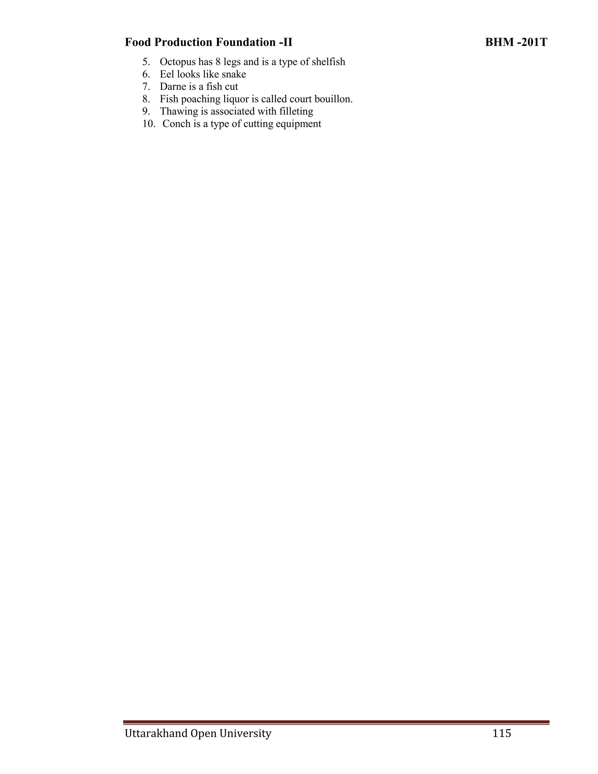 Food Production Foundation -II BHM -201T
Uttarakhand Open University 115
5. Octopus has 8 legs and is a type of shelfish
6. Eel looks like snake
7. Darne is a fish cut
8. Fish poaching liquor is called court bouillon.
9. Thawing is associated with filleting
10. Conch is a type of cutting equipment
 
