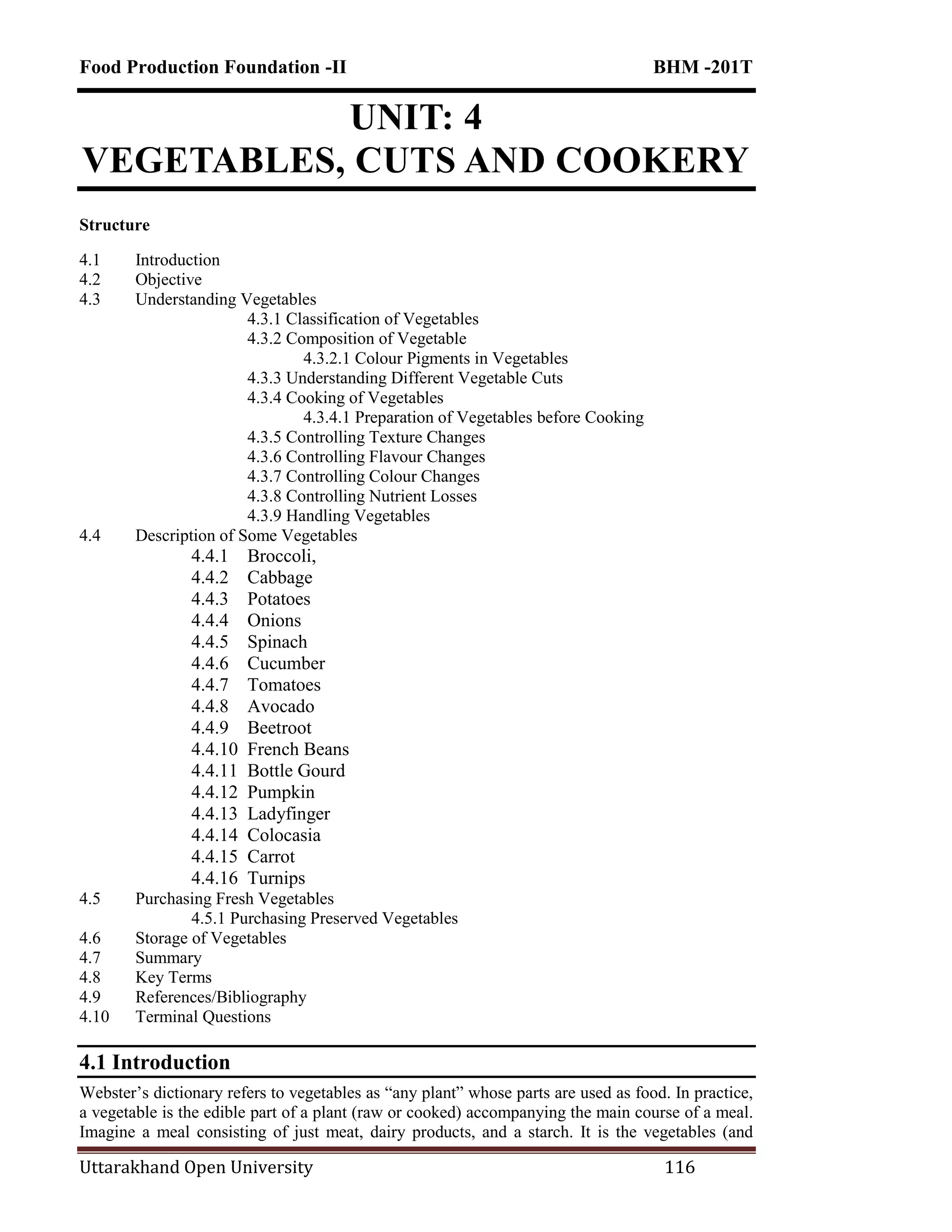 Food Production Foundation -II BHM -201T
Uttarakhand Open University 116
UNIT: 4
VEGETABLES, CUTS AND COOKERY
Structure
4.1 Introduction
4.2 Objective
4.3 Understanding Vegetables
4.3.1 Classification of Vegetables
4.3.2 Composition of Vegetable
4.3.2.1 Colour Pigments in Vegetables
4.3.3 Understanding Different Vegetable Cuts
4.3.4 Cooking of Vegetables
4.3.4.1 Preparation of Vegetables before Cooking
4.3.5 Controlling Texture Changes
4.3.6 Controlling Flavour Changes
4.3.7 Controlling Colour Changes
4.3.8 Controlling Nutrient Losses
4.3.9 Handling Vegetables
4.4 Description of Some Vegetables
4.4.1 Broccoli,
4.4.2 Cabbage
4.4.3 Potatoes
4.4.4 Onions
4.4.5 Spinach
4.4.6 Cucumber
4.4.7 Tomatoes
4.4.8 Avocado
4.4.9 Beetroot
4.4.10 French Beans
4.4.11 Bottle Gourd
4.4.12 Pumpkin
4.4.13 Ladyfinger
4.4.14 Colocasia
4.4.15 Carrot
4.4.16 Turnips
4.5 Purchasing Fresh Vegetables
4.5.1 Purchasing Preserved Vegetables
4.6 Storage of Vegetables
4.7 Summary
4.8 Key Terms
4.9 References/Bibliography
4.10 Terminal Questions
4.1 Introduction
Webster‘s dictionary refers to vegetables as ―any plant‖ whose parts are used as food. In practice,
a vegetable is the edible part of a plant (raw or cooked) accompanying the main course of a meal.
Imagine a meal consisting of just meat, dairy products, and a starch. It is the vegetables (and
 