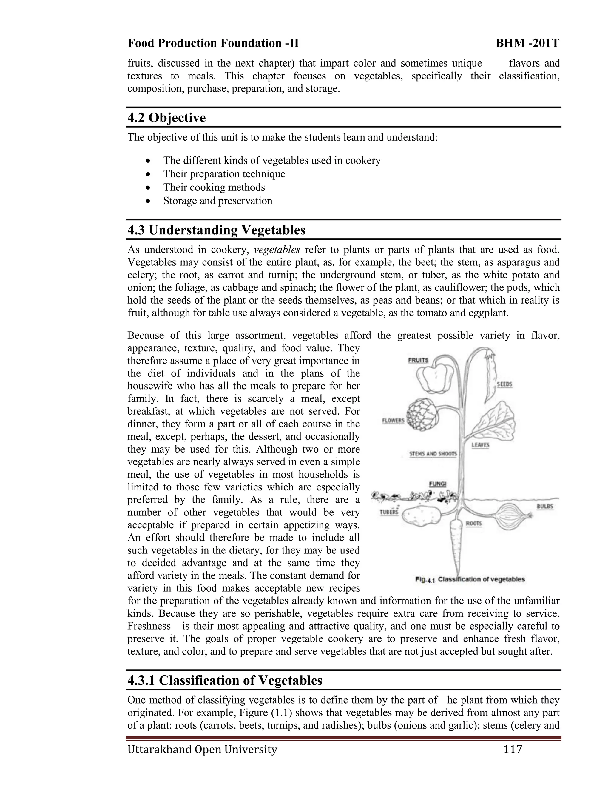 Food Production Foundation -II BHM -201T
Uttarakhand Open University 117
fruits, discussed in the next chapter) that impart color and sometimes unique flavors and
textures to meals. This chapter focuses on vegetables, specifically their classification,
composition, purchase, preparation, and storage.
4.2 Objective
The objective of this unit is to make the students learn and understand:
 The different kinds of vegetables used in cookery
 Their preparation technique
 Their cooking methods
 Storage and preservation
4.3 Understanding Vegetables
As understood in cookery, vegetables refer to plants or parts of plants that are used as food.
Vegetables may consist of the entire plant, as, for example, the beet; the stem, as asparagus and
celery; the root, as carrot and turnip; the underground stem, or tuber, as the white potato and
onion; the foliage, as cabbage and spinach; the flower of the plant, as cauliflower; the pods, which
hold the seeds of the plant or the seeds themselves, as peas and beans; or that which in reality is
fruit, although for table use always considered a vegetable, as the tomato and eggplant.
Because of this large assortment, vegetables afford the greatest possible variety in flavor,
appearance, texture, quality, and food value. They
therefore assume a place of very great importance in
the diet of individuals and in the plans of the
housewife who has all the meals to prepare for her
family. In fact, there is scarcely a meal, except
breakfast, at which vegetables are not served. For
dinner, they form a part or all of each course in the
meal, except, perhaps, the dessert, and occasionally
they may be used for this. Although two or more
vegetables are nearly always served in even a simple
meal, the use of vegetables in most households is
limited to those few varieties which are especially
preferred by the family. As a rule, there are a
number of other vegetables that would be very
acceptable if prepared in certain appetizing ways.
An effort should therefore be made to include all
such vegetables in the dietary, for they may be used
to decided advantage and at the same time they
afford variety in the meals. The constant demand for
variety in this food makes acceptable new recipes
for the preparation of the vegetables already known and information for the use of the unfamiliar
kinds. Because they are so perishable, vegetables require extra care from receiving to service.
Freshness is their most appealing and attractive quality, and one must be especially careful to
preserve it. The goals of proper vegetable cookery are to preserve and enhance fresh flavor,
texture, and color, and to prepare and serve vegetables that are not just accepted but sought after.
4.3.1 Classification of Vegetables
One method of classifying vegetables is to define them by the part of he plant from which they
originated. For example, Figure (1.1) shows that vegetables may be derived from almost any part
of a plant: roots (carrots, beets, turnips, and radishes); bulbs (onions and garlic); stems (celery and
 