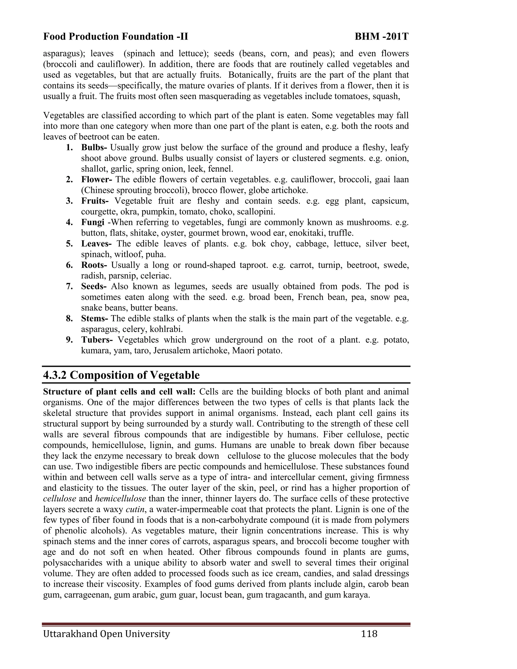Food Production Foundation -II BHM -201T
Uttarakhand Open University 118
asparagus); leaves (spinach and lettuce); seeds (beans, corn, and peas); and even flowers
(broccoli and cauliflower). In addition, there are foods that are routinely called vegetables and
used as vegetables, but that are actually fruits. Botanically, fruits are the part of the plant that
contains its seeds—specifically, the mature ovaries of plants. If it derives from a flower, then it is
usually a fruit. The fruits most often seen masquerading as vegetables include tomatoes, squash,
Vegetables are classified according to which part of the plant is eaten. Some vegetables may fall
into more than one category when more than one part of the plant is eaten, e.g. both the roots and
leaves of beetroot can be eaten.
1. Bulbs- Usually grow just below the surface of the ground and produce a fleshy, leafy
shoot above ground. Bulbs usually consist of layers or clustered segments. e.g. onion,
shallot, garlic, spring onion, leek, fennel.
2. Flower- The edible flowers of certain vegetables. e.g. cauliflower, broccoli, gaai laan
(Chinese sprouting broccoli), brocco flower, globe artichoke.
3. Fruits- Vegetable fruit are fleshy and contain seeds. e.g. egg plant, capsicum,
courgette, okra, pumpkin, tomato, choko, scallopini.
4. Fungi -When referring to vegetables, fungi are commonly known as mushrooms. e.g.
button, flats, shitake, oyster, gourmet brown, wood ear, enokitaki, truffle.
5. Leaves- The edible leaves of plants. e.g. bok choy, cabbage, lettuce, silver beet,
spinach, witloof, puha.
6. Roots- Usually a long or round-shaped taproot. e.g. carrot, turnip, beetroot, swede,
radish, parsnip, celeriac.
7. Seeds- Also known as legumes, seeds are usually obtained from pods. The pod is
sometimes eaten along with the seed. e.g. broad been, French bean, pea, snow pea,
snake beans, butter beans.
8. Stems- The edible stalks of plants when the stalk is the main part of the vegetable. e.g.
asparagus, celery, kohlrabi.
9. Tubers- Vegetables which grow underground on the root of a plant. e.g. potato,
kumara, yam, taro, Jerusalem artichoke, Maori potato.
4.3.2 Composition of Vegetable
Structure of plant cells and cell wall: Cells are the building blocks of both plant and animal
organisms. One of the major differences between the two types of cells is that plants lack the
skeletal structure that provides support in animal organisms. Instead, each plant cell gains its
structural support by being surrounded by a sturdy wall. Contributing to the strength of these cell
walls are several fibrous compounds that are indigestible by humans. Fiber cellulose, pectic
compounds, hemicellulose, lignin, and gums. Humans are unable to break down fiber because
they lack the enzyme necessary to break down cellulose to the glucose molecules that the body
can use. Two indigestible fibers are pectic compounds and hemicellulose. These substances found
within and between cell walls serve as a type of intra- and intercellular cement, giving firmness
and elasticity to the tissues. The outer layer of the skin, peel, or rind has a higher proportion of
cellulose and hemicellulose than the inner, thinner layers do. The surface cells of these protective
layers secrete a waxy cutin, a water-impermeable coat that protects the plant. Lignin is one of the
few types of fiber found in foods that is a non-carbohydrate compound (it is made from polymers
of phenolic alcohols). As vegetables mature, their lignin concentrations increase. This is why
spinach stems and the inner cores of carrots, asparagus spears, and broccoli become tougher with
age and do not soft en when heated. Other fibrous compounds found in plants are gums,
polysaccharides with a unique ability to absorb water and swell to several times their original
volume. They are often added to processed foods such as ice cream, candies, and salad dressings
to increase their viscosity. Examples of food gums derived from plants include algin, carob bean
gum, carrageenan, gum arabic, gum guar, locust bean, gum tragacanth, and gum karaya.
 
