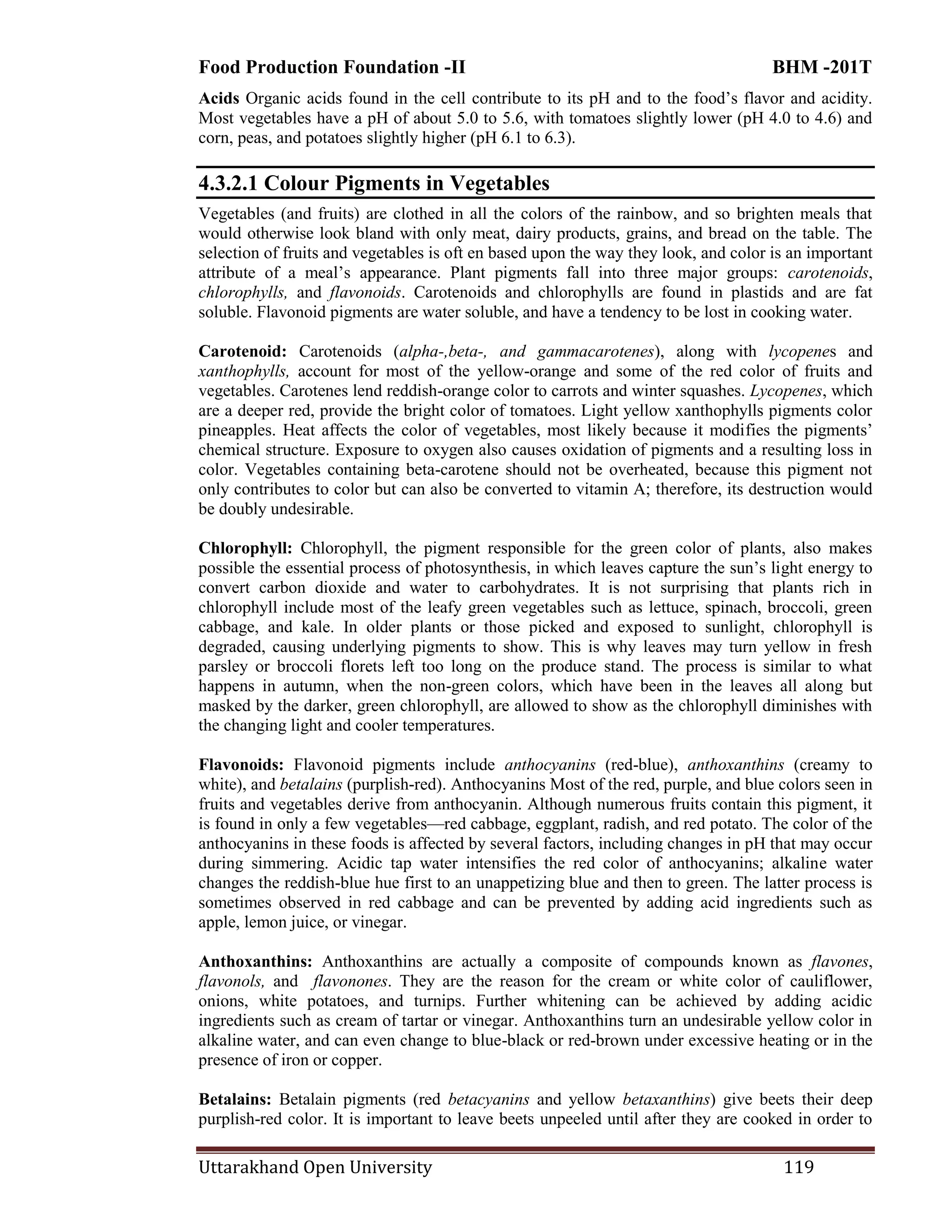 Food Production Foundation -II BHM -201T
Uttarakhand Open University 119
Acids Organic acids found in the cell contribute to its pH and to the food‘s flavor and acidity.
Most vegetables have a pH of about 5.0 to 5.6, with tomatoes slightly lower (pH 4.0 to 4.6) and
corn, peas, and potatoes slightly higher (pH 6.1 to 6.3).
4.3.2.1 Colour Pigments in Vegetables
Vegetables (and fruits) are clothed in all the colors of the rainbow, and so brighten meals that
would otherwise look bland with only meat, dairy products, grains, and bread on the table. The
selection of fruits and vegetables is oft en based upon the way they look, and color is an important
attribute of a meal‘s appearance. Plant pigments fall into three major groups: carotenoids,
chlorophylls, and flavonoids. Carotenoids and chlorophylls are found in plastids and are fat
soluble. Flavonoid pigments are water soluble, and have a tendency to be lost in cooking water.
Carotenoid: Carotenoids (alpha-,beta-, and gammacarotenes), along with lycopenes and
xanthophylls, account for most of the yellow-orange and some of the red color of fruits and
vegetables. Carotenes lend reddish-orange color to carrots and winter squashes. Lycopenes, which
are a deeper red, provide the bright color of tomatoes. Light yellow xanthophylls pigments color
pineapples. Heat affects the color of vegetables, most likely because it modifies the pigments‘
chemical structure. Exposure to oxygen also causes oxidation of pigments and a resulting loss in
color. Vegetables containing beta-carotene should not be overheated, because this pigment not
only contributes to color but can also be converted to vitamin A; therefore, its destruction would
be doubly undesirable.
Chlorophyll: Chlorophyll, the pigment responsible for the green color of plants, also makes
possible the essential process of photosynthesis, in which leaves capture the sun‘s light energy to
convert carbon dioxide and water to carbohydrates. It is not surprising that plants rich in
chlorophyll include most of the leafy green vegetables such as lettuce, spinach, broccoli, green
cabbage, and kale. In older plants or those picked and exposed to sunlight, chlorophyll is
degraded, causing underlying pigments to show. This is why leaves may turn yellow in fresh
parsley or broccoli florets left too long on the produce stand. The process is similar to what
happens in autumn, when the non-green colors, which have been in the leaves all along but
masked by the darker, green chlorophyll, are allowed to show as the chlorophyll diminishes with
the changing light and cooler temperatures.
Flavonoids: Flavonoid pigments include anthocyanins (red-blue), anthoxanthins (creamy to
white), and betalains (purplish-red). Anthocyanins Most of the red, purple, and blue colors seen in
fruits and vegetables derive from anthocyanin. Although numerous fruits contain this pigment, it
is found in only a few vegetables—red cabbage, eggplant, radish, and red potato. The color of the
anthocyanins in these foods is affected by several factors, including changes in pH that may occur
during simmering. Acidic tap water intensifies the red color of anthocyanins; alkaline water
changes the reddish-blue hue first to an unappetizing blue and then to green. The latter process is
sometimes observed in red cabbage and can be prevented by adding acid ingredients such as
apple, lemon juice, or vinegar.
Anthoxanthins: Anthoxanthins are actually a composite of compounds known as flavones,
flavonols, and flavonones. They are the reason for the cream or white color of cauliflower,
onions, white potatoes, and turnips. Further whitening can be achieved by adding acidic
ingredients such as cream of tartar or vinegar. Anthoxanthins turn an undesirable yellow color in
alkaline water, and can even change to blue-black or red-brown under excessive heating or in the
presence of iron or copper.
Betalains: Betalain pigments (red betacyanins and yellow betaxanthins) give beets their deep
purplish-red color. It is important to leave beets unpeeled until after they are cooked in order to
 
