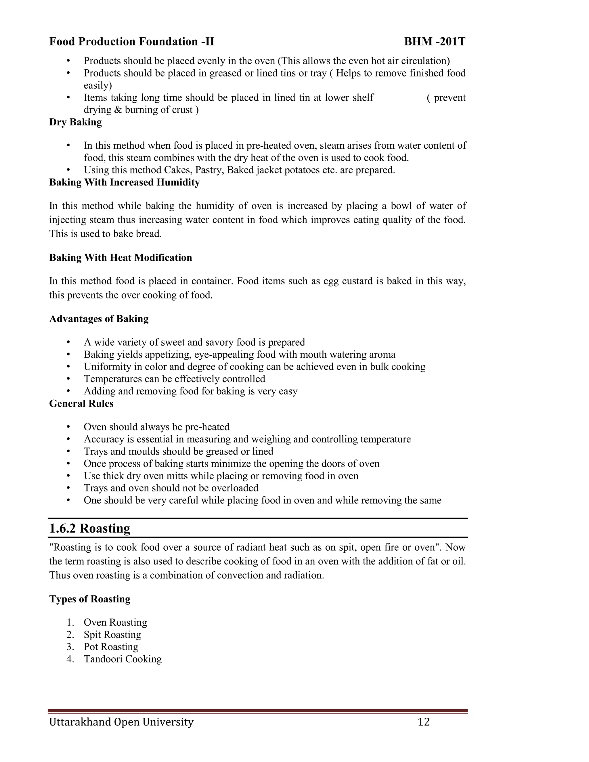 Food Production Foundation -II BHM -201T
Uttarakhand Open University 12
• Products should be placed evenly in the oven (This allows the even hot air circulation)
• Products should be placed in greased or lined tins or tray ( Helps to remove finished food
easily)
• Items taking long time should be placed in lined tin at lower shelf ( prevent
drying & burning of crust )
Dry Baking
• In this method when food is placed in pre-heated oven, steam arises from water content of
food, this steam combines with the dry heat of the oven is used to cook food.
• Using this method Cakes, Pastry, Baked jacket potatoes etc. are prepared.
Baking With Increased Humidity
In this method while baking the humidity of oven is increased by placing a bowl of water of
injecting steam thus increasing water content in food which improves eating quality of the food.
This is used to bake bread.
Baking With Heat Modification
In this method food is placed in container. Food items such as egg custard is baked in this way,
this prevents the over cooking of food.
Advantages of Baking
• A wide variety of sweet and savory food is prepared
• Baking yields appetizing, eye-appealing food with mouth watering aroma
• Uniformity in color and degree of cooking can be achieved even in bulk cooking
• Temperatures can be effectively controlled
• Adding and removing food for baking is very easy
General Rules
• Oven should always be pre-heated
• Accuracy is essential in measuring and weighing and controlling temperature
• Trays and moulds should be greased or lined
• Once process of baking starts minimize the opening the doors of oven
• Use thick dry oven mitts while placing or removing food in oven
• Trays and oven should not be overloaded
• One should be very careful while placing food in oven and while removing the same
1.6.2 Roasting
"Roasting is to cook food over a source of radiant heat such as on spit, open fire or oven". Now
the term roasting is also used to describe cooking of food in an oven with the addition of fat or oil.
Thus oven roasting is a combination of convection and radiation.
Types of Roasting
1. Oven Roasting
2. Spit Roasting
3. Pot Roasting
4. Tandoori Cooking
 
