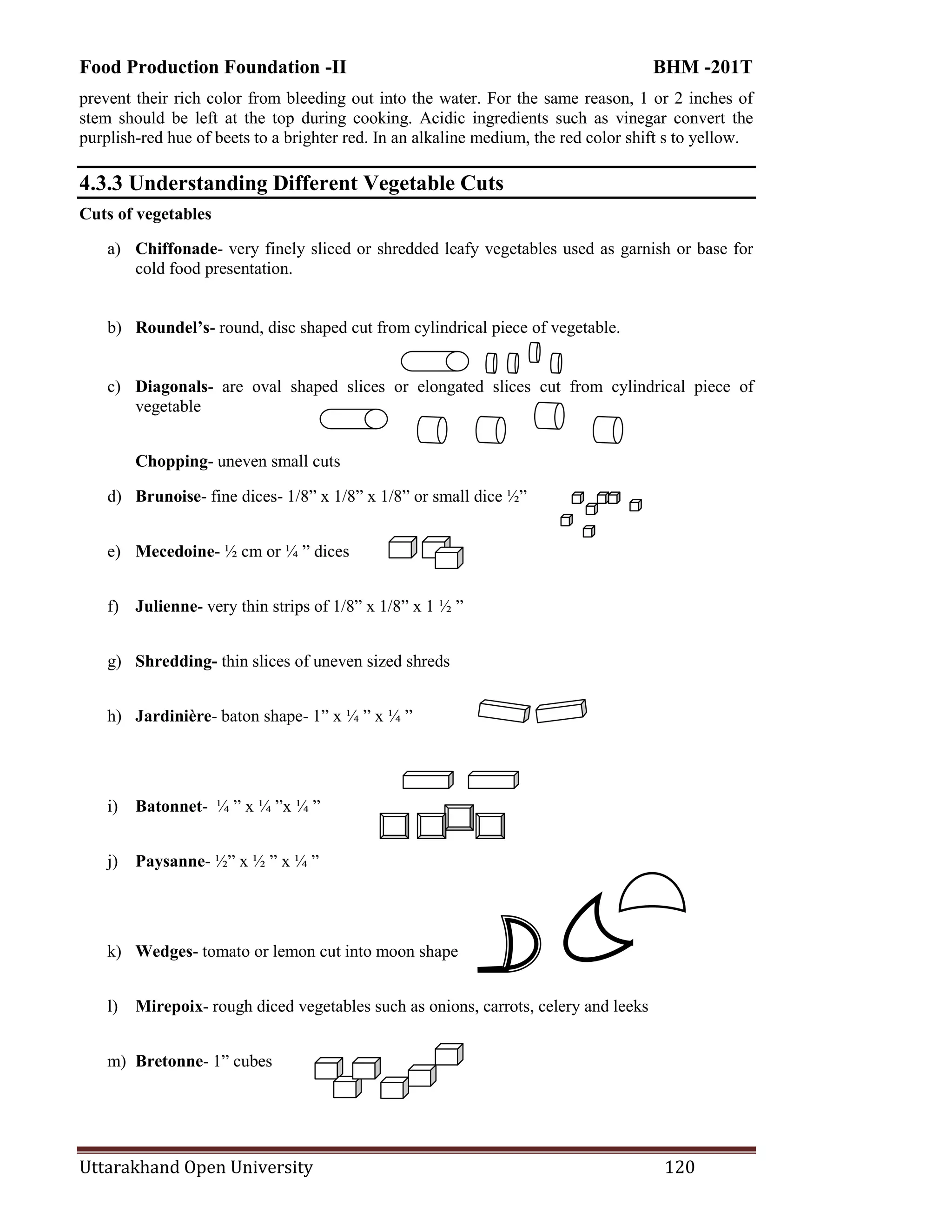 Food Production Foundation -II BHM -201T
Uttarakhand Open University 120
prevent their rich color from bleeding out into the water. For the same reason, 1 or 2 inches of
stem should be left at the top during cooking. Acidic ingredients such as vinegar convert the
purplish-red hue of beets to a brighter red. In an alkaline medium, the red color shift s to yellow.
4.3.3 Understanding Different Vegetable Cuts
Cuts of vegetables
a) Chiffonade- very finely sliced or shredded leafy vegetables used as garnish or base for
cold food presentation.
b) Roundel’s- round, disc shaped cut from cylindrical piece of vegetable.
c) Diagonals- are oval shaped slices or elongated slices cut from cylindrical piece of
vegetable
Chopping- uneven small cuts
d) Brunoise- fine dices- 1/8‖ x 1/8‖ x 1/8‖ or small dice ½‖
e) Mecedoine- ½ cm or ¼ ‖ dices
f) Julienne- very thin strips of 1/8‖ x 1/8‖ x 1 ½ ‖
g) Shredding- thin slices of uneven sized shreds
h) Jardinière- baton shape- 1‖ x ¼ ‖ x ¼ ‖
i) Batonnet- ¼ ‖ x ¼ ‖x ¼ ‖
j) Paysanne- ½‖ x ½ ‖ x ¼ ‖
k) Wedges- tomato or lemon cut into moon shape
l) Mirepoix- rough diced vegetables such as onions, carrots, celery and leeks
m) Bretonne- 1‖ cubes
 