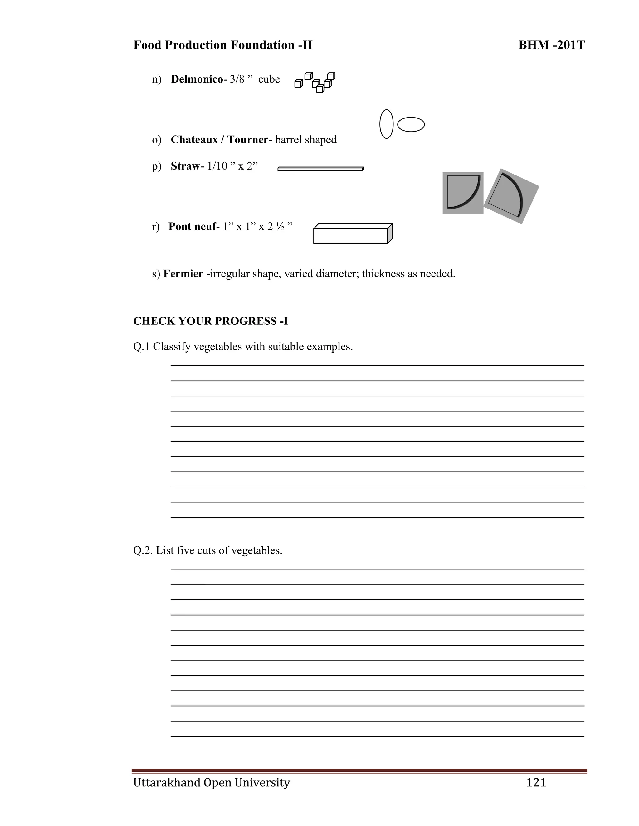 Food Production Foundation -II BHM -201T
Uttarakhand Open University 121
n) Delmonico- 3/8 ‖ cube
o) Chateaux / Tourner- barrel shaped
p) Straw- 1/10 ‖ x 2‖
r) Pont neuf- 1‖ x 1‖ x 2 ½ ‖
s) Fermier -irregular shape, varied diameter; thickness as needed.
CHECK YOUR PROGRESS -I
Q.1 Classify vegetables with suitable examples.
________________________________________________________________________
________________________________________________________________________
________________________________________________________________________
________________________________________________________________________
________________________________________________________________________
________________________________________________________________________
________________________________________________________________________
________________________________________________________________________
________________________________________________________________________
________________________________________________________________________
________________________________________________________________________
Q.2. List five cuts of vegetables.
________________________________________________________________________
________________________________________________________________________
________________________________________________________________________
________________________________________________________________________
________________________________________________________________________
________________________________________________________________________
________________________________________________________________________
________________________________________________________________________
________________________________________________________________________
________________________________________________________________________
________________________________________________________________________
________________________________________________________________________
 
