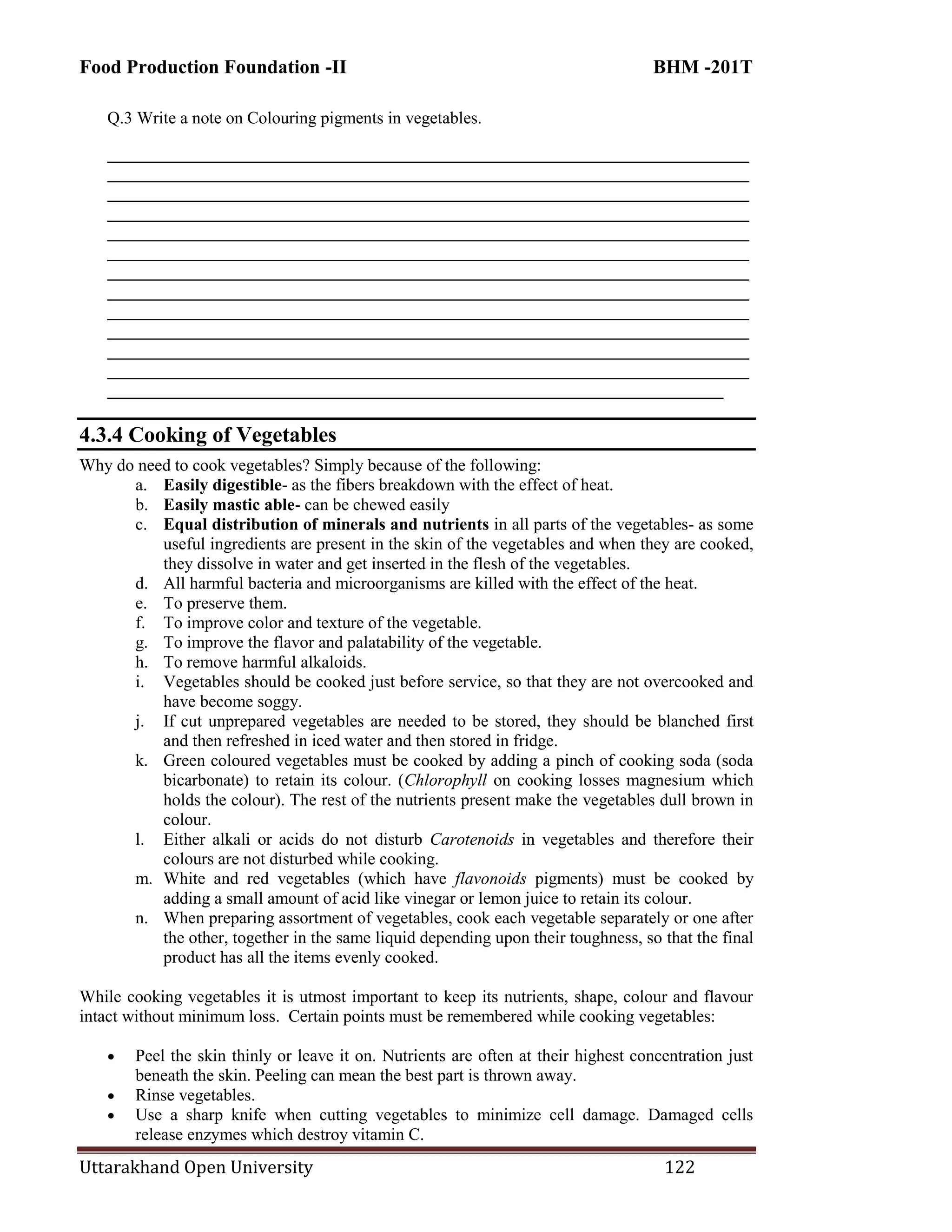 Food Production Foundation -II BHM -201T
Uttarakhand Open University 122
Q.3 Write a note on Colouring pigments in vegetables.
___________________________________________________________________________
___________________________________________________________________________
___________________________________________________________________________
___________________________________________________________________________
___________________________________________________________________________
___________________________________________________________________________
___________________________________________________________________________
___________________________________________________________________________
___________________________________________________________________________
___________________________________________________________________________
___________________________________________________________________________
___________________________________________________________________________
________________________________________________________________________
4.3.4 Cooking of Vegetables
Why do need to cook vegetables? Simply because of the following:
a. Easily digestible- as the fibers breakdown with the effect of heat.
b. Easily mastic able- can be chewed easily
c. Equal distribution of minerals and nutrients in all parts of the vegetables- as some
useful ingredients are present in the skin of the vegetables and when they are cooked,
they dissolve in water and get inserted in the flesh of the vegetables.
d. All harmful bacteria and microorganisms are killed with the effect of the heat.
e. To preserve them.
f. To improve color and texture of the vegetable.
g. To improve the flavor and palatability of the vegetable.
h. To remove harmful alkaloids.
i. Vegetables should be cooked just before service, so that they are not overcooked and
have become soggy.
j. If cut unprepared vegetables are needed to be stored, they should be blanched first
and then refreshed in iced water and then stored in fridge.
k. Green coloured vegetables must be cooked by adding a pinch of cooking soda (soda
bicarbonate) to retain its colour. (Chlorophyll on cooking losses magnesium which
holds the colour). The rest of the nutrients present make the vegetables dull brown in
colour.
l. Either alkali or acids do not disturb Carotenoids in vegetables and therefore their
colours are not disturbed while cooking.
m. White and red vegetables (which have flavonoids pigments) must be cooked by
adding a small amount of acid like vinegar or lemon juice to retain its colour.
n. When preparing assortment of vegetables, cook each vegetable separately or one after
the other, together in the same liquid depending upon their toughness, so that the final
product has all the items evenly cooked.
While cooking vegetables it is utmost important to keep its nutrients, shape, colour and flavour
intact without minimum loss. Certain points must be remembered while cooking vegetables:
 Peel the skin thinly or leave it on. Nutrients are often at their highest concentration just
beneath the skin. Peeling can mean the best part is thrown away.
 Rinse vegetables.
 Use a sharp knife when cutting vegetables to minimize cell damage. Damaged cells
release enzymes which destroy vitamin C.
 