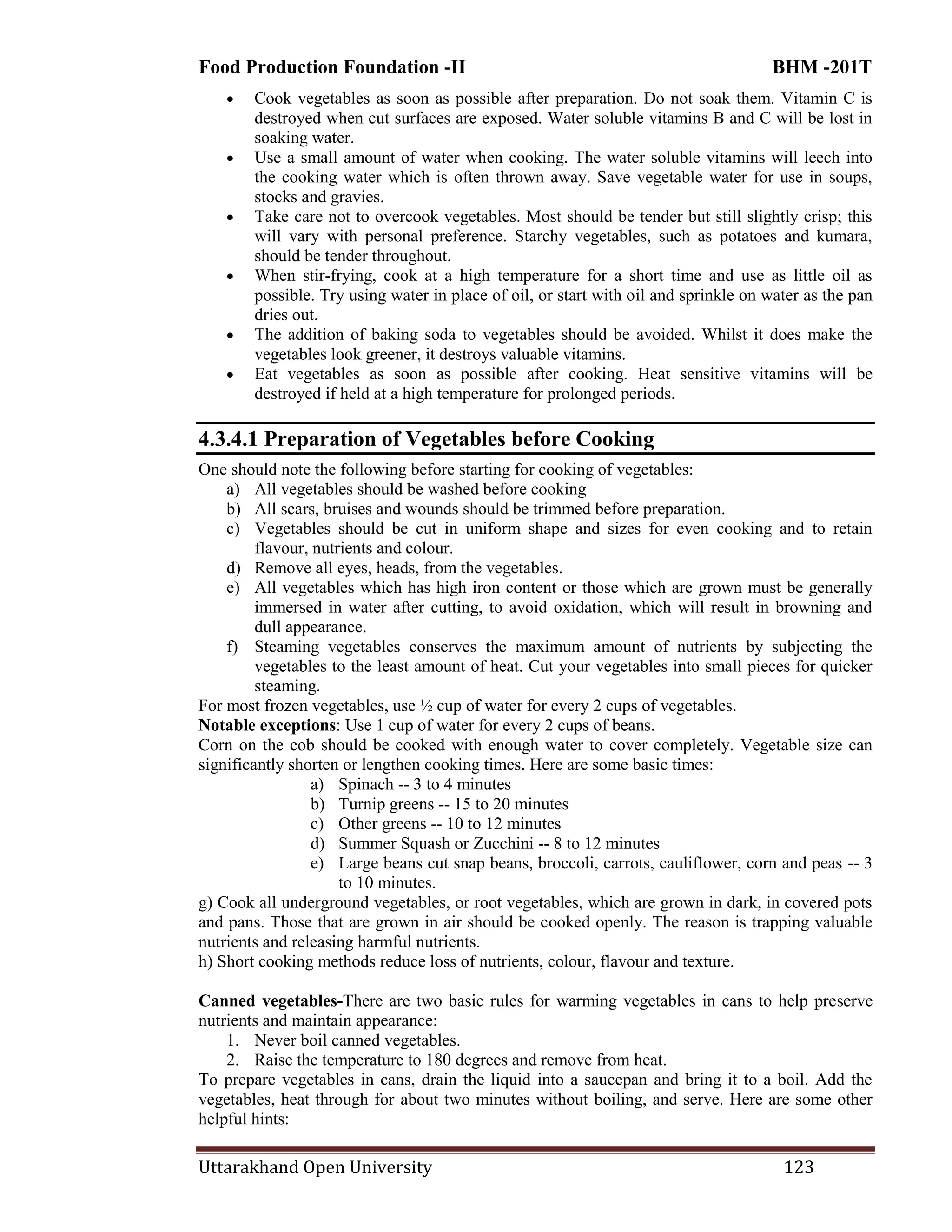 Food Production Foundation -II BHM -201T
Uttarakhand Open University 123
 Cook vegetables as soon as possible after preparation. Do not soak them. Vitamin C is
destroyed when cut surfaces are exposed. Water soluble vitamins B and C will be lost in
soaking water.
 Use a small amount of water when cooking. The water soluble vitamins will leech into
the cooking water which is often thrown away. Save vegetable water for use in soups,
stocks and gravies.
 Take care not to overcook vegetables. Most should be tender but still slightly crisp; this
will vary with personal preference. Starchy vegetables, such as potatoes and kumara,
should be tender throughout.
 When stir-frying, cook at a high temperature for a short time and use as little oil as
possible. Try using water in place of oil, or start with oil and sprinkle on water as the pan
dries out.
 The addition of baking soda to vegetables should be avoided. Whilst it does make the
vegetables look greener, it destroys valuable vitamins.
 Eat vegetables as soon as possible after cooking. Heat sensitive vitamins will be
destroyed if held at a high temperature for prolonged periods.
4.3.4.1 Preparation of Vegetables before Cooking
One should note the following before starting for cooking of vegetables:
a) All vegetables should be washed before cooking
b) All scars, bruises and wounds should be trimmed before preparation.
c) Vegetables should be cut in uniform shape and sizes for even cooking and to retain
flavour, nutrients and colour.
d) Remove all eyes, heads, from the vegetables.
e) All vegetables which has high iron content or those which are grown must be generally
immersed in water after cutting, to avoid oxidation, which will result in browning and
dull appearance.
f) Steaming vegetables conserves the maximum amount of nutrients by subjecting the
vegetables to the least amount of heat. Cut your vegetables into small pieces for quicker
steaming.
For most frozen vegetables, use ½ cup of water for every 2 cups of vegetables.
Notable exceptions: Use 1 cup of water for every 2 cups of beans.
Corn on the cob should be cooked with enough water to cover completely. Vegetable size can
significantly shorten or lengthen cooking times. Here are some basic times:
a) Spinach -- 3 to 4 minutes
b) Turnip greens -- 15 to 20 minutes
c) Other greens -- 10 to 12 minutes
d) Summer Squash or Zucchini -- 8 to 12 minutes
e) Large beans cut snap beans, broccoli, carrots, cauliflower, corn and peas -- 3
to 10 minutes.
g) Cook all underground vegetables, or root vegetables, which are grown in dark, in covered pots
and pans. Those that are grown in air should be cooked openly. The reason is trapping valuable
nutrients and releasing harmful nutrients.
h) Short cooking methods reduce loss of nutrients, colour, flavour and texture.
Canned vegetables-There are two basic rules for warming vegetables in cans to help preserve
nutrients and maintain appearance:
1. Never boil canned vegetables.
2. Raise the temperature to 180 degrees and remove from heat.
To prepare vegetables in cans, drain the liquid into a saucepan and bring it to a boil. Add the
vegetables, heat through for about two minutes without boiling, and serve. Here are some other
helpful hints:
 