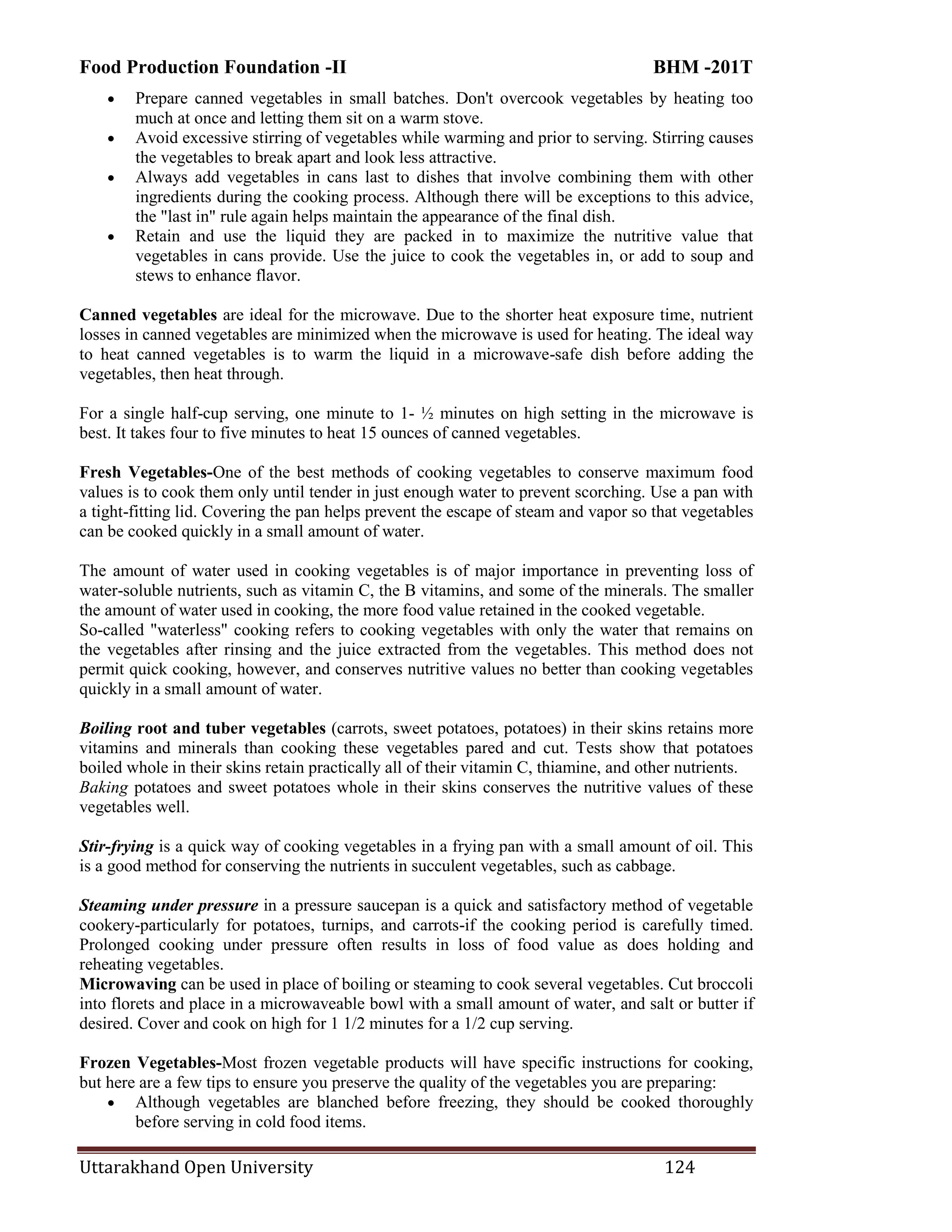 Food Production Foundation -II BHM -201T
Uttarakhand Open University 124
 Prepare canned vegetables in small batches. Don't overcook vegetables by heating too
much at once and letting them sit on a warm stove.
 Avoid excessive stirring of vegetables while warming and prior to serving. Stirring causes
the vegetables to break apart and look less attractive.
 Always add vegetables in cans last to dishes that involve combining them with other
ingredients during the cooking process. Although there will be exceptions to this advice,
the "last in" rule again helps maintain the appearance of the final dish.
 Retain and use the liquid they are packed in to maximize the nutritive value that
vegetables in cans provide. Use the juice to cook the vegetables in, or add to soup and
stews to enhance flavor.
Canned vegetables are ideal for the microwave. Due to the shorter heat exposure time, nutrient
losses in canned vegetables are minimized when the microwave is used for heating. The ideal way
to heat canned vegetables is to warm the liquid in a microwave-safe dish before adding the
vegetables, then heat through.
For a single half-cup serving, one minute to 1- ½ minutes on high setting in the microwave is
best. It takes four to five minutes to heat 15 ounces of canned vegetables.
Fresh Vegetables-One of the best methods of cooking vegetables to conserve maximum food
values is to cook them only until tender in just enough water to prevent scorching. Use a pan with
a tight-fitting lid. Covering the pan helps prevent the escape of steam and vapor so that vegetables
can be cooked quickly in a small amount of water.
The amount of water used in cooking vegetables is of major importance in preventing loss of
water-soluble nutrients, such as vitamin C, the B vitamins, and some of the minerals. The smaller
the amount of water used in cooking, the more food value retained in the cooked vegetable.
So-called "waterless" cooking refers to cooking vegetables with only the water that remains on
the vegetables after rinsing and the juice extracted from the vegetables. This method does not
permit quick cooking, however, and conserves nutritive values no better than cooking vegetables
quickly in a small amount of water.
Boiling root and tuber vegetables (carrots, sweet potatoes, potatoes) in their skins retains more
vitamins and minerals than cooking these vegetables pared and cut. Tests show that potatoes
boiled whole in their skins retain practically all of their vitamin C, thiamine, and other nutrients.
Baking potatoes and sweet potatoes whole in their skins conserves the nutritive values of these
vegetables well.
Stir-frying is a quick way of cooking vegetables in a frying pan with a small amount of oil. This
is a good method for conserving the nutrients in succulent vegetables, such as cabbage.
Steaming under pressure in a pressure saucepan is a quick and satisfactory method of vegetable
cookery-particularly for potatoes, turnips, and carrots-if the cooking period is carefully timed.
Prolonged cooking under pressure often results in loss of food value as does holding and
reheating vegetables.
Microwaving can be used in place of boiling or steaming to cook several vegetables. Cut broccoli
into florets and place in a microwaveable bowl with a small amount of water, and salt or butter if
desired. Cover and cook on high for 1 1/2 minutes for a 1/2 cup serving.
Frozen Vegetables-Most frozen vegetable products will have specific instructions for cooking,
but here are a few tips to ensure you preserve the quality of the vegetables you are preparing:
 Although vegetables are blanched before freezing, they should be cooked thoroughly
before serving in cold food items.
 