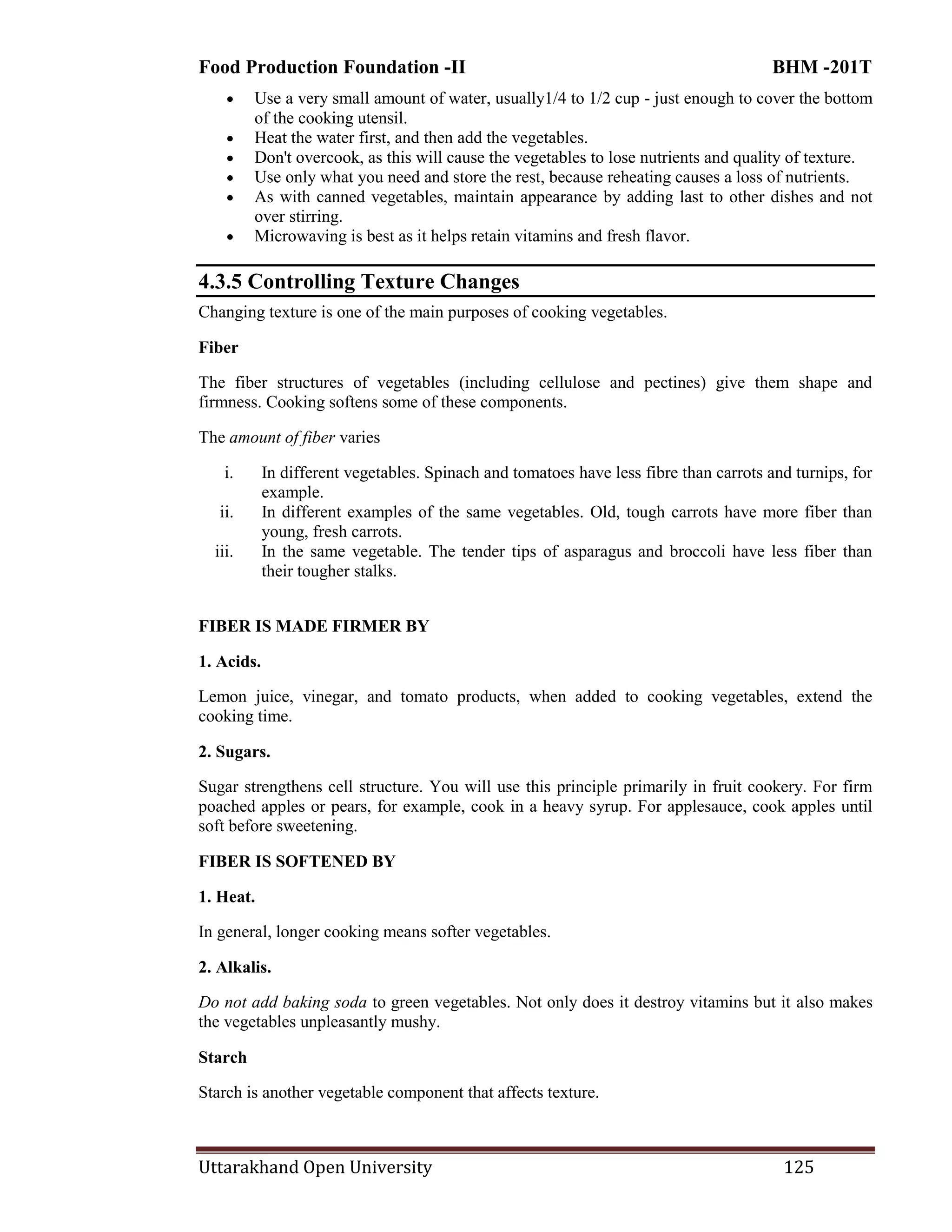 Food Production Foundation -II BHM -201T
Uttarakhand Open University 125
 Use a very small amount of water, usually1/4 to 1/2 cup - just enough to cover the bottom
of the cooking utensil.
 Heat the water first, and then add the vegetables.
 Don't overcook, as this will cause the vegetables to lose nutrients and quality of texture.
 Use only what you need and store the rest, because reheating causes a loss of nutrients.
 As with canned vegetables, maintain appearance by adding last to other dishes and not
over stirring.
 Microwaving is best as it helps retain vitamins and fresh flavor.
4.3.5 Controlling Texture Changes
Changing texture is one of the main purposes of cooking vegetables.
Fiber
The fiber structures of vegetables (including cellulose and pectines) give them shape and
firmness. Cooking softens some of these components.
The amount of fiber varies
i. In different vegetables. Spinach and tomatoes have less fibre than carrots and turnips, for
example.
ii. In different examples of the same vegetables. Old, tough carrots have more fiber than
young, fresh carrots.
iii. In the same vegetable. The tender tips of asparagus and broccoli have less fiber than
their tougher stalks.
FIBER IS MADE FIRMER BY
1. Acids.
Lemon juice, vinegar, and tomato products, when added to cooking vegetables, extend the
cooking time.
2. Sugars.
Sugar strengthens cell structure. You will use this principle primarily in fruit cookery. For firm
poached apples or pears, for example, cook in a heavy syrup. For applesauce, cook apples until
soft before sweetening.
FIBER IS SOFTENED BY
1. Heat.
In general, longer cooking means softer vegetables.
2. Alkalis.
Do not add baking soda to green vegetables. Not only does it destroy vitamins but it also makes
the vegetables unpleasantly mushy.
Starch
Starch is another vegetable component that affects texture.
 