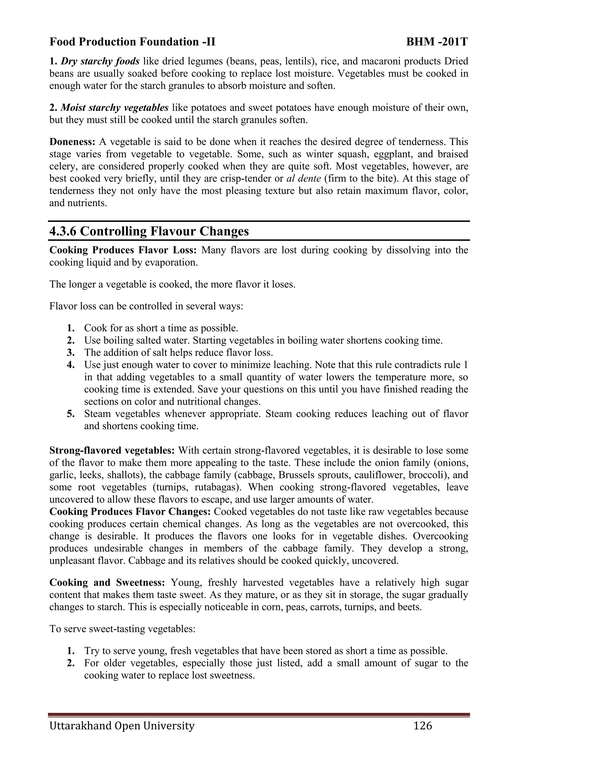 Food Production Foundation -II BHM -201T
Uttarakhand Open University 126
1. Dry starchy foods like dried legumes (beans, peas, lentils), rice, and macaroni products Dried
beans are usually soaked before cooking to replace lost moisture. Vegetables must be cooked in
enough water for the starch granules to absorb moisture and soften.
2. Moist starchy vegetables like potatoes and sweet potatoes have enough moisture of their own,
but they must still be cooked until the starch granules soften.
Doneness: A vegetable is said to be done when it reaches the desired degree of tenderness. This
stage varies from vegetable to vegetable. Some, such as winter squash, eggplant, and braised
celery, are considered properly cooked when they are quite soft. Most vegetables, however, are
best cooked very briefly, until they are crisp-tender or al dente (firm to the bite). At this stage of
tenderness they not only have the most pleasing texture but also retain maximum flavor, color,
and nutrients.
4.3.6 Controlling Flavour Changes
Cooking Produces Flavor Loss: Many flavors are lost during cooking by dissolving into the
cooking liquid and by evaporation.
The longer a vegetable is cooked, the more flavor it loses.
Flavor loss can be controlled in several ways:
1. Cook for as short a time as possible.
2. Use boiling salted water. Starting vegetables in boiling water shortens cooking time.
3. The addition of salt helps reduce flavor loss.
4. Use just enough water to cover to minimize leaching. Note that this rule contradicts rule 1
in that adding vegetables to a small quantity of water lowers the temperature more, so
cooking time is extended. Save your questions on this until you have finished reading the
sections on color and nutritional changes.
5. Steam vegetables whenever appropriate. Steam cooking reduces leaching out of flavor
and shortens cooking time.
Strong-flavored vegetables: With certain strong-flavored vegetables, it is desirable to lose some
of the flavor to make them more appealing to the taste. These include the onion family (onions,
garlic, leeks, shallots), the cabbage family (cabbage, Brussels sprouts, cauliflower, broccoli), and
some root vegetables (turnips, rutabagas). When cooking strong-flavored vegetables, leave
uncovered to allow these flavors to escape, and use larger amounts of water.
Cooking Produces Flavor Changes: Cooked vegetables do not taste like raw vegetables because
cooking produces certain chemical changes. As long as the vegetables are not overcooked, this
change is desirable. It produces the flavors one looks for in vegetable dishes. Overcooking
produces undesirable changes in members of the cabbage family. They develop a strong,
unpleasant flavor. Cabbage and its relatives should be cooked quickly, uncovered.
Cooking and Sweetness: Young, freshly harvested vegetables have a relatively high sugar
content that makes them taste sweet. As they mature, or as they sit in storage, the sugar gradually
changes to starch. This is especially noticeable in corn, peas, carrots, turnips, and beets.
To serve sweet-tasting vegetables:
1. Try to serve young, fresh vegetables that have been stored as short a time as possible.
2. For older vegetables, especially those just listed, add a small amount of sugar to the
cooking water to replace lost sweetness.
 