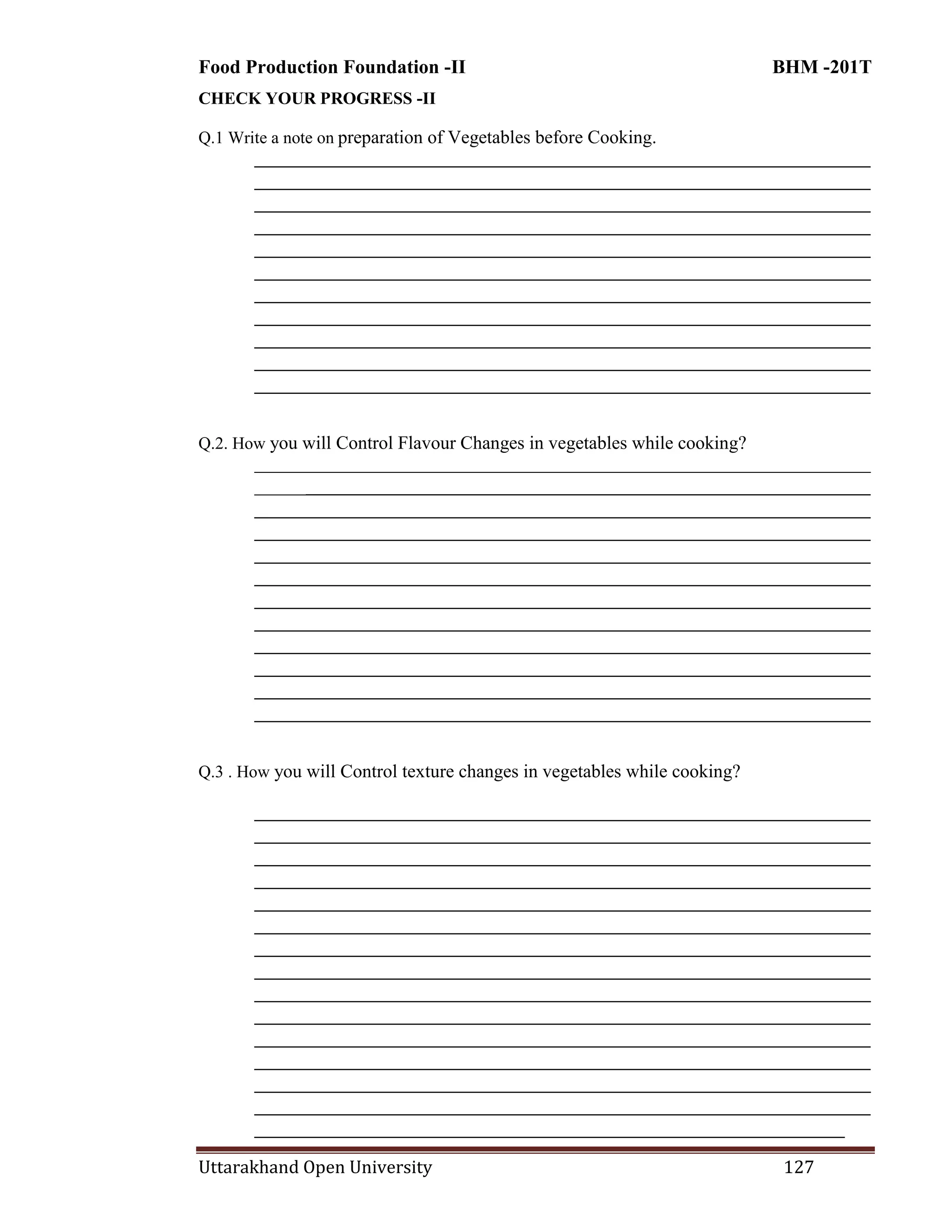 Food Production Foundation -II BHM -201T
Uttarakhand Open University 127
CHECK YOUR PROGRESS -II
Q.1 Write a note on preparation of Vegetables before Cooking.
________________________________________________________________________
________________________________________________________________________
________________________________________________________________________
________________________________________________________________________
________________________________________________________________________
________________________________________________________________________
________________________________________________________________________
________________________________________________________________________
________________________________________________________________________
________________________________________________________________________
________________________________________________________________________
Q.2. How you will Control Flavour Changes in vegetables while cooking?
________________________________________________________________________
________________________________________________________________________
________________________________________________________________________
________________________________________________________________________
________________________________________________________________________
________________________________________________________________________
________________________________________________________________________
________________________________________________________________________
________________________________________________________________________
________________________________________________________________________
________________________________________________________________________
________________________________________________________________________
Q.3 . How you will Control texture changes in vegetables while cooking?
________________________________________________________________________
________________________________________________________________________
________________________________________________________________________
________________________________________________________________________
________________________________________________________________________
________________________________________________________________________
________________________________________________________________________
________________________________________________________________________
________________________________________________________________________
________________________________________________________________________
________________________________________________________________________
________________________________________________________________________
________________________________________________________________________
________________________________________________________________________
_____________________________________________________________________
 