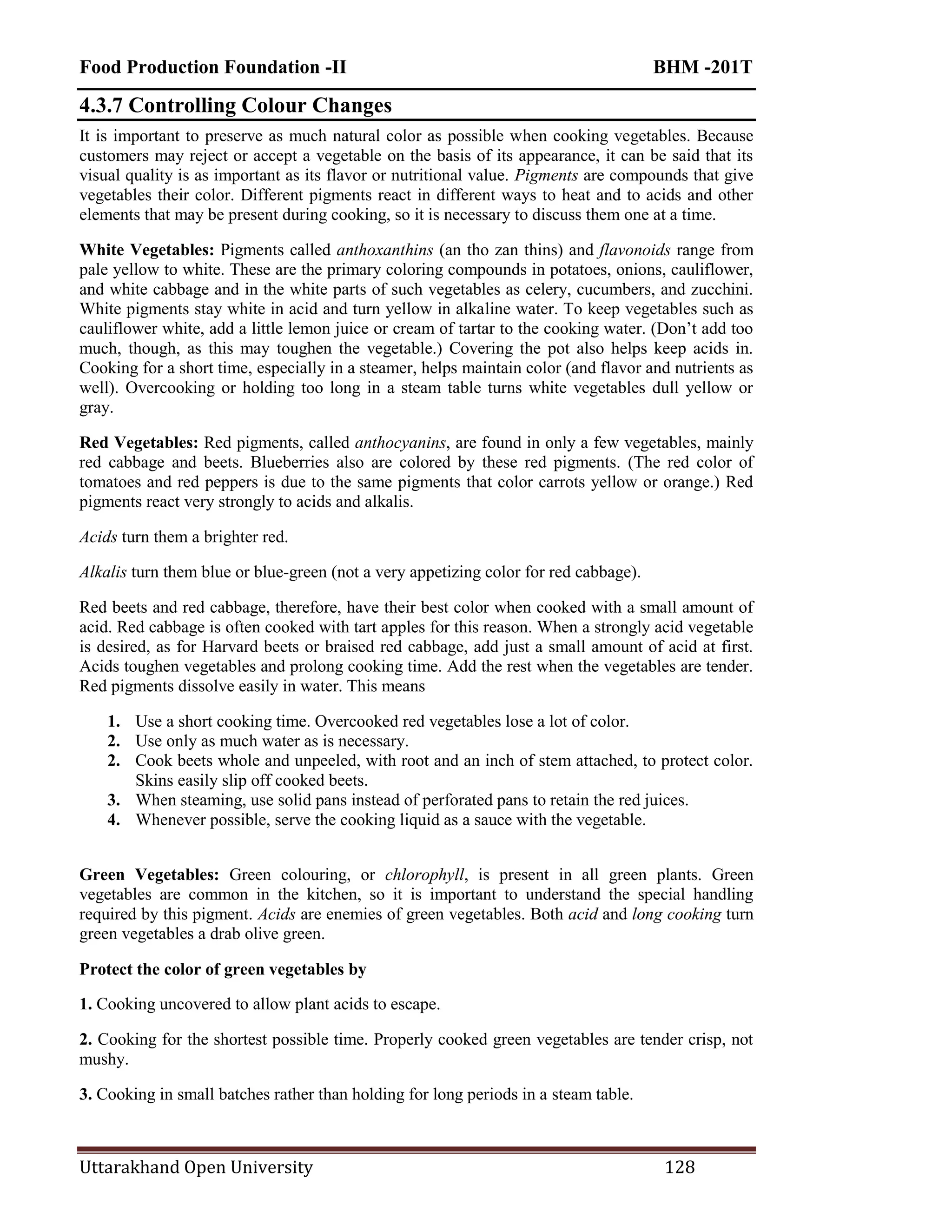 Food Production Foundation -II BHM -201T
Uttarakhand Open University 128
4.3.7 Controlling Colour Changes
It is important to preserve as much natural color as possible when cooking vegetables. Because
customers may reject or accept a vegetable on the basis of its appearance, it can be said that its
visual quality is as important as its flavor or nutritional value. Pigments are compounds that give
vegetables their color. Different pigments react in different ways to heat and to acids and other
elements that may be present during cooking, so it is necessary to discuss them one at a time.
White Vegetables: Pigments called anthoxanthins (an tho zan thins) and flavonoids range from
pale yellow to white. These are the primary coloring compounds in potatoes, onions, cauliflower,
and white cabbage and in the white parts of such vegetables as celery, cucumbers, and zucchini.
White pigments stay white in acid and turn yellow in alkaline water. To keep vegetables such as
cauliflower white, add a little lemon juice or cream of tartar to the cooking water. (Don‘t add too
much, though, as this may toughen the vegetable.) Covering the pot also helps keep acids in.
Cooking for a short time, especially in a steamer, helps maintain color (and flavor and nutrients as
well). Overcooking or holding too long in a steam table turns white vegetables dull yellow or
gray.
Red Vegetables: Red pigments, called anthocyanins, are found in only a few vegetables, mainly
red cabbage and beets. Blueberries also are colored by these red pigments. (The red color of
tomatoes and red peppers is due to the same pigments that color carrots yellow or orange.) Red
pigments react very strongly to acids and alkalis.
Acids turn them a brighter red.
Alkalis turn them blue or blue-green (not a very appetizing color for red cabbage).
Red beets and red cabbage, therefore, have their best color when cooked with a small amount of
acid. Red cabbage is often cooked with tart apples for this reason. When a strongly acid vegetable
is desired, as for Harvard beets or braised red cabbage, add just a small amount of acid at first.
Acids toughen vegetables and prolong cooking time. Add the rest when the vegetables are tender.
Red pigments dissolve easily in water. This means
1. Use a short cooking time. Overcooked red vegetables lose a lot of color.
2. Use only as much water as is necessary.
2. Cook beets whole and unpeeled, with root and an inch of stem attached, to protect color.
Skins easily slip off cooked beets.
3. When steaming, use solid pans instead of perforated pans to retain the red juices.
4. Whenever possible, serve the cooking liquid as a sauce with the vegetable.
Green Vegetables: Green colouring, or chlorophyll, is present in all green plants. Green
vegetables are common in the kitchen, so it is important to understand the special handling
required by this pigment. Acids are enemies of green vegetables. Both acid and long cooking turn
green vegetables a drab olive green.
Protect the color of green vegetables by
1. Cooking uncovered to allow plant acids to escape.
2. Cooking for the shortest possible time. Properly cooked green vegetables are tender crisp, not
mushy.
3. Cooking in small batches rather than holding for long periods in a steam table.
 