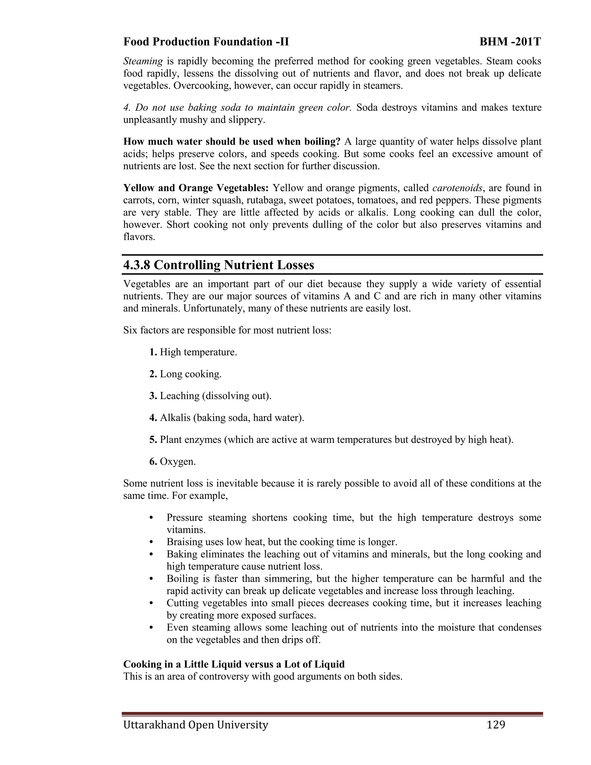 Food Production Foundation -II BHM -201T
Uttarakhand Open University 129
Steaming is rapidly becoming the preferred method for cooking green vegetables. Steam cooks
food rapidly, lessens the dissolving out of nutrients and flavor, and does not break up delicate
vegetables. Overcooking, however, can occur rapidly in steamers.
4. Do not use baking soda to maintain green color. Soda destroys vitamins and makes texture
unpleasantly mushy and slippery.
How much water should be used when boiling? A large quantity of water helps dissolve plant
acids; helps preserve colors, and speeds cooking. But some cooks feel an excessive amount of
nutrients are lost. See the next section for further discussion.
Yellow and Orange Vegetables: Yellow and orange pigments, called carotenoids, are found in
carrots, corn, winter squash, rutabaga, sweet potatoes, tomatoes, and red peppers. These pigments
are very stable. They are little affected by acids or alkalis. Long cooking can dull the color,
however. Short cooking not only prevents dulling of the color but also preserves vitamins and
flavors.
4.3.8 Controlling Nutrient Losses
Vegetables are an important part of our diet because they supply a wide variety of essential
nutrients. They are our major sources of vitamins A and C and are rich in many other vitamins
and minerals. Unfortunately, many of these nutrients are easily lost.
Six factors are responsible for most nutrient loss:
1. High temperature.
2. Long cooking.
3. Leaching (dissolving out).
4. Alkalis (baking soda, hard water).
5. Plant enzymes (which are active at warm temperatures but destroyed by high heat).
6. Oxygen.
Some nutrient loss is inevitable because it is rarely possible to avoid all of these conditions at the
same time. For example,
• Pressure steaming shortens cooking time, but the high temperature destroys some
vitamins.
• Braising uses low heat, but the cooking time is longer.
• Baking eliminates the leaching out of vitamins and minerals, but the long cooking and
high temperature cause nutrient loss.
• Boiling is faster than simmering, but the higher temperature can be harmful and the
rapid activity can break up delicate vegetables and increase loss through leaching.
• Cutting vegetables into small pieces decreases cooking time, but it increases leaching
by creating more exposed surfaces.
• Even steaming allows some leaching out of nutrients into the moisture that condenses
on the vegetables and then drips off.
Cooking in a Little Liquid versus a Lot of Liquid
This is an area of controversy with good arguments on both sides.
 