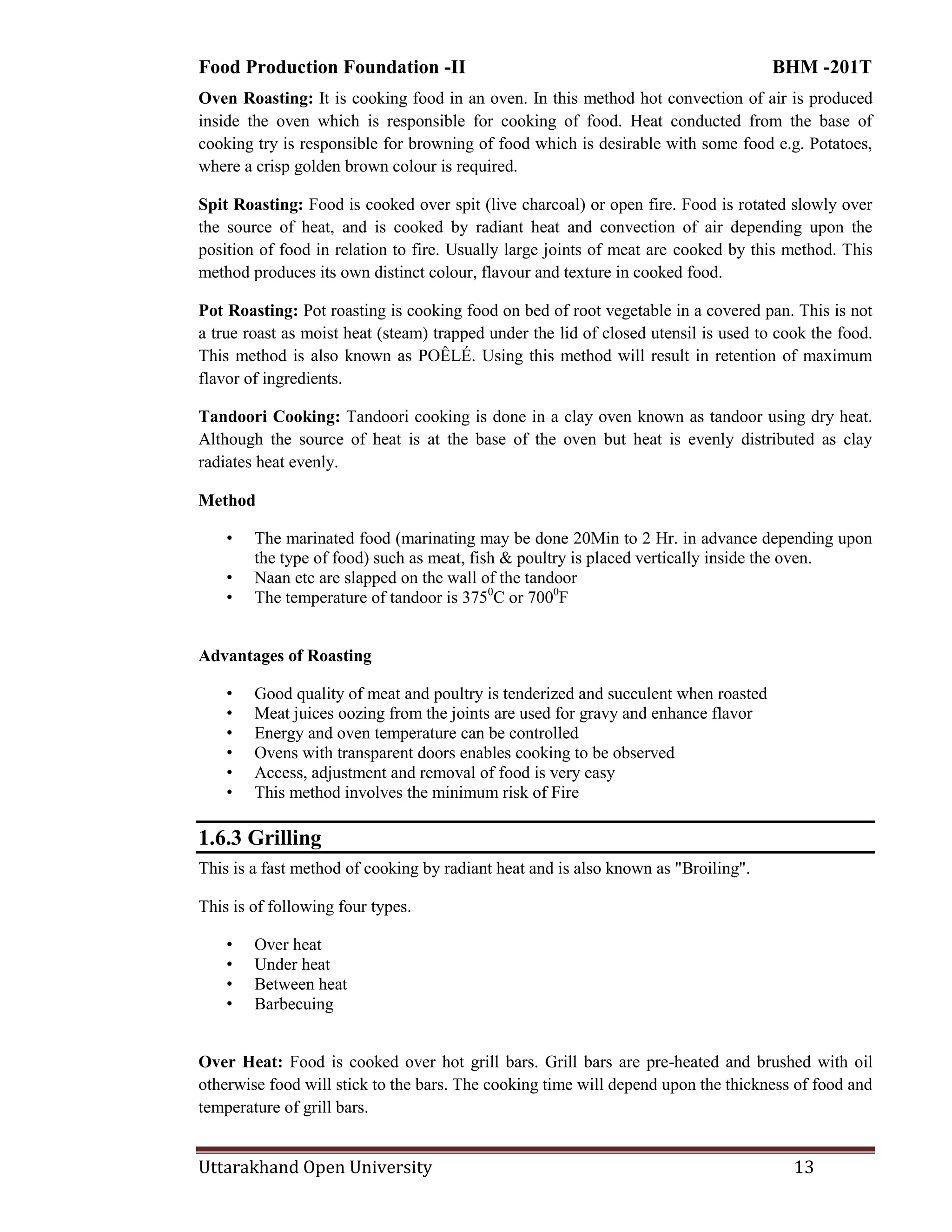 Food Production Foundation -II BHM -201T
Uttarakhand Open University 13
Oven Roasting: It is cooking food in an oven. In this method hot convection of air is produced
inside the oven which is responsible for cooking of food. Heat conducted from the base of
cooking try is responsible for browning of food which is desirable with some food e.g. Potatoes,
where a crisp golden brown colour is required.
Spit Roasting: Food is cooked over spit (live charcoal) or open fire. Food is rotated slowly over
the source of heat, and is cooked by radiant heat and convection of air depending upon the
position of food in relation to fire. Usually large joints of meat are cooked by this method. This
method produces its own distinct colour, flavour and texture in cooked food.
Pot Roasting: Pot roasting is cooking food on bed of root vegetable in a covered pan. This is not
a true roast as moist heat (steam) trapped under the lid of closed utensil is used to cook the food.
This method is also known as POÊLÉ. Using this method will result in retention of maximum
flavor of ingredients.
Tandoori Cooking: Tandoori cooking is done in a clay oven known as tandoor using dry heat.
Although the source of heat is at the base of the oven but heat is evenly distributed as clay
radiates heat evenly.
Method
• The marinated food (marinating may be done 20Min to 2 Hr. in advance depending upon
the type of food) such as meat, fish & poultry is placed vertically inside the oven.
• Naan etc are slapped on the wall of the tandoor
• The temperature of tandoor is 3750
C or 7000
F
Advantages of Roasting
• Good quality of meat and poultry is tenderized and succulent when roasted
• Meat juices oozing from the joints are used for gravy and enhance flavor
• Energy and oven temperature can be controlled
• Ovens with transparent doors enables cooking to be observed
• Access, adjustment and removal of food is very easy
• This method involves the minimum risk of Fire
1.6.3 Grilling
This is a fast method of cooking by radiant heat and is also known as "Broiling".
This is of following four types.
• Over heat
• Under heat
• Between heat
• Barbecuing
Over Heat: Food is cooked over hot grill bars. Grill bars are pre-heated and brushed with oil
otherwise food will stick to the bars. The cooking time will depend upon the thickness of food and
temperature of grill bars.
 