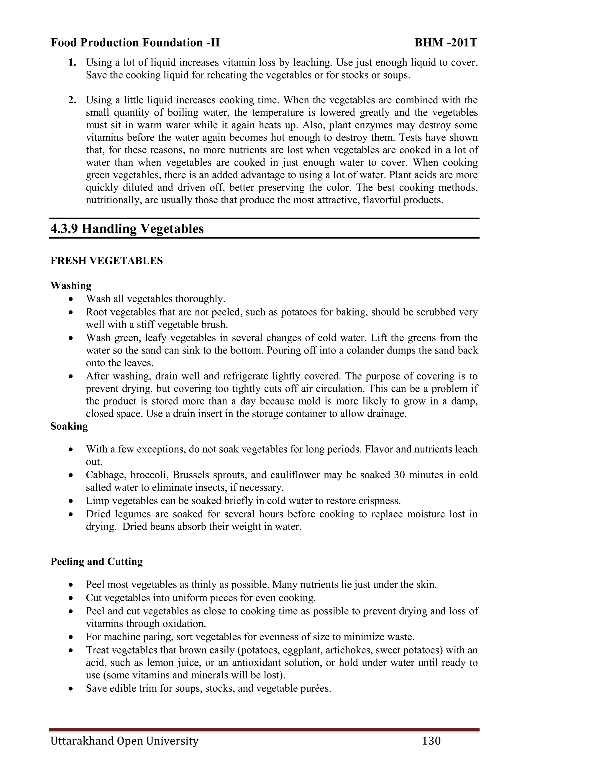 Food Production Foundation -II BHM -201T
Uttarakhand Open University 130
1. Using a lot of liquid increases vitamin loss by leaching. Use just enough liquid to cover.
Save the cooking liquid for reheating the vegetables or for stocks or soups.
2. Using a little liquid increases cooking time. When the vegetables are combined with the
small quantity of boiling water, the temperature is lowered greatly and the vegetables
must sit in warm water while it again heats up. Also, plant enzymes may destroy some
vitamins before the water again becomes hot enough to destroy them. Tests have shown
that, for these reasons, no more nutrients are lost when vegetables are cooked in a lot of
water than when vegetables are cooked in just enough water to cover. When cooking
green vegetables, there is an added advantage to using a lot of water. Plant acids are more
quickly diluted and driven off, better preserving the color. The best cooking methods,
nutritionally, are usually those that produce the most attractive, flavorful products.
4.3.9 Handling Vegetables
FRESH VEGETABLES
Washing
 Wash all vegetables thoroughly.
 Root vegetables that are not peeled, such as potatoes for baking, should be scrubbed very
well with a stiff vegetable brush.
 Wash green, leafy vegetables in several changes of cold water. Lift the greens from the
water so the sand can sink to the bottom. Pouring off into a colander dumps the sand back
onto the leaves.
 After washing, drain well and refrigerate lightly covered. The purpose of covering is to
prevent drying, but covering too tightly cuts off air circulation. This can be a problem if
the product is stored more than a day because mold is more likely to grow in a damp,
closed space. Use a drain insert in the storage container to allow drainage.
Soaking
 With a few exceptions, do not soak vegetables for long periods. Flavor and nutrients leach
out.
 Cabbage, broccoli, Brussels sprouts, and cauliflower may be soaked 30 minutes in cold
salted water to eliminate insects, if necessary.
 Limp vegetables can be soaked briefly in cold water to restore crispness.
 Dried legumes are soaked for several hours before cooking to replace moisture lost in
drying. Dried beans absorb their weight in water.
Peeling and Cutting
 Peel most vegetables as thinly as possible. Many nutrients lie just under the skin.
 Cut vegetables into uniform pieces for even cooking.
 Peel and cut vegetables as close to cooking time as possible to prevent drying and loss of
vitamins through oxidation.
 For machine paring, sort vegetables for evenness of size to minimize waste.
 Treat vegetables that brown easily (potatoes, eggplant, artichokes, sweet potatoes) with an
acid, such as lemon juice, or an antioxidant solution, or hold under water until ready to
use (some vitamins and minerals will be lost).
 Save edible trim for soups, stocks, and vegetable purées.
 
