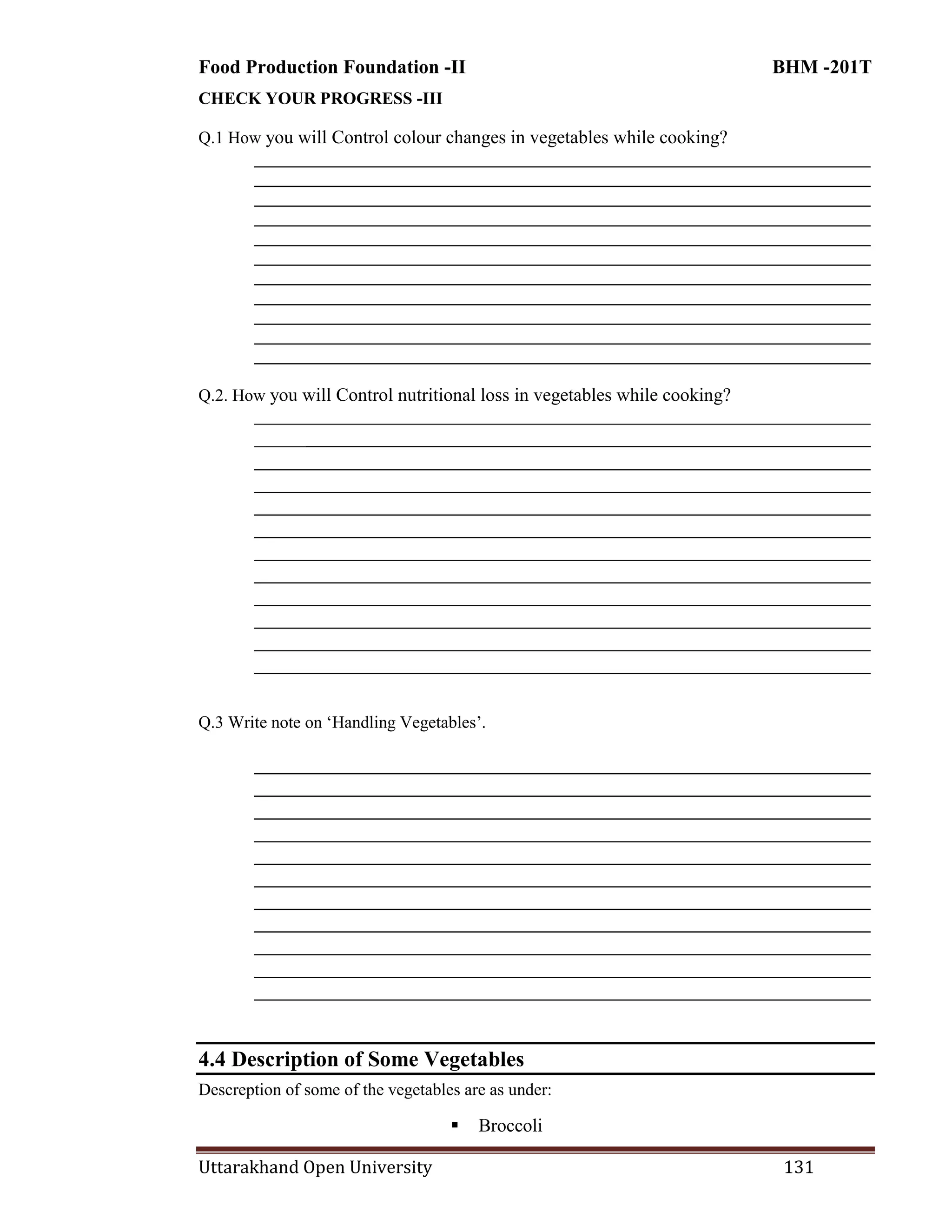 Food Production Foundation -II BHM -201T
Uttarakhand Open University 131
CHECK YOUR PROGRESS -III
Q.1 How you will Control colour changes in vegetables while cooking?
________________________________________________________________________
________________________________________________________________________
________________________________________________________________________
________________________________________________________________________
________________________________________________________________________
________________________________________________________________________
________________________________________________________________________
________________________________________________________________________
________________________________________________________________________
________________________________________________________________________
________________________________________________________________________
Q.2. How you will Control nutritional loss in vegetables while cooking?
________________________________________________________________________
________________________________________________________________________
________________________________________________________________________
________________________________________________________________________
________________________________________________________________________
________________________________________________________________________
________________________________________________________________________
________________________________________________________________________
________________________________________________________________________
________________________________________________________________________
________________________________________________________________________
________________________________________________________________________
Q.3 Write note on ‗Handling Vegetables‘.
________________________________________________________________________
________________________________________________________________________
________________________________________________________________________
________________________________________________________________________
________________________________________________________________________
________________________________________________________________________
________________________________________________________________________
________________________________________________________________________
________________________________________________________________________
________________________________________________________________________
________________________________________________________________________
4.4 Description of Some Vegetables
Descreption of some of the vegetables are as under:
 Broccoli
 