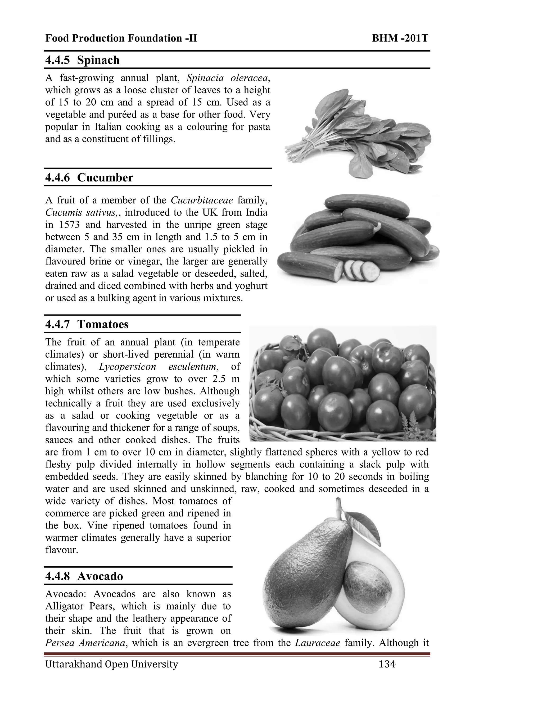 Food Production Foundation -II BHM -201T
Uttarakhand Open University 134
4.4.5 Spinach
A fast-growing annual plant, Spinacia oleracea,
which grows as a loose cluster of leaves to a height
of 15 to 20 cm and a spread of 15 cm. Used as a
vegetable and puréed as a base for other food. Very
popular in Italian cooking as a colouring for pasta
and as a constituent of fillings.
4.4.6 Cucumber
A fruit of a member of the Cucurbitaceae family,
Cucumis sativus,, introduced to the UK from India
in 1573 and harvested in the unripe green stage
between 5 and 35 cm in length and 1.5 to 5 cm in
diameter. The smaller ones are usually pickled in
flavoured brine or vinegar, the larger are generally
eaten raw as a salad vegetable or deseeded, salted,
drained and diced combined with herbs and yoghurt
or used as a bulking agent in various mixtures.
4.4.7 Tomatoes
The fruit of an annual plant (in temperate
climates) or short-lived perennial (in warm
climates), Lycopersicon esculentum, of
which some varieties grow to over 2.5 m
high whilst others are low bushes. Although
technically a fruit they are used exclusively
as a salad or cooking vegetable or as a
flavouring and thickener for a range of soups,
sauces and other cooked dishes. The fruits
are from 1 cm to over 10 cm in diameter, slightly flattened spheres with a yellow to red
fleshy pulp divided internally in hollow segments each containing a slack pulp with
embedded seeds. They are easily skinned by blanching for 10 to 20 seconds in boiling
water and are used skinned and unskinned, raw, cooked and sometimes deseeded in a
wide variety of dishes. Most tomatoes of
commerce are picked green and ripened in
the box. Vine ripened tomatoes found in
warmer climates generally have a superior
flavour.
4.4.8 Avocado
Avocado: Avocados are also known as
Alligator Pears, which is mainly due to
their shape and the leathery appearance of
their skin. The fruit that is grown on
Persea Americana, which is an evergreen tree from the Lauraceae family. Although it
 