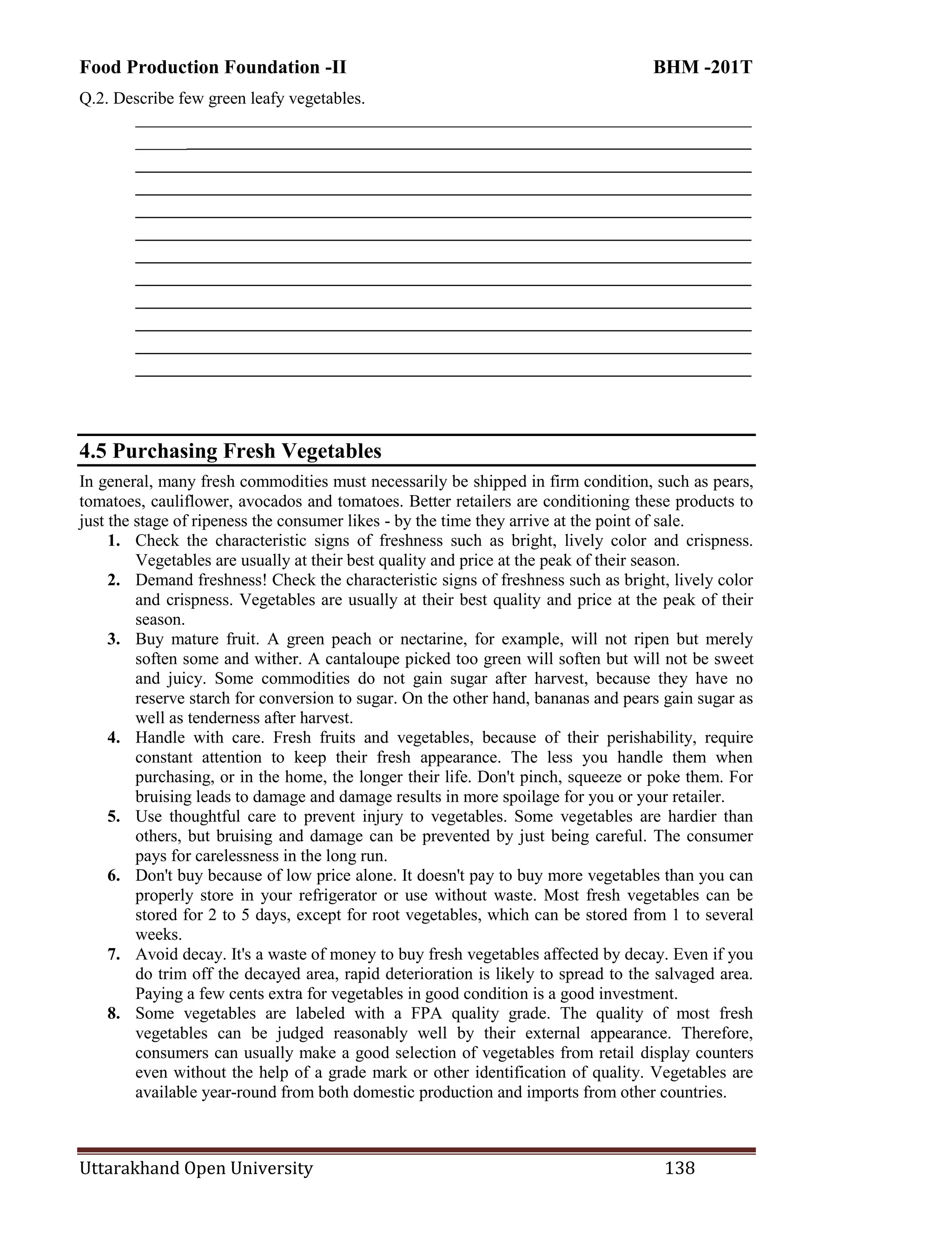 Food Production Foundation -II BHM -201T
Uttarakhand Open University 138
Q.2. Describe few green leafy vegetables.
________________________________________________________________________
________________________________________________________________________
________________________________________________________________________
________________________________________________________________________
________________________________________________________________________
________________________________________________________________________
________________________________________________________________________
________________________________________________________________________
________________________________________________________________________
________________________________________________________________________
________________________________________________________________________
________________________________________________________________________
4.5 Purchasing Fresh Vegetables
In general, many fresh commodities must necessarily be shipped in firm condition, such as pears,
tomatoes, cauliflower, avocados and tomatoes. Better retailers are conditioning these products to
just the stage of ripeness the consumer likes - by the time they arrive at the point of sale.
1. Check the characteristic signs of freshness such as bright, lively color and crispness.
Vegetables are usually at their best quality and price at the peak of their season.
2. Demand freshness! Check the characteristic signs of freshness such as bright, lively color
and crispness. Vegetables are usually at their best quality and price at the peak of their
season.
3. Buy mature fruit. A green peach or nectarine, for example, will not ripen but merely
soften some and wither. A cantaloupe picked too green will soften but will not be sweet
and juicy. Some commodities do not gain sugar after harvest, because they have no
reserve starch for conversion to sugar. On the other hand, bananas and pears gain sugar as
well as tenderness after harvest.
4. Handle with care. Fresh fruits and vegetables, because of their perishability, require
constant attention to keep their fresh appearance. The less you handle them when
purchasing, or in the home, the longer their life. Don't pinch, squeeze or poke them. For
bruising leads to damage and damage results in more spoilage for you or your retailer.
5. Use thoughtful care to prevent injury to vegetables. Some vegetables are hardier than
others, but bruising and damage can be prevented by just being careful. The consumer
pays for carelessness in the long run.
6. Don't buy because of low price alone. It doesn't pay to buy more vegetables than you can
properly store in your refrigerator or use without waste. Most fresh vegetables can be
stored for 2 to 5 days, except for root vegetables, which can be stored from 1 to several
weeks.
7. Avoid decay. It's a waste of money to buy fresh vegetables affected by decay. Even if you
do trim off the decayed area, rapid deterioration is likely to spread to the salvaged area.
Paying a few cents extra for vegetables in good condition is a good investment.
8. Some vegetables are labeled with a FPA quality grade. The quality of most fresh
vegetables can be judged reasonably well by their external appearance. Therefore,
consumers can usually make a good selection of vegetables from retail display counters
even without the help of a grade mark or other identification of quality. Vegetables are
available year-round from both domestic production and imports from other countries.
 