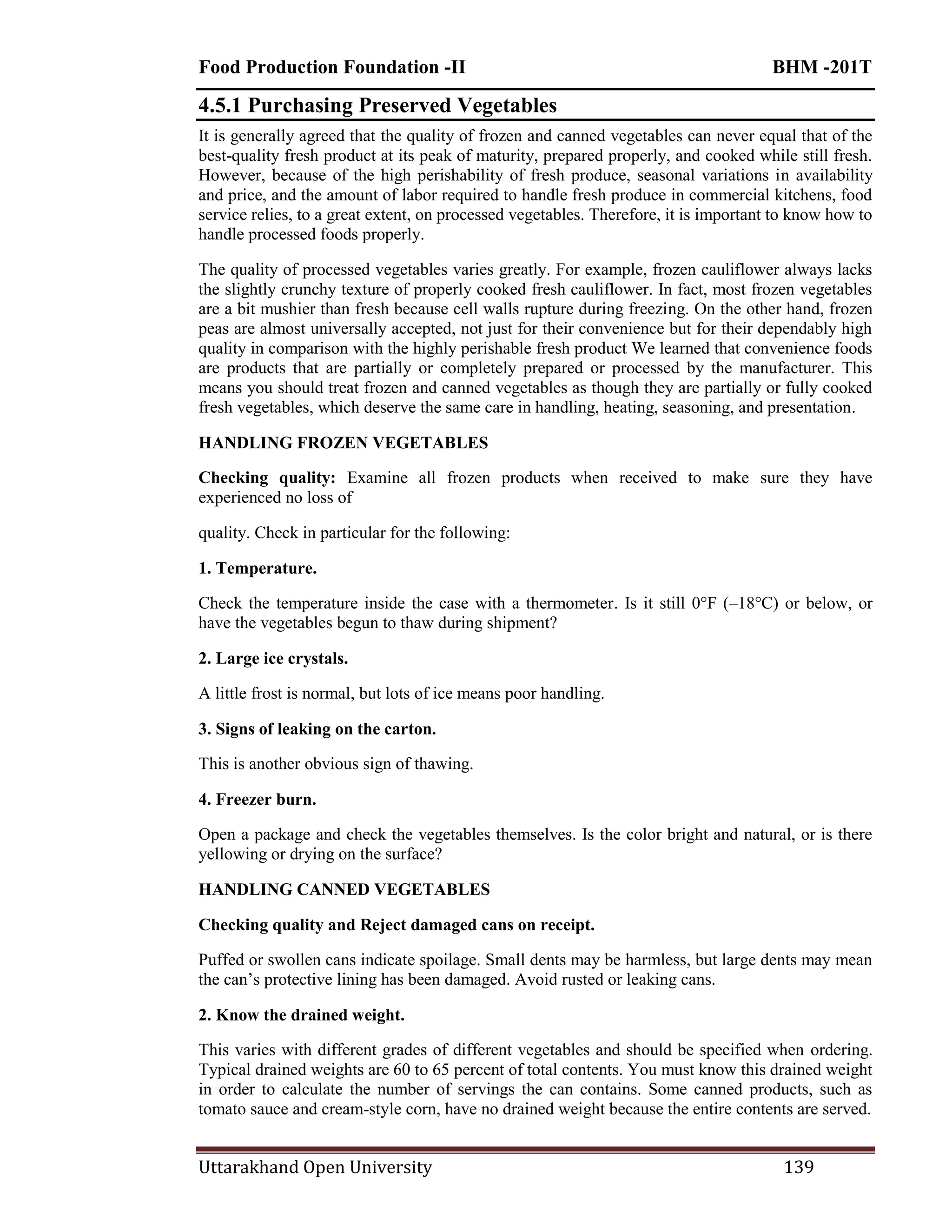 Food Production Foundation -II BHM -201T
Uttarakhand Open University 139
4.5.1 Purchasing Preserved Vegetables
It is generally agreed that the quality of frozen and canned vegetables can never equal that of the
best-quality fresh product at its peak of maturity, prepared properly, and cooked while still fresh.
However, because of the high perishability of fresh produce, seasonal variations in availability
and price, and the amount of labor required to handle fresh produce in commercial kitchens, food
service relies, to a great extent, on processed vegetables. Therefore, it is important to know how to
handle processed foods properly.
The quality of processed vegetables varies greatly. For example, frozen cauliflower always lacks
the slightly crunchy texture of properly cooked fresh cauliflower. In fact, most frozen vegetables
are a bit mushier than fresh because cell walls rupture during freezing. On the other hand, frozen
peas are almost universally accepted, not just for their convenience but for their dependably high
quality in comparison with the highly perishable fresh product We learned that convenience foods
are products that are partially or completely prepared or processed by the manufacturer. This
means you should treat frozen and canned vegetables as though they are partially or fully cooked
fresh vegetables, which deserve the same care in handling, heating, seasoning, and presentation.
HANDLING FROZEN VEGETABLES
Checking quality: Examine all frozen products when received to make sure they have
experienced no loss of
quality. Check in particular for the following:
1. Temperature.
Check the temperature inside the case with a thermometer. Is it still 0°F (–18°C) or below, or
have the vegetables begun to thaw during shipment?
2. Large ice crystals.
A little frost is normal, but lots of ice means poor handling.
3. Signs of leaking on the carton.
This is another obvious sign of thawing.
4. Freezer burn.
Open a package and check the vegetables themselves. Is the color bright and natural, or is there
yellowing or drying on the surface?
HANDLING CANNED VEGETABLES
Checking quality and Reject damaged cans on receipt.
Puffed or swollen cans indicate spoilage. Small dents may be harmless, but large dents may mean
the can‘s protective lining has been damaged. Avoid rusted or leaking cans.
2. Know the drained weight.
This varies with different grades of different vegetables and should be specified when ordering.
Typical drained weights are 60 to 65 percent of total contents. You must know this drained weight
in order to calculate the number of servings the can contains. Some canned products, such as
tomato sauce and cream-style corn, have no drained weight because the entire contents are served.
 