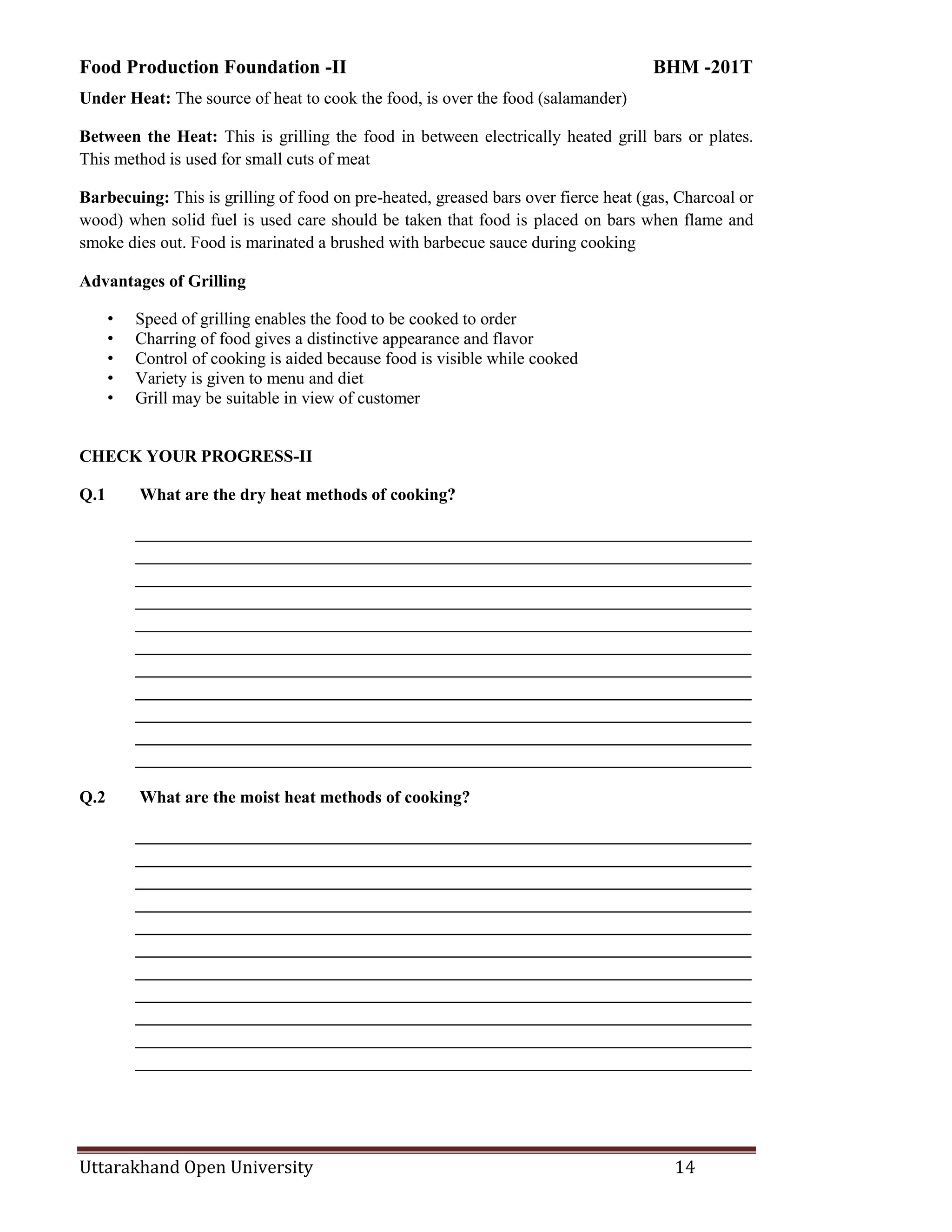 Food Production Foundation -II BHM -201T
Uttarakhand Open University 14
Under Heat: The source of heat to cook the food, is over the food (salamander)
Between the Heat: This is grilling the food in between electrically heated grill bars or plates.
This method is used for small cuts of meat
Barbecuing: This is grilling of food on pre-heated, greased bars over fierce heat (gas, Charcoal or
wood) when solid fuel is used care should be taken that food is placed on bars when flame and
smoke dies out. Food is marinated a brushed with barbecue sauce during cooking
Advantages of Grilling
• Speed of grilling enables the food to be cooked to order
• Charring of food gives a distinctive appearance and flavor
• Control of cooking is aided because food is visible while cooked
• Variety is given to menu and diet
• Grill may be suitable in view of customer
CHECK YOUR PROGRESS-II
Q.1 What are the dry heat methods of cooking?
________________________________________________________________________
________________________________________________________________________
________________________________________________________________________
________________________________________________________________________
________________________________________________________________________
________________________________________________________________________
________________________________________________________________________
________________________________________________________________________
________________________________________________________________________
________________________________________________________________________
________________________________________________________________________
Q.2 What are the moist heat methods of cooking?
________________________________________________________________________
________________________________________________________________________
________________________________________________________________________
________________________________________________________________________
________________________________________________________________________
________________________________________________________________________
________________________________________________________________________
________________________________________________________________________
________________________________________________________________________
________________________________________________________________________
________________________________________________________________________
 