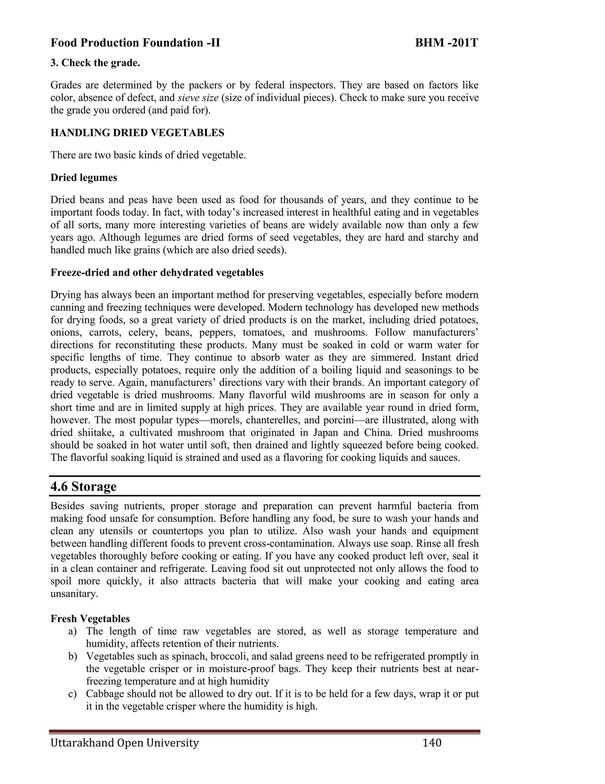 Food Production Foundation -II BHM -201T
Uttarakhand Open University 140
3. Check the grade.
Grades are determined by the packers or by federal inspectors. They are based on factors like
color, absence of defect, and sieve size (size of individual pieces). Check to make sure you receive
the grade you ordered (and paid for).
HANDLING DRIED VEGETABLES
There are two basic kinds of dried vegetable.
Dried legumes
Dried beans and peas have been used as food for thousands of years, and they continue to be
important foods today. In fact, with today‘s increased interest in healthful eating and in vegetables
of all sorts, many more interesting varieties of beans are widely available now than only a few
years ago. Although legumes are dried forms of seed vegetables, they are hard and starchy and
handled much like grains (which are also dried seeds).
Freeze-dried and other dehydrated vegetables
Drying has always been an important method for preserving vegetables, especially before modern
canning and freezing techniques were developed. Modern technology has developed new methods
for drying foods, so a great variety of dried products is on the market, including dried potatoes,
onions, carrots, celery, beans, peppers, tomatoes, and mushrooms. Follow manufacturers‘
directions for reconstituting these products. Many must be soaked in cold or warm water for
specific lengths of time. They continue to absorb water as they are simmered. Instant dried
products, especially potatoes, require only the addition of a boiling liquid and seasonings to be
ready to serve. Again, manufacturers‘ directions vary with their brands. An important category of
dried vegetable is dried mushrooms. Many flavorful wild mushrooms are in season for only a
short time and are in limited supply at high prices. They are available year round in dried form,
however. The most popular types—morels, chanterelles, and porcini—are illustrated, along with
dried shiitake, a cultivated mushroom that originated in Japan and China. Dried mushrooms
should be soaked in hot water until soft, then drained and lightly squeezed before being cooked.
The flavorful soaking liquid is strained and used as a flavoring for cooking liquids and sauces.
4.6 Storage
Besides saving nutrients, proper storage and preparation can prevent harmful bacteria from
making food unsafe for consumption. Before handling any food, be sure to wash your hands and
clean any utensils or countertops you plan to utilize. Also wash your hands and equipment
between handling different foods to prevent cross-contamination. Always use soap. Rinse all fresh
vegetables thoroughly before cooking or eating. If you have any cooked product left over, seal it
in a clean container and refrigerate. Leaving food sit out unprotected not only allows the food to
spoil more quickly, it also attracts bacteria that will make your cooking and eating area
unsanitary.
Fresh Vegetables
a) The length of time raw vegetables are stored, as well as storage temperature and
humidity, affects retention of their nutrients.
b) Vegetables such as spinach, broccoli, and salad greens need to be refrigerated promptly in
the vegetable crisper or in moisture-proof bags. They keep their nutrients best at near-
freezing temperature and at high humidity
c) Cabbage should not be allowed to dry out. If it is to be held for a few days, wrap it or put
it in the vegetable crisper where the humidity is high.
 