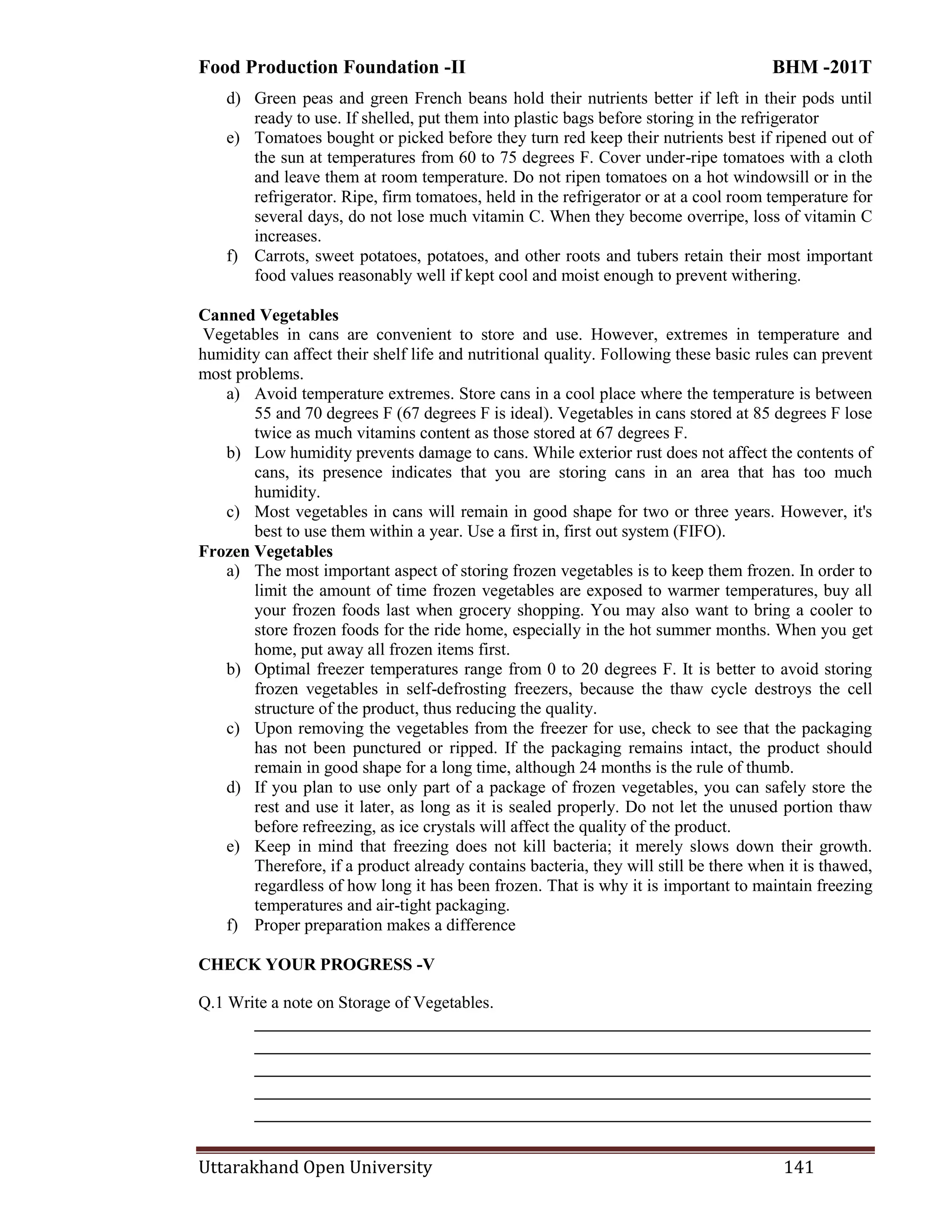 Food Production Foundation -II BHM -201T
Uttarakhand Open University 141
d) Green peas and green French beans hold their nutrients better if left in their pods until
ready to use. If shelled, put them into plastic bags before storing in the refrigerator
e) Tomatoes bought or picked before they turn red keep their nutrients best if ripened out of
the sun at temperatures from 60 to 75 degrees F. Cover under-ripe tomatoes with a cloth
and leave them at room temperature. Do not ripen tomatoes on a hot windowsill or in the
refrigerator. Ripe, firm tomatoes, held in the refrigerator or at a cool room temperature for
several days, do not lose much vitamin C. When they become overripe, loss of vitamin C
increases.
f) Carrots, sweet potatoes, potatoes, and other roots and tubers retain their most important
food values reasonably well if kept cool and moist enough to prevent withering.
Canned Vegetables
Vegetables in cans are convenient to store and use. However, extremes in temperature and
humidity can affect their shelf life and nutritional quality. Following these basic rules can prevent
most problems.
a) Avoid temperature extremes. Store cans in a cool place where the temperature is between
55 and 70 degrees F (67 degrees F is ideal). Vegetables in cans stored at 85 degrees F lose
twice as much vitamins content as those stored at 67 degrees F.
b) Low humidity prevents damage to cans. While exterior rust does not affect the contents of
cans, its presence indicates that you are storing cans in an area that has too much
humidity.
c) Most vegetables in cans will remain in good shape for two or three years. However, it's
best to use them within a year. Use a first in, first out system (FIFO).
Frozen Vegetables
a) The most important aspect of storing frozen vegetables is to keep them frozen. In order to
limit the amount of time frozen vegetables are exposed to warmer temperatures, buy all
your frozen foods last when grocery shopping. You may also want to bring a cooler to
store frozen foods for the ride home, especially in the hot summer months. When you get
home, put away all frozen items first.
b) Optimal freezer temperatures range from 0 to 20 degrees F. It is better to avoid storing
frozen vegetables in self-defrosting freezers, because the thaw cycle destroys the cell
structure of the product, thus reducing the quality.
c) Upon removing the vegetables from the freezer for use, check to see that the packaging
has not been punctured or ripped. If the packaging remains intact, the product should
remain in good shape for a long time, although 24 months is the rule of thumb.
d) If you plan to use only part of a package of frozen vegetables, you can safely store the
rest and use it later, as long as it is sealed properly. Do not let the unused portion thaw
before refreezing, as ice crystals will affect the quality of the product.
e) Keep in mind that freezing does not kill bacteria; it merely slows down their growth.
Therefore, if a product already contains bacteria, they will still be there when it is thawed,
regardless of how long it has been frozen. That is why it is important to maintain freezing
temperatures and air-tight packaging.
f) Proper preparation makes a difference
CHECK YOUR PROGRESS -V
Q.1 Write a note on Storage of Vegetables.
________________________________________________________________________
________________________________________________________________________
________________________________________________________________________
________________________________________________________________________
________________________________________________________________________
 