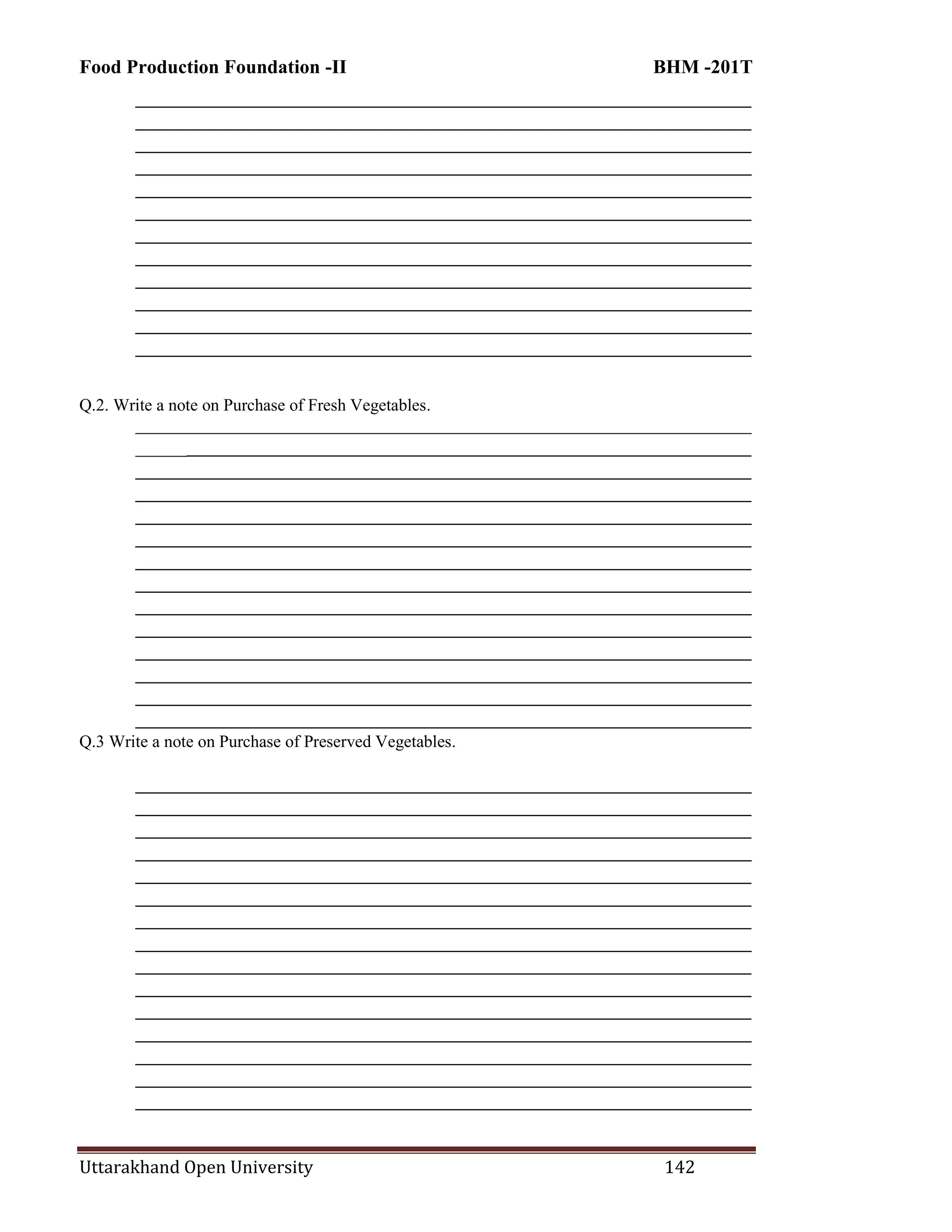 Food Production Foundation -II BHM -201T
Uttarakhand Open University 142
________________________________________________________________________
________________________________________________________________________
________________________________________________________________________
________________________________________________________________________
________________________________________________________________________
________________________________________________________________________
________________________________________________________________________
________________________________________________________________________
________________________________________________________________________
________________________________________________________________________
________________________________________________________________________
________________________________________________________________________
Q.2. Write a note on Purchase of Fresh Vegetables.
________________________________________________________________________
________________________________________________________________________
________________________________________________________________________
________________________________________________________________________
________________________________________________________________________
________________________________________________________________________
________________________________________________________________________
________________________________________________________________________
________________________________________________________________________
________________________________________________________________________
________________________________________________________________________
________________________________________________________________________
________________________________________________________________________
________________________________________________________________________
Q.3 Write a note on Purchase of Preserved Vegetables.
________________________________________________________________________
________________________________________________________________________
________________________________________________________________________
________________________________________________________________________
________________________________________________________________________
________________________________________________________________________
________________________________________________________________________
________________________________________________________________________
________________________________________________________________________
________________________________________________________________________
________________________________________________________________________
________________________________________________________________________
________________________________________________________________________
________________________________________________________________________
________________________________________________________________________
 