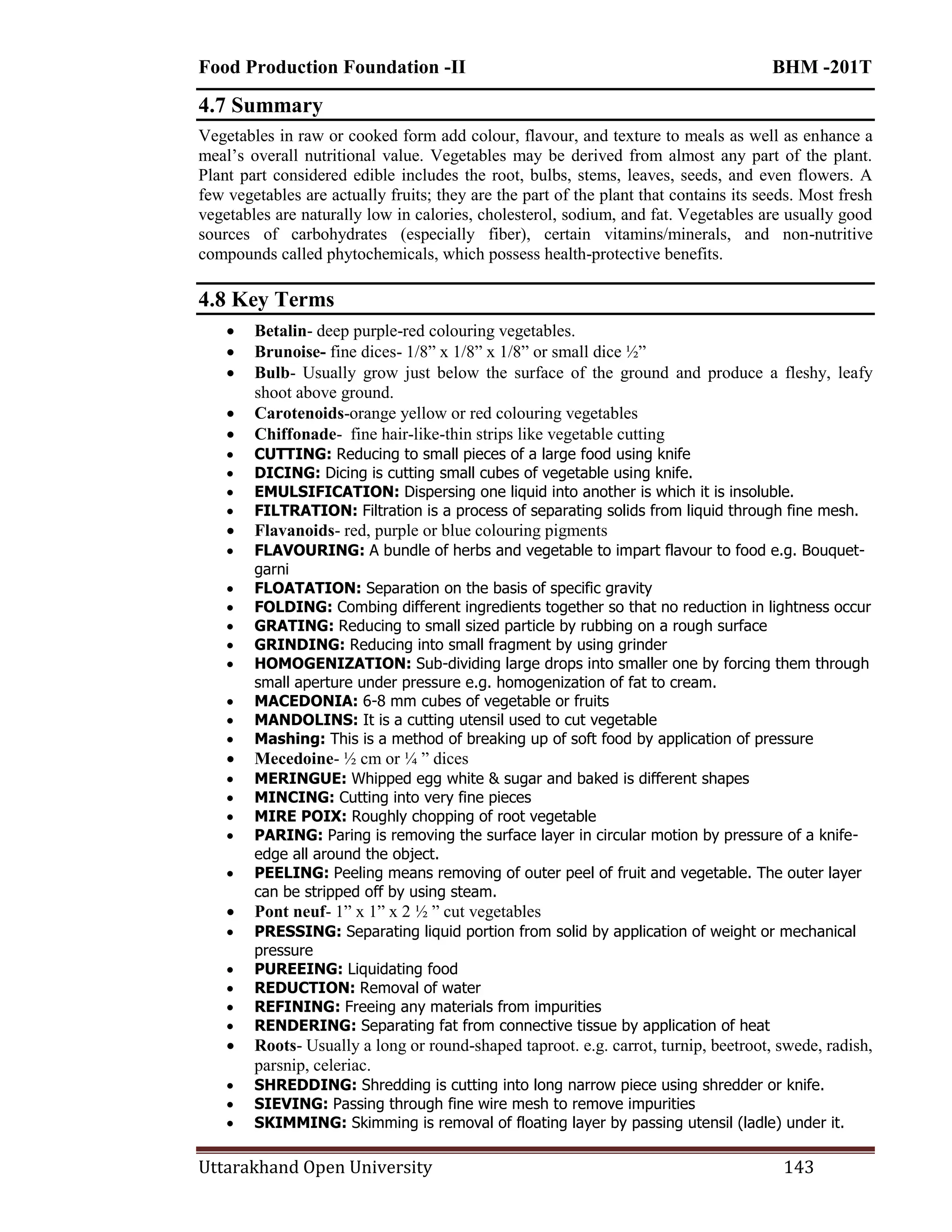 Food Production Foundation -II BHM -201T
Uttarakhand Open University 143
4.7 Summary
Vegetables in raw or cooked form add colour, flavour, and texture to meals as well as enhance a
meal‘s overall nutritional value. Vegetables may be derived from almost any part of the plant.
Plant part considered edible includes the root, bulbs, stems, leaves, seeds, and even flowers. A
few vegetables are actually fruits; they are the part of the plant that contains its seeds. Most fresh
vegetables are naturally low in calories, cholesterol, sodium, and fat. Vegetables are usually good
sources of carbohydrates (especially fiber), certain vitamins/minerals, and non-nutritive
compounds called phytochemicals, which possess health-protective benefits.
4.8 Key Terms
 Betalin- deep purple-red colouring vegetables.
 Brunoise- fine dices- 1/8‖ x 1/8‖ x 1/8‖ or small dice ½‖
 Bulb- Usually grow just below the surface of the ground and produce a fleshy, leafy
shoot above ground.
 Carotenoids-orange yellow or red colouring vegetables
 Chiffonade- fine hair-like-thin strips like vegetable cutting
 CUTTING: Reducing to small pieces of a large food using knife
 DICING: Dicing is cutting small cubes of vegetable using knife.
 EMULSIFICATION: Dispersing one liquid into another is which it is insoluble.
 FILTRATION: Filtration is a process of separating solids from liquid through fine mesh.
 Flavanoids- red, purple or blue colouring pigments
 FLAVOURING: A bundle of herbs and vegetable to impart flavour to food e.g. Bouquet-
garni
 FLOATATION: Separation on the basis of specific gravity
 FOLDING: Combing different ingredients together so that no reduction in lightness occur
 GRATING: Reducing to small sized particle by rubbing on a rough surface
 GRINDING: Reducing into small fragment by using grinder
 HOMOGENIZATION: Sub-dividing large drops into smaller one by forcing them through
small aperture under pressure e.g. homogenization of fat to cream.
 MACEDONIA: 6-8 mm cubes of vegetable or fruits
 MANDOLINS: It is a cutting utensil used to cut vegetable
 Mashing: This is a method of breaking up of soft food by application of pressure
 Mecedoine- ½ cm or ¼ ‖ dices
 MERINGUE: Whipped egg white & sugar and baked is different shapes
 MINCING: Cutting into very fine pieces
 MIRE POIX: Roughly chopping of root vegetable
 PARING: Paring is removing the surface layer in circular motion by pressure of a knife-
edge all around the object.
 PEELING: Peeling means removing of outer peel of fruit and vegetable. The outer layer
can be stripped off by using steam.
 Pont neuf- 1‖ x 1‖ x 2 ½ ‖ cut vegetables
 PRESSING: Separating liquid portion from solid by application of weight or mechanical
pressure
 PUREEING: Liquidating food
 REDUCTION: Removal of water
 REFINING: Freeing any materials from impurities
 RENDERING: Separating fat from connective tissue by application of heat
 Roots- Usually a long or round-shaped taproot. e.g. carrot, turnip, beetroot, swede, radish,
parsnip, celeriac.
 SHREDDING: Shredding is cutting into long narrow piece using shredder or knife.
 SIEVING: Passing through fine wire mesh to remove impurities
 SKIMMING: Skimming is removal of floating layer by passing utensil (ladle) under it.
 