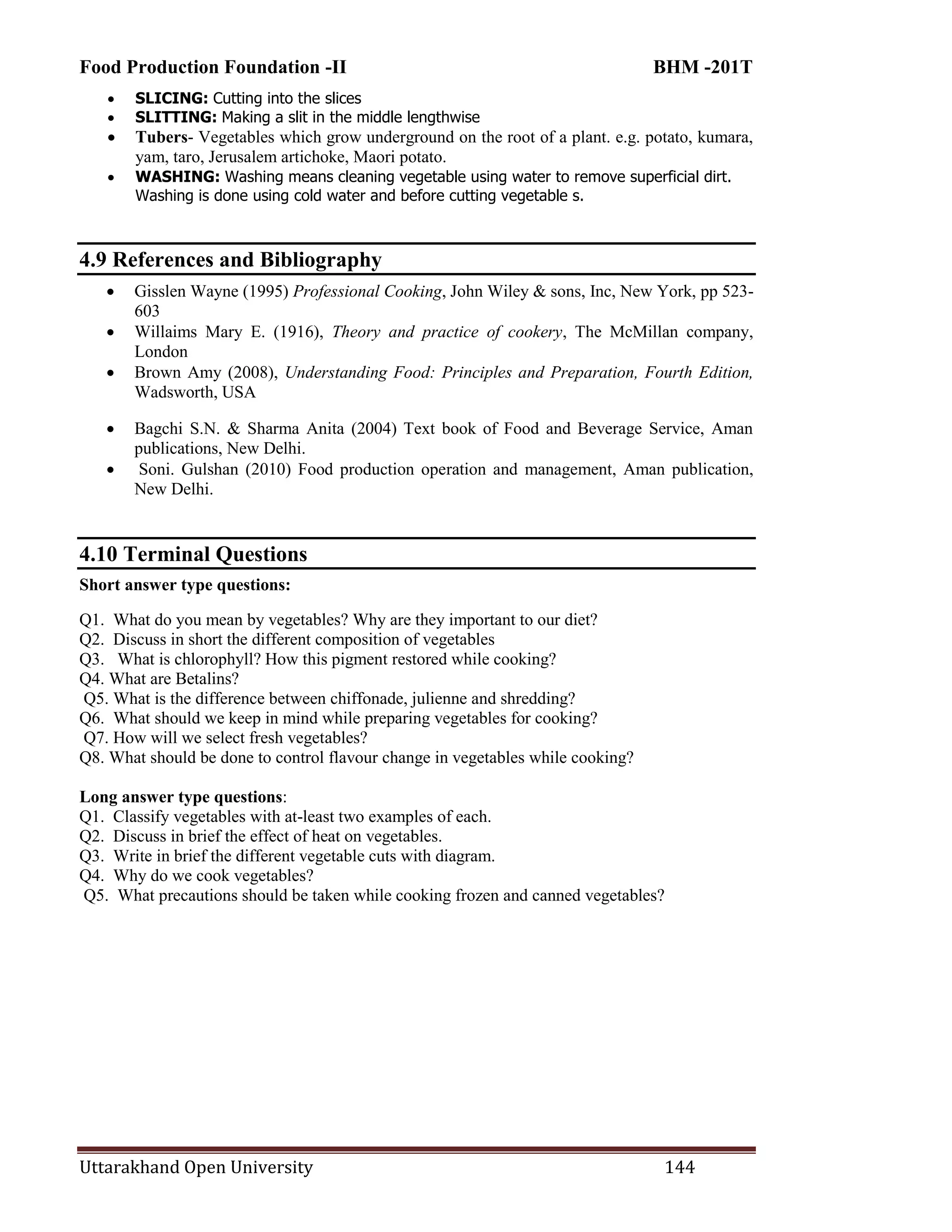 Food Production Foundation -II BHM -201T
Uttarakhand Open University 144
 SLICING: Cutting into the slices
 SLITTING: Making a slit in the middle lengthwise
 Tubers- Vegetables which grow underground on the root of a plant. e.g. potato, kumara,
yam, taro, Jerusalem artichoke, Maori potato.
 WASHING: Washing means cleaning vegetable using water to remove superficial dirt.
Washing is done using cold water and before cutting vegetable s.
4.9 References and Bibliography
 Gisslen Wayne (1995) Professional Cooking, John Wiley & sons, Inc, New York, pp 523-
603
 Willaims Mary E. (1916), Theory and practice of cookery, The McMillan company,
London
 Brown Amy (2008), Understanding Food: Principles and Preparation, Fourth Edition,
Wadsworth, USA
 Bagchi S.N. & Sharma Anita (2004) Text book of Food and Beverage Service, Aman
publications, New Delhi.
 Soni. Gulshan (2010) Food production operation and management, Aman publication,
New Delhi.
4.10 Terminal Questions
Short answer type questions:
Q1. What do you mean by vegetables? Why are they important to our diet?
Q2. Discuss in short the different composition of vegetables
Q3. What is chlorophyll? How this pigment restored while cooking?
Q4. What are Betalins?
Q5. What is the difference between chiffonade, julienne and shredding?
Q6. What should we keep in mind while preparing vegetables for cooking?
Q7. How will we select fresh vegetables?
Q8. What should be done to control flavour change in vegetables while cooking?
Long answer type questions:
Q1. Classify vegetables with at-least two examples of each.
Q2. Discuss in brief the effect of heat on vegetables.
Q3. Write in brief the different vegetable cuts with diagram.
Q4. Why do we cook vegetables?
Q5. What precautions should be taken while cooking frozen and canned vegetables?
 
