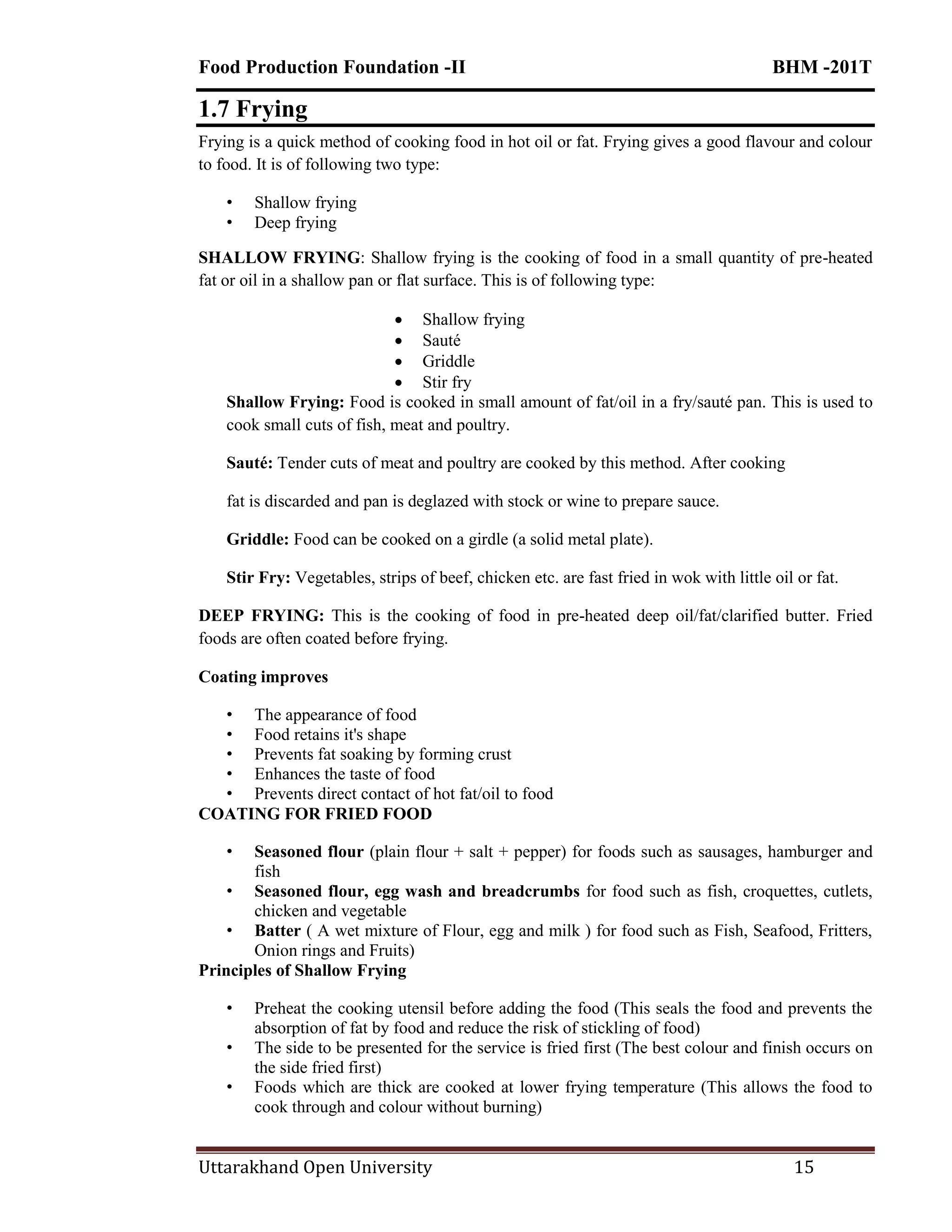 Food Production Foundation -II BHM -201T
Uttarakhand Open University 15
1.7 Frying
Frying is a quick method of cooking food in hot oil or fat. Frying gives a good flavour and colour
to food. It is of following two type:
• Shallow frying
• Deep frying
SHALLOW FRYING: Shallow frying is the cooking of food in a small quantity of pre-heated
fat or oil in a shallow pan or flat surface. This is of following type:
 Shallow frying
 Sauté
 Griddle
 Stir fry
Shallow Frying: Food is cooked in small amount of fat/oil in a fry/sauté pan. This is used to
cook small cuts of fish, meat and poultry.
Sauté: Tender cuts of meat and poultry are cooked by this method. After cooking
fat is discarded and pan is deglazed with stock or wine to prepare sauce.
Griddle: Food can be cooked on a girdle (a solid metal plate).
Stir Fry: Vegetables, strips of beef, chicken etc. are fast fried in wok with little oil or fat.
DEEP FRYING: This is the cooking of food in pre-heated deep oil/fat/clarified butter. Fried
foods are often coated before frying.
Coating improves
• The appearance of food
• Food retains it's shape
• Prevents fat soaking by forming crust
• Enhances the taste of food
• Prevents direct contact of hot fat/oil to food
COATING FOR FRIED FOOD
• Seasoned flour (plain flour + salt + pepper) for foods such as sausages, hamburger and
fish
• Seasoned flour, egg wash and breadcrumbs for food such as fish, croquettes, cutlets,
chicken and vegetable
• Batter ( A wet mixture of Flour, egg and milk ) for food such as Fish, Seafood, Fritters,
Onion rings and Fruits)
Principles of Shallow Frying
• Preheat the cooking utensil before adding the food (This seals the food and prevents the
absorption of fat by food and reduce the risk of stickling of food)
• The side to be presented for the service is fried first (The best colour and finish occurs on
the side fried first)
• Foods which are thick are cooked at lower frying temperature (This allows the food to
cook through and colour without burning)
 