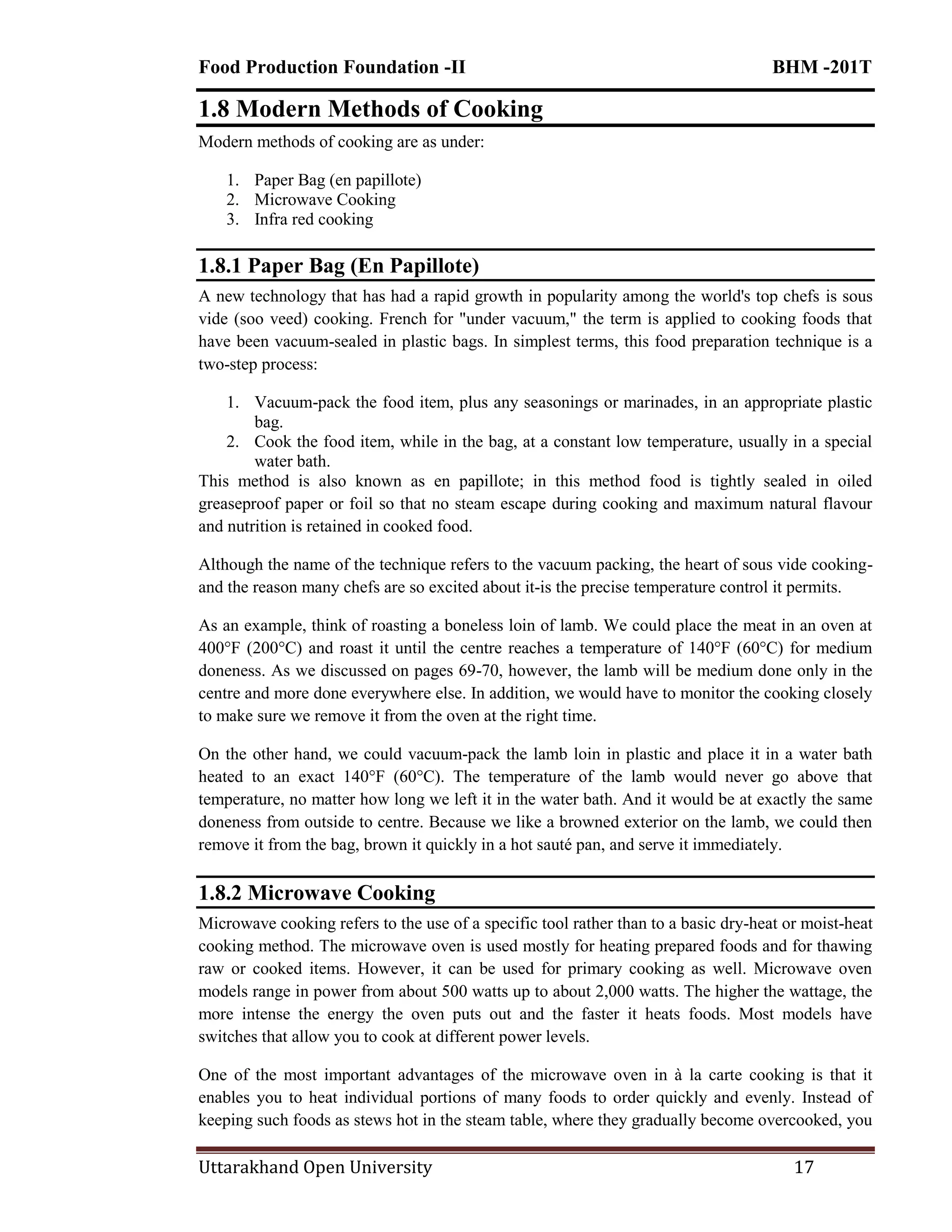 Food Production Foundation -II BHM -201T
Uttarakhand Open University 17
1.8 Modern Methods of Cooking
Modern methods of cooking are as under:
1. Paper Bag (en papillote)
2. Microwave Cooking
3. Infra red cooking
1.8.1 Paper Bag (En Papillote)
A new technology that has had a rapid growth in popularity among the world's top chefs is sous
vide (soo veed) cooking. French for "under vacuum," the term is applied to cooking foods that
have been vacuum-sealed in plastic bags. In simplest terms, this food preparation technique is a
two-step process:
1. Vacuum-pack the food item, plus any seasonings or marinades, in an appropriate plastic
bag.
2. Cook the food item, while in the bag, at a constant low temperature, usually in a special
water bath.
This method is also known as en papillote; in this method food is tightly sealed in oiled
greaseproof paper or foil so that no steam escape during cooking and maximum natural flavour
and nutrition is retained in cooked food.
Although the name of the technique refers to the vacuum packing, the heart of sous vide cooking-
and the reason many chefs are so excited about it-is the precise temperature control it permits.
As an example, think of roasting a boneless loin of lamb. We could place the meat in an oven at
400°F (200°C) and roast it until the centre reaches a temperature of 140°F (60°C) for medium
doneness. As we discussed on pages 69-70, however, the lamb will be medium done only in the
centre and more done everywhere else. In addition, we would have to monitor the cooking closely
to make sure we remove it from the oven at the right time.
On the other hand, we could vacuum-pack the lamb loin in plastic and place it in a water bath
heated to an exact 140°F (60°C). The temperature of the lamb would never go above that
temperature, no matter how long we left it in the water bath. And it would be at exactly the same
doneness from outside to centre. Because we like a browned exterior on the lamb, we could then
remove it from the bag, brown it quickly in a hot sauté pan, and serve it immediately.
1.8.2 Microwave Cooking
Microwave cooking refers to the use of a specific tool rather than to a basic dry-heat or moist-heat
cooking method. The microwave oven is used mostly for heating prepared foods and for thawing
raw or cooked items. However, it can be used for primary cooking as well. Microwave oven
models range in power from about 500 watts up to about 2,000 watts. The higher the wattage, the
more intense the energy the oven puts out and the faster it heats foods. Most models have
switches that allow you to cook at different power levels.
One of the most important advantages of the microwave oven in à la carte cooking is that it
enables you to heat individual portions of many foods to order quickly and evenly. Instead of
keeping such foods as stews hot in the steam table, where they gradually become overcooked, you
 