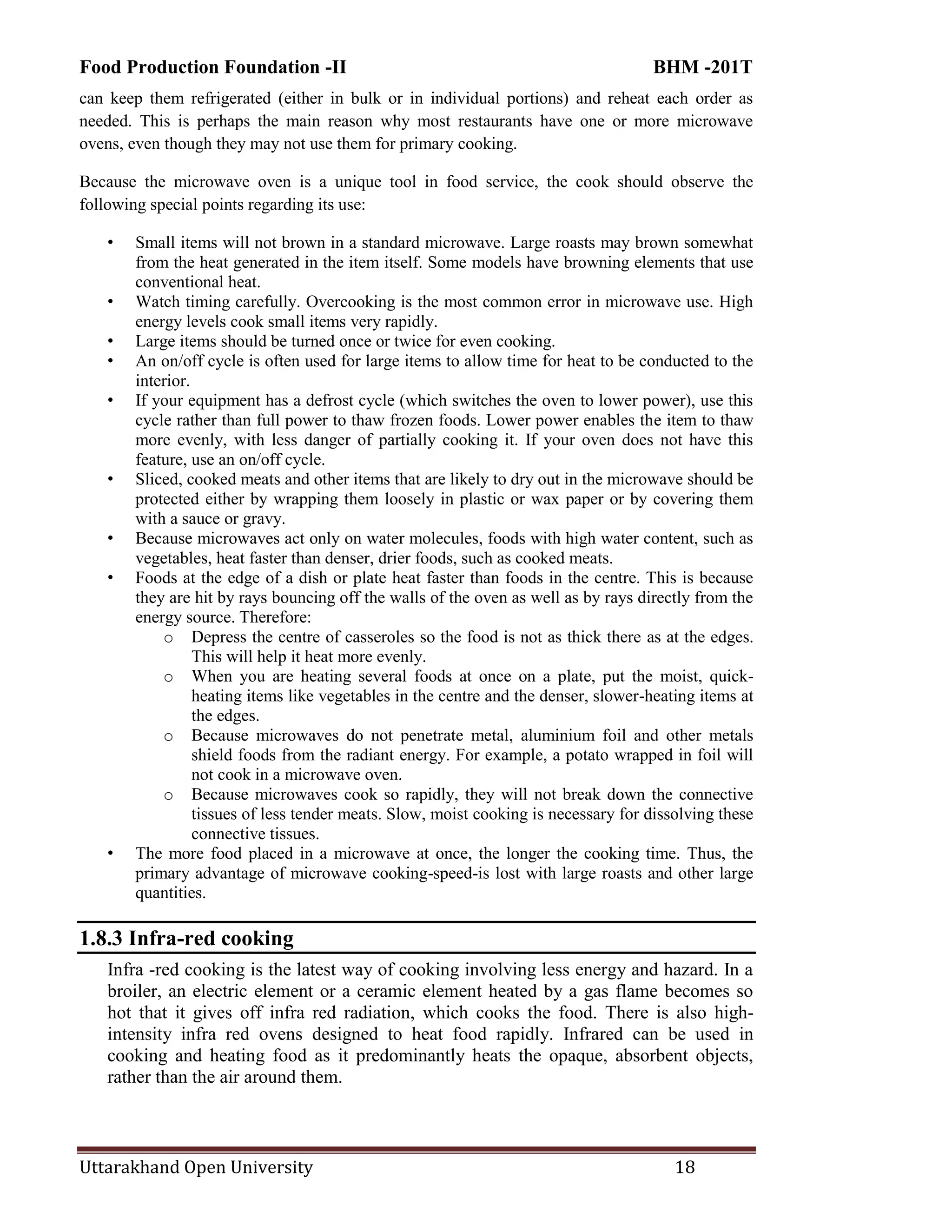 Food Production Foundation -II BHM -201T
Uttarakhand Open University 18
can keep them refrigerated (either in bulk or in individual portions) and reheat each order as
needed. This is perhaps the main reason why most restaurants have one or more microwave
ovens, even though they may not use them for primary cooking.
Because the microwave oven is a unique tool in food service, the cook should observe the
following special points regarding its use:
• Small items will not brown in a standard microwave. Large roasts may brown somewhat
from the heat generated in the item itself. Some models have browning elements that use
conventional heat.
• Watch timing carefully. Overcooking is the most common error in microwave use. High
energy levels cook small items very rapidly.
• Large items should be turned once or twice for even cooking.
• An on/off cycle is often used for large items to allow time for heat to be conducted to the
interior.
• If your equipment has a defrost cycle (which switches the oven to lower power), use this
cycle rather than full power to thaw frozen foods. Lower power enables the item to thaw
more evenly, with less danger of partially cooking it. If your oven does not have this
feature, use an on/off cycle.
• Sliced, cooked meats and other items that are likely to dry out in the microwave should be
protected either by wrapping them loosely in plastic or wax paper or by covering them
with a sauce or gravy.
• Because microwaves act only on water molecules, foods with high water content, such as
vegetables, heat faster than denser, drier foods, such as cooked meats.
• Foods at the edge of a dish or plate heat faster than foods in the centre. This is because
they are hit by rays bouncing off the walls of the oven as well as by rays directly from the
energy source. Therefore:
o Depress the centre of casseroles so the food is not as thick there as at the edges.
This will help it heat more evenly.
o When you are heating several foods at once on a plate, put the moist, quick-
heating items like vegetables in the centre and the denser, slower-heating items at
the edges.
o Because microwaves do not penetrate metal, aluminium foil and other metals
shield foods from the radiant energy. For example, a potato wrapped in foil will
not cook in a microwave oven.
o Because microwaves cook so rapidly, they will not break down the connective
tissues of less tender meats. Slow, moist cooking is necessary for dissolving these
connective tissues.
• The more food placed in a microwave at once, the longer the cooking time. Thus, the
primary advantage of microwave cooking-speed-is lost with large roasts and other large
quantities.
1.8.3 Infra-red cooking
Infra -red cooking is the latest way of cooking involving less energy and hazard. In a
broiler, an electric element or a ceramic element heated by a gas flame becomes so
hot that it gives off infra red radiation, which cooks the food. There is also high-
intensity infra red ovens designed to heat food rapidly. Infrared can be used in
cooking and heating food as it predominantly heats the opaque, absorbent objects,
rather than the air around them.
 