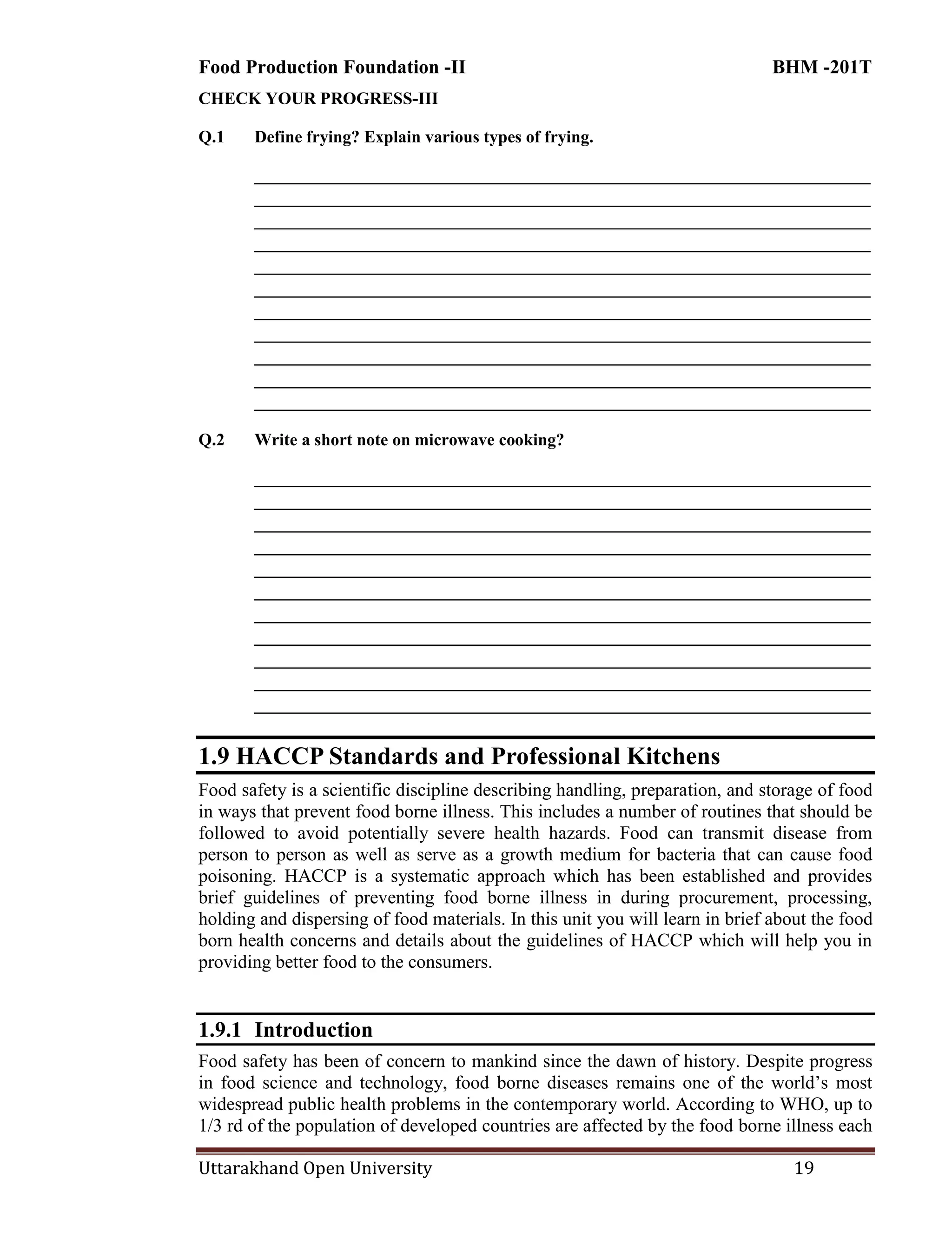 Food Production Foundation -II BHM -201T
Uttarakhand Open University 19
CHECK YOUR PROGRESS-III
Q.1 Define frying? Explain various types of frying.
________________________________________________________________________
________________________________________________________________________
________________________________________________________________________
________________________________________________________________________
________________________________________________________________________
________________________________________________________________________
________________________________________________________________________
________________________________________________________________________
________________________________________________________________________
________________________________________________________________________
________________________________________________________________________
Q.2 Write a short note on microwave cooking?
________________________________________________________________________
________________________________________________________________________
________________________________________________________________________
________________________________________________________________________
________________________________________________________________________
________________________________________________________________________
________________________________________________________________________
________________________________________________________________________
________________________________________________________________________
________________________________________________________________________
________________________________________________________________________
1.9 HACCP Standards and Professional Kitchens
Food safety is a scientific discipline describing handling, preparation, and storage of food
in ways that prevent food borne illness. This includes a number of routines that should be
followed to avoid potentially severe health hazards. Food can transmit disease from
person to person as well as serve as a growth medium for bacteria that can cause food
poisoning. HACCP is a systematic approach which has been established and provides
brief guidelines of preventing food borne illness in during procurement, processing,
holding and dispersing of food materials. In this unit you will learn in brief about the food
born health concerns and details about the guidelines of HACCP which will help you in
providing better food to the consumers.
1.9.1 Introduction
Food safety has been of concern to mankind since the dawn of history. Despite progress
in food science and technology, food borne diseases remains one of the world‘s most
widespread public health problems in the contemporary world. According to WHO, up to
1/3 rd of the population of developed countries are affected by the food borne illness each
 