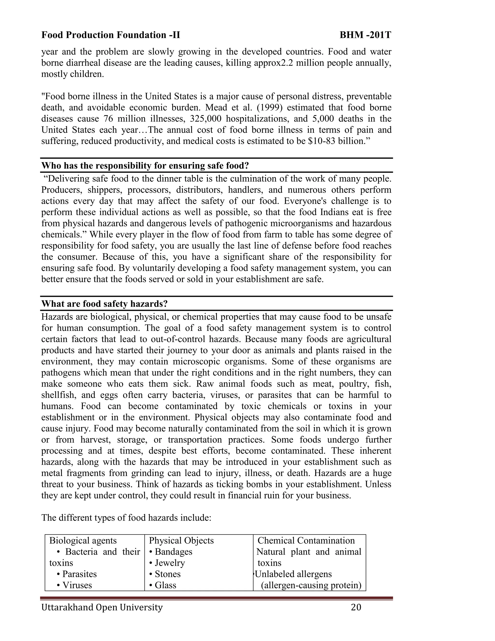 Food Production Foundation -II BHM -201T
Uttarakhand Open University 20
year and the problem are slowly growing in the developed countries. Food and water
borne diarrheal disease are the leading causes, killing approx2.2 million people annually,
mostly children.
"Food borne illness in the United States is a major cause of personal distress, preventable
death, and avoidable economic burden. Mead et al. (1999) estimated that food borne
diseases cause 76 million illnesses, 325,000 hospitalizations, and 5,000 deaths in the
United States each year…The annual cost of food borne illness in terms of pain and
suffering, reduced productivity, and medical costs is estimated to be $10-83 billion.‖
Who has the responsibility for ensuring safe food?
―Delivering safe food to the dinner table is the culmination of the work of many people.
Producers, shippers, processors, distributors, handlers, and numerous others perform
actions every day that may affect the safety of our food. Everyone's challenge is to
perform these individual actions as well as possible, so that the food Indians eat is free
from physical hazards and dangerous levels of pathogenic microorganisms and hazardous
chemicals.‖ While every player in the flow of food from farm to table has some degree of
responsibility for food safety, you are usually the last line of defense before food reaches
the consumer. Because of this, you have a significant share of the responsibility for
ensuring safe food. By voluntarily developing a food safety management system, you can
better ensure that the foods served or sold in your establishment are safe.
What are food safety hazards?
Hazards are biological, physical, or chemical properties that may cause food to be unsafe
for human consumption. The goal of a food safety management system is to control
certain factors that lead to out-of-control hazards. Because many foods are agricultural
products and have started their journey to your door as animals and plants raised in the
environment, they may contain microscopic organisms. Some of these organisms are
pathogens which mean that under the right conditions and in the right numbers, they can
make someone who eats them sick. Raw animal foods such as meat, poultry, fish,
shellfish, and eggs often carry bacteria, viruses, or parasites that can be harmful to
humans. Food can become contaminated by toxic chemicals or toxins in your
establishment or in the environment. Physical objects may also contaminate food and
cause injury. Food may become naturally contaminated from the soil in which it is grown
or from harvest, storage, or transportation practices. Some foods undergo further
processing and at times, despite best efforts, become contaminated. These inherent
hazards, along with the hazards that may be introduced in your establishment such as
metal fragments from grinding can lead to injury, illness, or death. Hazards are a huge
threat to your business. Think of hazards as ticking bombs in your establishment. Unless
they are kept under control, they could result in financial ruin for your business.
The different types of food hazards include:
Biological agents
• Bacteria and their
toxins
• Parasites
• Viruses
Physical Objects
• Bandages
• Jewelry
• Stones
• Glass
Chemical Contamination
• Natural plant and animal
toxins
•Unlabeled allergens
(allergen-causing protein)
 