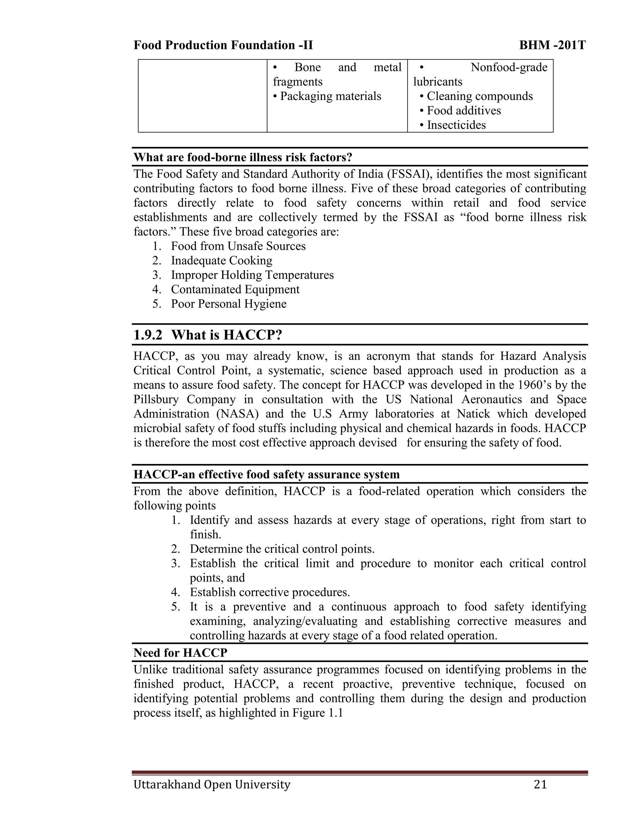 Food Production Foundation -II BHM -201T
Uttarakhand Open University 21
• Bone and metal
fragments
• Packaging materials
• Nonfood-grade
lubricants
• Cleaning compounds
• Food additives
• Insecticides
What are food-borne illness risk factors?
The Food Safety and Standard Authority of India (FSSAI), identifies the most significant
contributing factors to food borne illness. Five of these broad categories of contributing
factors directly relate to food safety concerns within retail and food service
establishments and are collectively termed by the FSSAI as ―food borne illness risk
factors.‖ These five broad categories are:
1. Food from Unsafe Sources
2. Inadequate Cooking
3. Improper Holding Temperatures
4. Contaminated Equipment
5. Poor Personal Hygiene
1.9.2 What is HACCP?
HACCP, as you may already know, is an acronym that stands for Hazard Analysis
Critical Control Point, a systematic, science based approach used in production as a
means to assure food safety. The concept for HACCP was developed in the 1960‘s by the
Pillsbury Company in consultation with the US National Aeronautics and Space
Administration (NASA) and the U.S Army laboratories at Natick which developed
microbial safety of food stuffs including physical and chemical hazards in foods. HACCP
is therefore the most cost effective approach devised for ensuring the safety of food.
HACCP-an effective food safety assurance system
From the above definition, HACCP is a food-related operation which considers the
following points
1. Identify and assess hazards at every stage of operations, right from start to
finish.
2. Determine the critical control points.
3. Establish the critical limit and procedure to monitor each critical control
points, and
4. Establish corrective procedures.
5. It is a preventive and a continuous approach to food safety identifying
examining, analyzing/evaluating and establishing corrective measures and
controlling hazards at every stage of a food related operation.
Need for HACCP
Unlike traditional safety assurance programmes focused on identifying problems in the
finished product, HACCP, a recent proactive, preventive technique, focused on
identifying potential problems and controlling them during the design and production
process itself, as highlighted in Figure 1.1
 