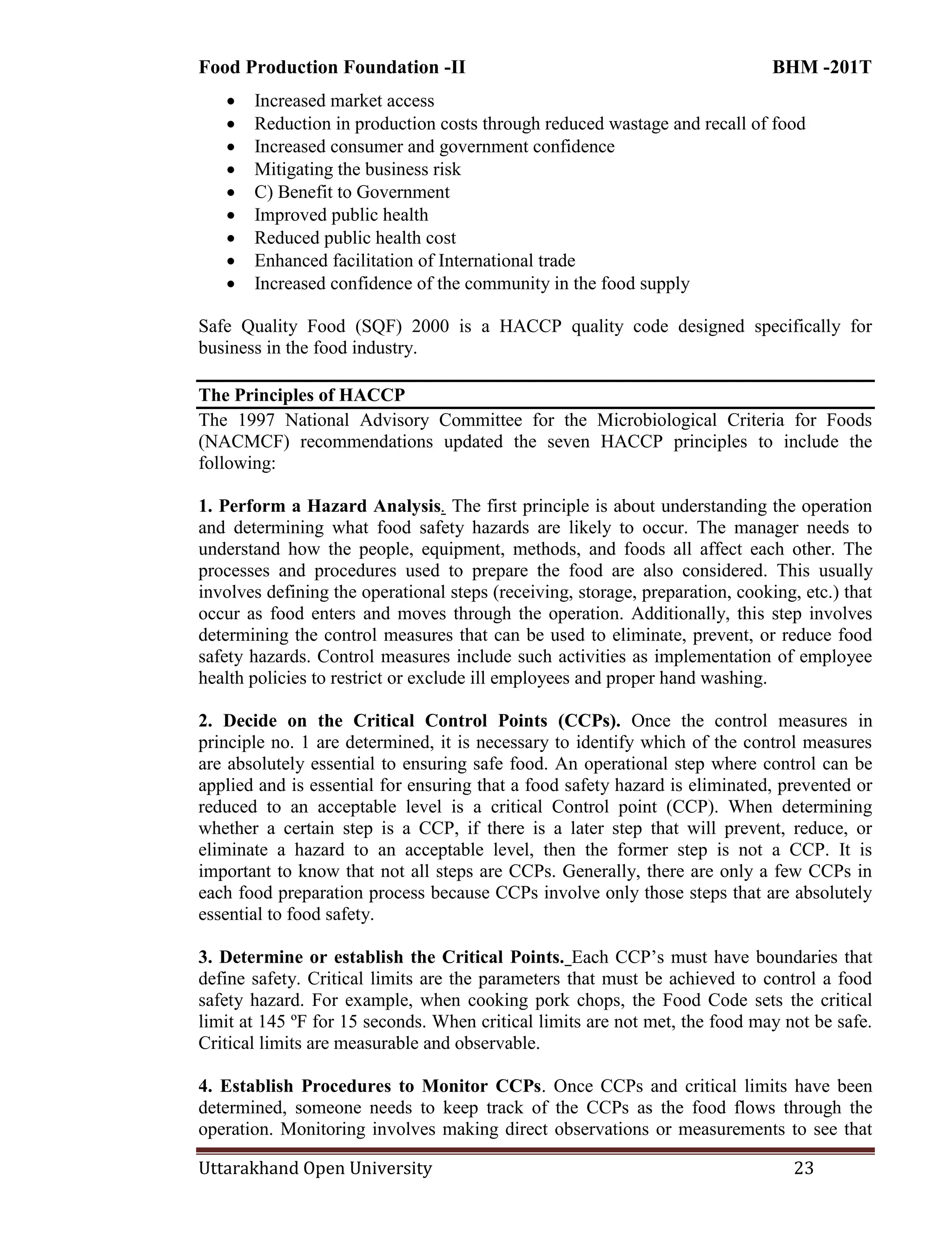 Food Production Foundation -II BHM -201T
Uttarakhand Open University 23
 Increased market access
 Reduction in production costs through reduced wastage and recall of food
 Increased consumer and government confidence
 Mitigating the business risk
 C) Benefit to Government
 Improved public health
 Reduced public health cost
 Enhanced facilitation of International trade
 Increased confidence of the community in the food supply
Safe Quality Food (SQF) 2000 is a HACCP quality code designed specifically for
business in the food industry.
The Principles of HACCP
The 1997 National Advisory Committee for the Microbiological Criteria for Foods
(NACMCF) recommendations updated the seven HACCP principles to include the
following:
1. Perform a Hazard Analysis. The first principle is about understanding the operation
and determining what food safety hazards are likely to occur. The manager needs to
understand how the people, equipment, methods, and foods all affect each other. The
processes and procedures used to prepare the food are also considered. This usually
involves defining the operational steps (receiving, storage, preparation, cooking, etc.) that
occur as food enters and moves through the operation. Additionally, this step involves
determining the control measures that can be used to eliminate, prevent, or reduce food
safety hazards. Control measures include such activities as implementation of employee
health policies to restrict or exclude ill employees and proper hand washing.
2. Decide on the Critical Control Points (CCPs). Once the control measures in
principle no. 1 are determined, it is necessary to identify which of the control measures
are absolutely essential to ensuring safe food. An operational step where control can be
applied and is essential for ensuring that a food safety hazard is eliminated, prevented or
reduced to an acceptable level is a critical Control point (CCP). When determining
whether a certain step is a CCP, if there is a later step that will prevent, reduce, or
eliminate a hazard to an acceptable level, then the former step is not a CCP. It is
important to know that not all steps are CCPs. Generally, there are only a few CCPs in
each food preparation process because CCPs involve only those steps that are absolutely
essential to food safety.
3. Determine or establish the Critical Points. Each CCP‘s must have boundaries that
define safety. Critical limits are the parameters that must be achieved to control a food
safety hazard. For example, when cooking pork chops, the Food Code sets the critical
limit at 145 ºF for 15 seconds. When critical limits are not met, the food may not be safe.
Critical limits are measurable and observable.
4. Establish Procedures to Monitor CCPs. Once CCPs and critical limits have been
determined, someone needs to keep track of the CCPs as the food flows through the
operation. Monitoring involves making direct observations or measurements to see that
 