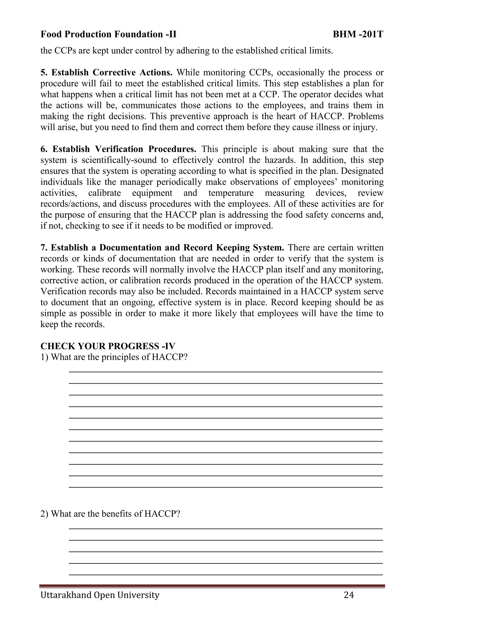 Food Production Foundation -II BHM -201T
Uttarakhand Open University 24
the CCPs are kept under control by adhering to the established critical limits.
5. Establish Corrective Actions. While monitoring CCPs, occasionally the process or
procedure will fail to meet the established critical limits. This step establishes a plan for
what happens when a critical limit has not been met at a CCP. The operator decides what
the actions will be, communicates those actions to the employees, and trains them in
making the right decisions. This preventive approach is the heart of HACCP. Problems
will arise, but you need to find them and correct them before they cause illness or injury.
6. Establish Verification Procedures. This principle is about making sure that the
system is scientifically-sound to effectively control the hazards. In addition, this step
ensures that the system is operating according to what is specified in the plan. Designated
individuals like the manager periodically make observations of employees‘ monitoring
activities, calibrate equipment and temperature measuring devices, review
records/actions, and discuss procedures with the employees. All of these activities are for
the purpose of ensuring that the HACCP plan is addressing the food safety concerns and,
if not, checking to see if it needs to be modified or improved.
7. Establish a Documentation and Record Keeping System. There are certain written
records or kinds of documentation that are needed in order to verify that the system is
working. These records will normally involve the HACCP plan itself and any monitoring,
corrective action, or calibration records produced in the operation of the HACCP system.
Verification records may also be included. Records maintained in a HACCP system serve
to document that an ongoing, effective system is in place. Record keeping should be as
simple as possible in order to make it more likely that employees will have the time to
keep the records.
CHECK YOUR PROGRESS -IV
1) What are the principles of HACCP?
________________________________________________________________________
________________________________________________________________________
________________________________________________________________________
________________________________________________________________________
________________________________________________________________________
________________________________________________________________________
________________________________________________________________________
________________________________________________________________________
________________________________________________________________________
________________________________________________________________________
________________________________________________________________________
2) What are the benefits of HACCP?
________________________________________________________________________
________________________________________________________________________
________________________________________________________________________
________________________________________________________________________
________________________________________________________________________
 