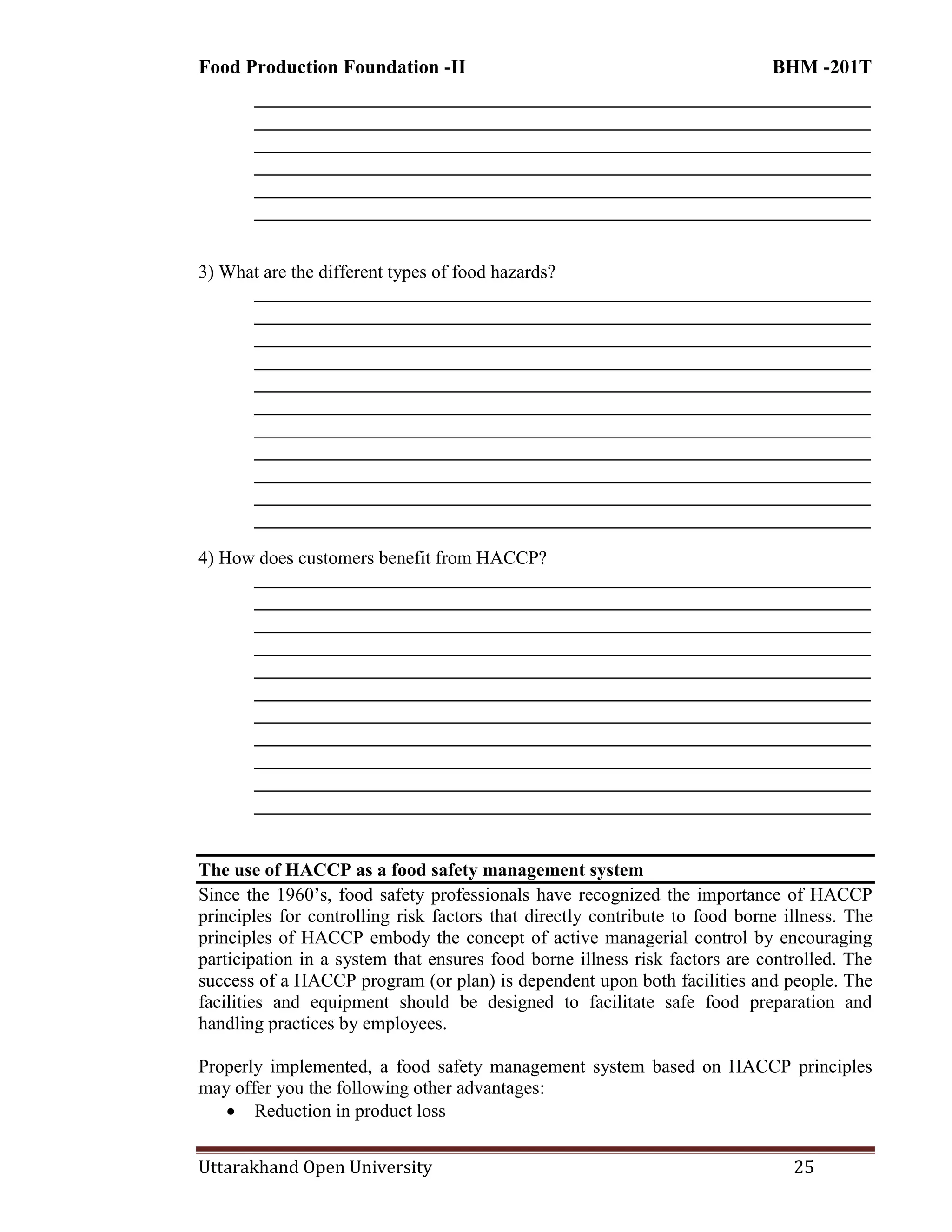 Food Production Foundation -II BHM -201T
Uttarakhand Open University 25
________________________________________________________________________
________________________________________________________________________
________________________________________________________________________
________________________________________________________________________
________________________________________________________________________
________________________________________________________________________
3) What are the different types of food hazards?
________________________________________________________________________
________________________________________________________________________
________________________________________________________________________
________________________________________________________________________
________________________________________________________________________
________________________________________________________________________
________________________________________________________________________
________________________________________________________________________
________________________________________________________________________
________________________________________________________________________
________________________________________________________________________
4) How does customers benefit from HACCP?
________________________________________________________________________
________________________________________________________________________
________________________________________________________________________
________________________________________________________________________
________________________________________________________________________
________________________________________________________________________
________________________________________________________________________
________________________________________________________________________
________________________________________________________________________
________________________________________________________________________
________________________________________________________________________
The use of HACCP as a food safety management system
Since the 1960‘s, food safety professionals have recognized the importance of HACCP
principles for controlling risk factors that directly contribute to food borne illness. The
principles of HACCP embody the concept of active managerial control by encouraging
participation in a system that ensures food borne illness risk factors are controlled. The
success of a HACCP program (or plan) is dependent upon both facilities and people. The
facilities and equipment should be designed to facilitate safe food preparation and
handling practices by employees.
Properly implemented, a food safety management system based on HACCP principles
may offer you the following other advantages:
 Reduction in product loss
 