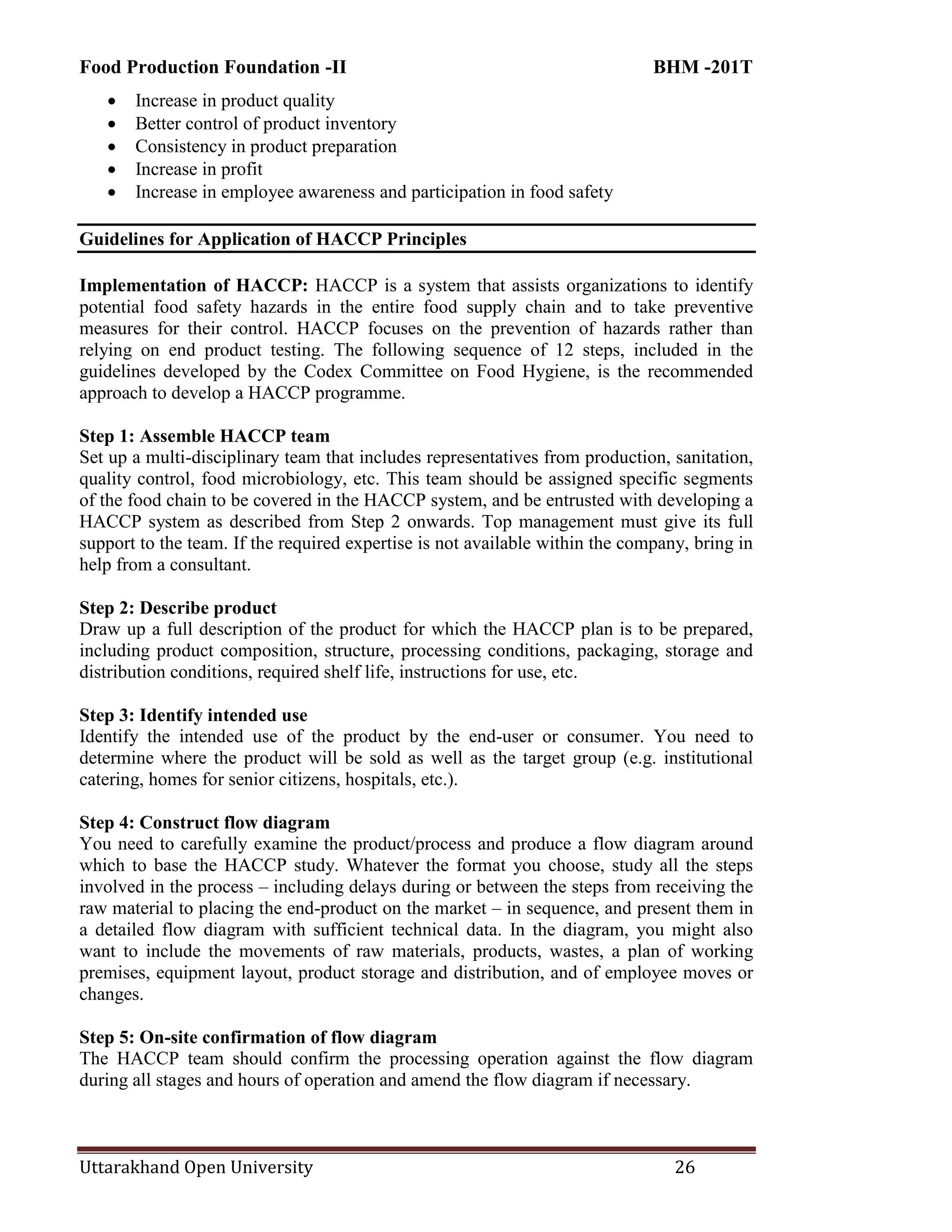 Food Production Foundation -II BHM -201T
Uttarakhand Open University 26
 Increase in product quality
 Better control of product inventory
 Consistency in product preparation
 Increase in profit
 Increase in employee awareness and participation in food safety
Guidelines for Application of HACCP Principles
Implementation of HACCP: HACCP is a system that assists organizations to identify
potential food safety hazards in the entire food supply chain and to take preventive
measures for their control. HACCP focuses on the prevention of hazards rather than
relying on end product testing. The following sequence of 12 steps, included in the
guidelines developed by the Codex Committee on Food Hygiene, is the recommended
approach to develop a HACCP programme.
Step 1: Assemble HACCP team
Set up a multi-disciplinary team that includes representatives from production, sanitation,
quality control, food microbiology, etc. This team should be assigned specific segments
of the food chain to be covered in the HACCP system, and be entrusted with developing a
HACCP system as described from Step 2 onwards. Top management must give its full
support to the team. If the required expertise is not available within the company, bring in
help from a consultant.
Step 2: Describe product
Draw up a full description of the product for which the HACCP plan is to be prepared,
including product composition, structure, processing conditions, packaging, storage and
distribution conditions, required shelf life, instructions for use, etc.
Step 3: Identify intended use
Identify the intended use of the product by the end-user or consumer. You need to
determine where the product will be sold as well as the target group (e.g. institutional
catering, homes for senior citizens, hospitals, etc.).
Step 4: Construct flow diagram
You need to carefully examine the product/process and produce a flow diagram around
which to base the HACCP study. Whatever the format you choose, study all the steps
involved in the process – including delays during or between the steps from receiving the
raw material to placing the end-product on the market – in sequence, and present them in
a detailed flow diagram with sufficient technical data. In the diagram, you might also
want to include the movements of raw materials, products, wastes, a plan of working
premises, equipment layout, product storage and distribution, and of employee moves or
changes.
Step 5: On-site confirmation of flow diagram
The HACCP team should confirm the processing operation against the flow diagram
during all stages and hours of operation and amend the flow diagram if necessary.
 