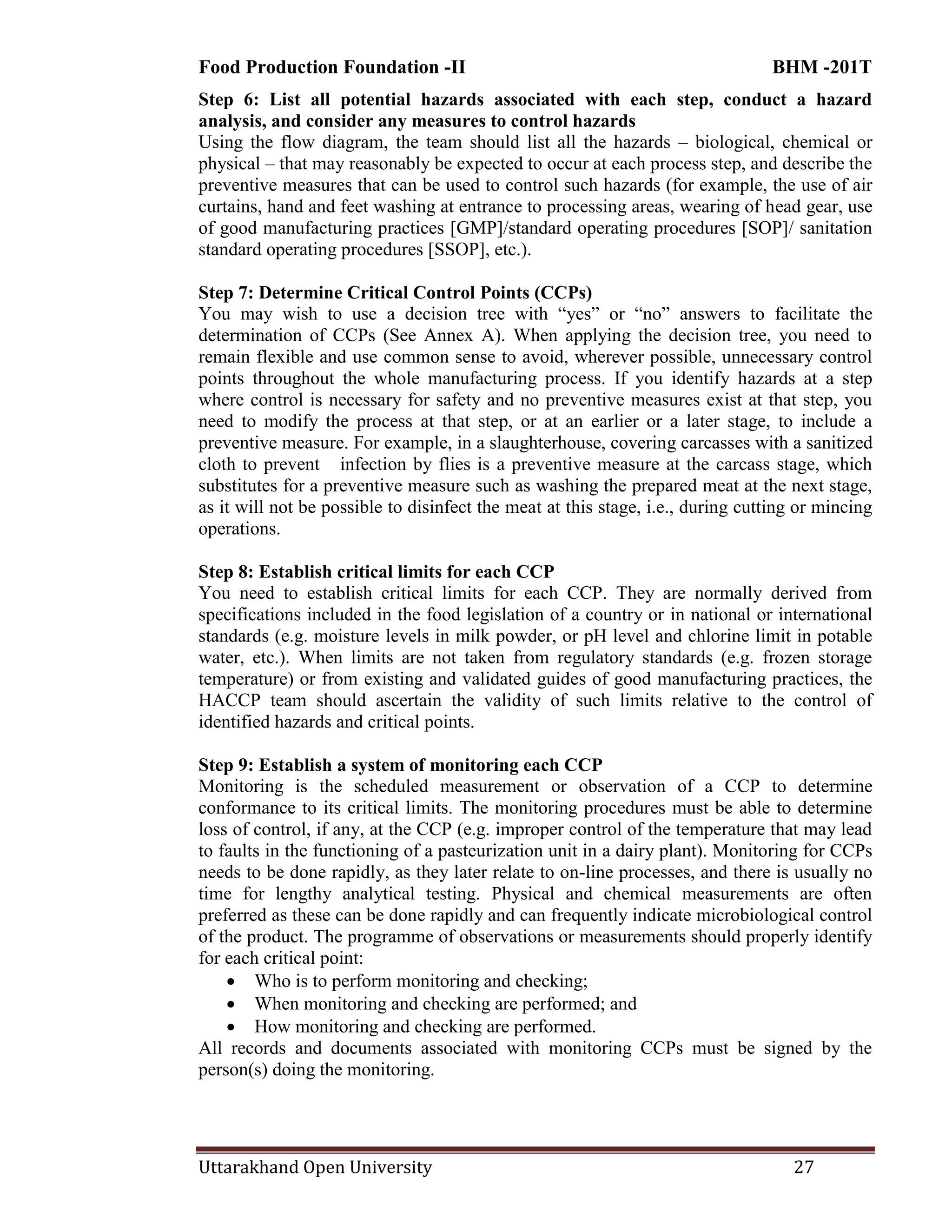 Food Production Foundation -II BHM -201T
Uttarakhand Open University 27
Step 6: List all potential hazards associated with each step, conduct a hazard
analysis, and consider any measures to control hazards
Using the flow diagram, the team should list all the hazards – biological, chemical or
physical – that may reasonably be expected to occur at each process step, and describe the
preventive measures that can be used to control such hazards (for example, the use of air
curtains, hand and feet washing at entrance to processing areas, wearing of head gear, use
of good manufacturing practices [GMP]/standard operating procedures [SOP]/ sanitation
standard operating procedures [SSOP], etc.).
Step 7: Determine Critical Control Points (CCPs)
You may wish to use a decision tree with ―yes‖ or ―no‖ answers to facilitate the
determination of CCPs (See Annex A). When applying the decision tree, you need to
remain flexible and use common sense to avoid, wherever possible, unnecessary control
points throughout the whole manufacturing process. If you identify hazards at a step
where control is necessary for safety and no preventive measures exist at that step, you
need to modify the process at that step, or at an earlier or a later stage, to include a
preventive measure. For example, in a slaughterhouse, covering carcasses with a sanitized
cloth to prevent infection by flies is a preventive measure at the carcass stage, which
substitutes for a preventive measure such as washing the prepared meat at the next stage,
as it will not be possible to disinfect the meat at this stage, i.e., during cutting or mincing
operations.
Step 8: Establish critical limits for each CCP
You need to establish critical limits for each CCP. They are normally derived from
specifications included in the food legislation of a country or in national or international
standards (e.g. moisture levels in milk powder, or pH level and chlorine limit in potable
water, etc.). When limits are not taken from regulatory standards (e.g. frozen storage
temperature) or from existing and validated guides of good manufacturing practices, the
HACCP team should ascertain the validity of such limits relative to the control of
identified hazards and critical points.
Step 9: Establish a system of monitoring each CCP
Monitoring is the scheduled measurement or observation of a CCP to determine
conformance to its critical limits. The monitoring procedures must be able to determine
loss of control, if any, at the CCP (e.g. improper control of the temperature that may lead
to faults in the functioning of a pasteurization unit in a dairy plant). Monitoring for CCPs
needs to be done rapidly, as they later relate to on-line processes, and there is usually no
time for lengthy analytical testing. Physical and chemical measurements are often
preferred as these can be done rapidly and can frequently indicate microbiological control
of the product. The programme of observations or measurements should properly identify
for each critical point:
 Who is to perform monitoring and checking;
 When monitoring and checking are performed; and
 How monitoring and checking are performed.
All records and documents associated with monitoring CCPs must be signed by the
person(s) doing the monitoring.
 