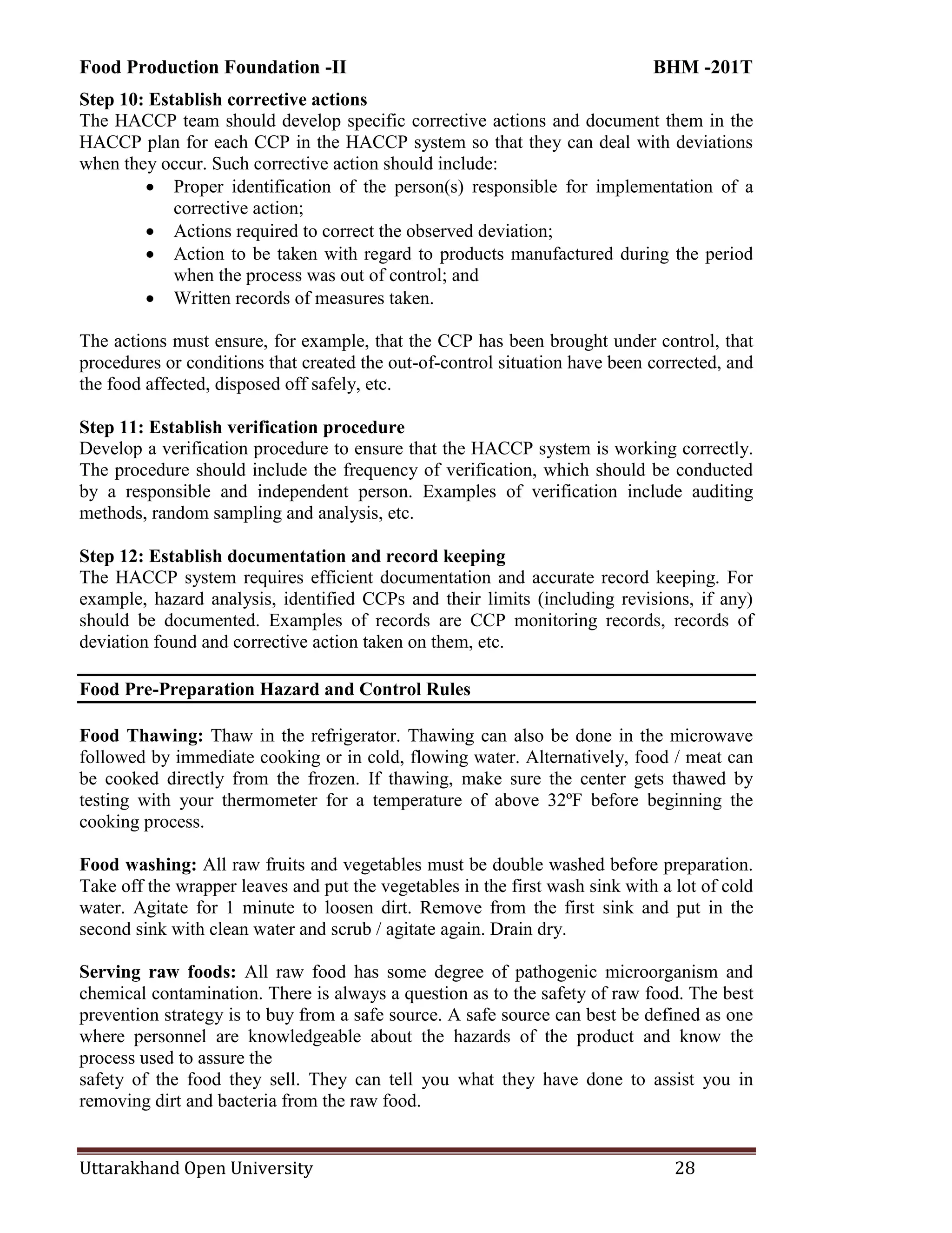 Food Production Foundation -II BHM -201T
Uttarakhand Open University 28
Step 10: Establish corrective actions
The HACCP team should develop specific corrective actions and document them in the
HACCP plan for each CCP in the HACCP system so that they can deal with deviations
when they occur. Such corrective action should include:
 Proper identification of the person(s) responsible for implementation of a
corrective action;
 Actions required to correct the observed deviation;
 Action to be taken with regard to products manufactured during the period
when the process was out of control; and
 Written records of measures taken.
The actions must ensure, for example, that the CCP has been brought under control, that
procedures or conditions that created the out-of-control situation have been corrected, and
the food affected, disposed off safely, etc.
Step 11: Establish verification procedure
Develop a verification procedure to ensure that the HACCP system is working correctly.
The procedure should include the frequency of verification, which should be conducted
by a responsible and independent person. Examples of verification include auditing
methods, random sampling and analysis, etc.
Step 12: Establish documentation and record keeping
The HACCP system requires efficient documentation and accurate record keeping. For
example, hazard analysis, identified CCPs and their limits (including revisions, if any)
should be documented. Examples of records are CCP monitoring records, records of
deviation found and corrective action taken on them, etc.
Food Pre-Preparation Hazard and Control Rules
Food Thawing: Thaw in the refrigerator. Thawing can also be done in the microwave
followed by immediate cooking or in cold, flowing water. Alternatively, food / meat can
be cooked directly from the frozen. If thawing, make sure the center gets thawed by
testing with your thermometer for a temperature of above 32ºF before beginning the
cooking process.
Food washing: All raw fruits and vegetables must be double washed before preparation.
Take off the wrapper leaves and put the vegetables in the first wash sink with a lot of cold
water. Agitate for 1 minute to loosen dirt. Remove from the first sink and put in the
second sink with clean water and scrub / agitate again. Drain dry.
Serving raw foods: All raw food has some degree of pathogenic microorganism and
chemical contamination. There is always a question as to the safety of raw food. The best
prevention strategy is to buy from a safe source. A safe source can best be defined as one
where personnel are knowledgeable about the hazards of the product and know the
process used to assure the
safety of the food they sell. They can tell you what they have done to assist you in
removing dirt and bacteria from the raw food.
 