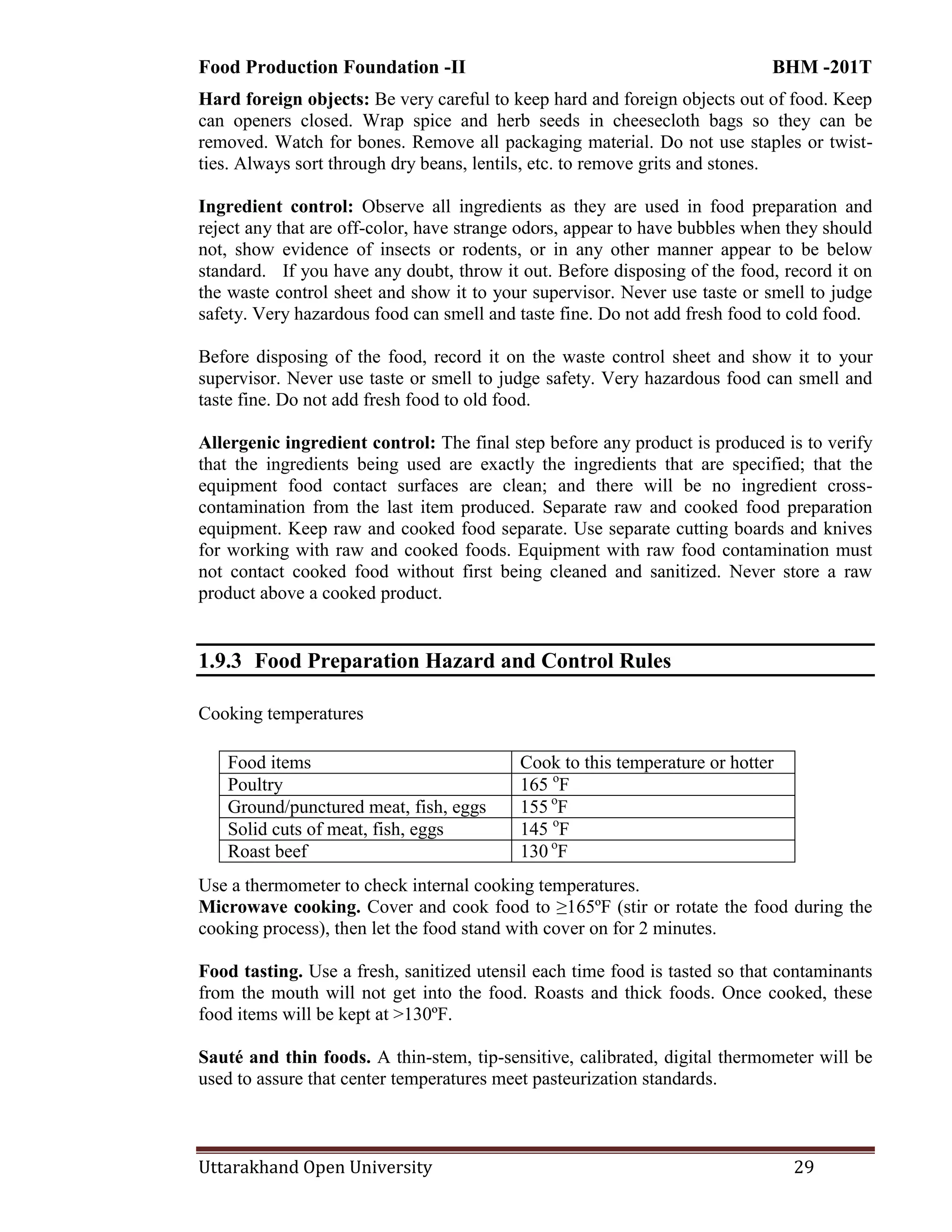 Food Production Foundation -II BHM -201T
Uttarakhand Open University 29
Hard foreign objects: Be very careful to keep hard and foreign objects out of food. Keep
can openers closed. Wrap spice and herb seeds in cheesecloth bags so they can be
removed. Watch for bones. Remove all packaging material. Do not use staples or twist-
ties. Always sort through dry beans, lentils, etc. to remove grits and stones.
Ingredient control: Observe all ingredients as they are used in food preparation and
reject any that are off-color, have strange odors, appear to have bubbles when they should
not, show evidence of insects or rodents, or in any other manner appear to be below
standard. If you have any doubt, throw it out. Before disposing of the food, record it on
the waste control sheet and show it to your supervisor. Never use taste or smell to judge
safety. Very hazardous food can smell and taste fine. Do not add fresh food to cold food.
Before disposing of the food, record it on the waste control sheet and show it to your
supervisor. Never use taste or smell to judge safety. Very hazardous food can smell and
taste fine. Do not add fresh food to old food.
Allergenic ingredient control: The final step before any product is produced is to verify
that the ingredients being used are exactly the ingredients that are specified; that the
equipment food contact surfaces are clean; and there will be no ingredient cross-
contamination from the last item produced. Separate raw and cooked food preparation
equipment. Keep raw and cooked food separate. Use separate cutting boards and knives
for working with raw and cooked foods. Equipment with raw food contamination must
not contact cooked food without first being cleaned and sanitized. Never store a raw
product above a cooked product.
1.9.3 Food Preparation Hazard and Control Rules
Cooking temperatures
Use a thermometer to check internal cooking temperatures.
Microwave cooking. Cover and cook food to ≥165ºF (stir or rotate the food during the
cooking process), then let the food stand with cover on for 2 minutes.
Food tasting. Use a fresh, sanitized utensil each time food is tasted so that contaminants
from the mouth will not get into the food. Roasts and thick foods. Once cooked, these
food items will be kept at >130ºF.
Sauté and thin foods. A thin-stem, tip-sensitive, calibrated, digital thermometer will be
used to assure that center temperatures meet pasteurization standards.
Food items Cook to this temperature or hotter
Poultry 165 o
F
Ground/punctured meat, fish, eggs 155 o
F
Solid cuts of meat, fish, eggs 145 o
F
Roast beef 130 o
F
 