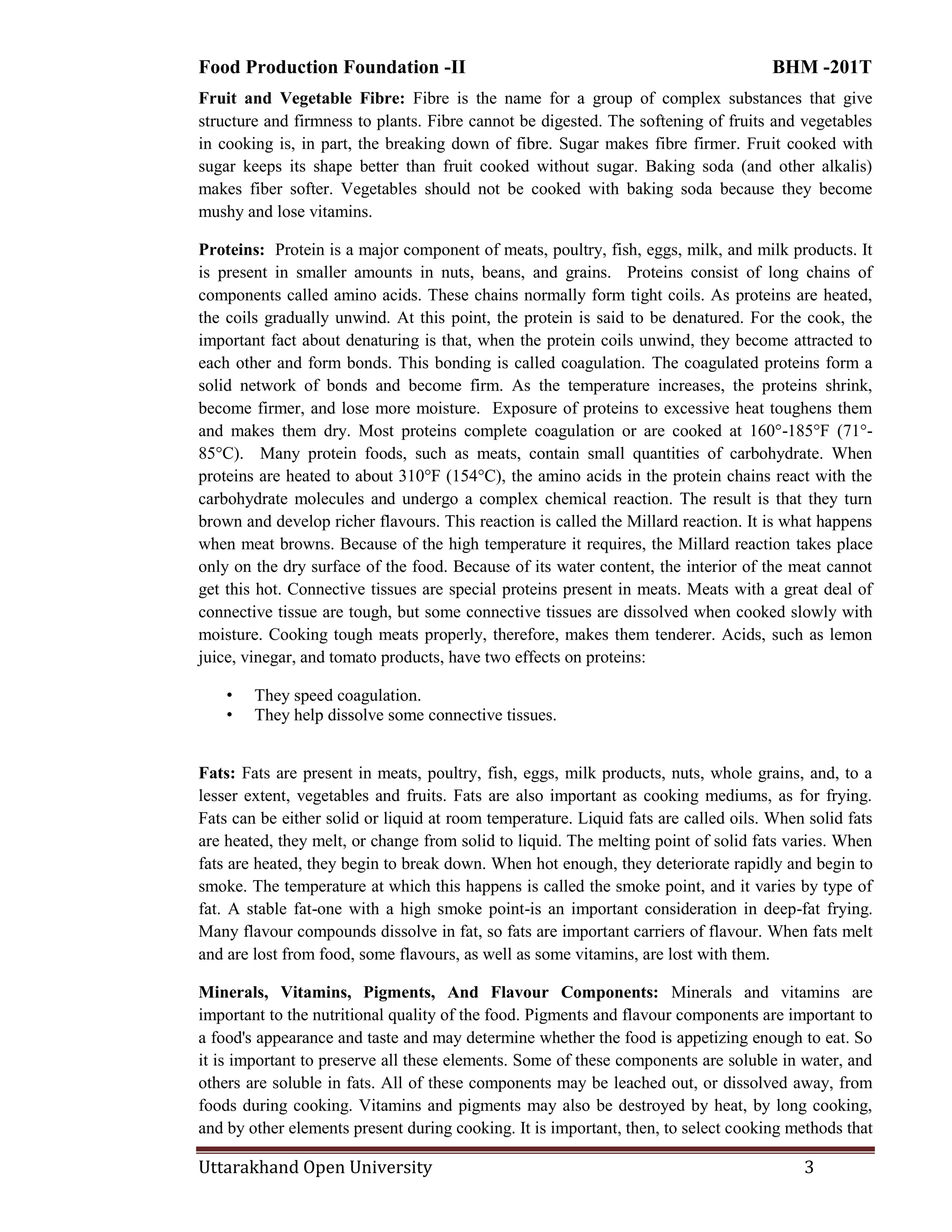 Food Production Foundation -II BHM -201T
Uttarakhand Open University 3
Fruit and Vegetable Fibre: Fibre is the name for a group of complex substances that give
structure and firmness to plants. Fibre cannot be digested. The softening of fruits and vegetables
in cooking is, in part, the breaking down of fibre. Sugar makes fibre firmer. Fruit cooked with
sugar keeps its shape better than fruit cooked without sugar. Baking soda (and other alkalis)
makes fiber softer. Vegetables should not be cooked with baking soda because they become
mushy and lose vitamins.
Proteins: Protein is a major component of meats, poultry, fish, eggs, milk, and milk products. It
is present in smaller amounts in nuts, beans, and grains. Proteins consist of long chains of
components called amino acids. These chains normally form tight coils. As proteins are heated,
the coils gradually unwind. At this point, the protein is said to be denatured. For the cook, the
important fact about denaturing is that, when the protein coils unwind, they become attracted to
each other and form bonds. This bonding is called coagulation. The coagulated proteins form a
solid network of bonds and become firm. As the temperature increases, the proteins shrink,
become firmer, and lose more moisture. Exposure of proteins to excessive heat toughens them
and makes them dry. Most proteins complete coagulation or are cooked at 160°-185°F (71°-
85°C). Many protein foods, such as meats, contain small quantities of carbohydrate. When
proteins are heated to about 310°F (154°C), the amino acids in the protein chains react with the
carbohydrate molecules and undergo a complex chemical reaction. The result is that they turn
brown and develop richer flavours. This reaction is called the Millard reaction. It is what happens
when meat browns. Because of the high temperature it requires, the Millard reaction takes place
only on the dry surface of the food. Because of its water content, the interior of the meat cannot
get this hot. Connective tissues are special proteins present in meats. Meats with a great deal of
connective tissue are tough, but some connective tissues are dissolved when cooked slowly with
moisture. Cooking tough meats properly, therefore, makes them tenderer. Acids, such as lemon
juice, vinegar, and tomato products, have two effects on proteins:
• They speed coagulation.
• They help dissolve some connective tissues.
Fats: Fats are present in meats, poultry, fish, eggs, milk products, nuts, whole grains, and, to a
lesser extent, vegetables and fruits. Fats are also important as cooking mediums, as for frying.
Fats can be either solid or liquid at room temperature. Liquid fats are called oils. When solid fats
are heated, they melt, or change from solid to liquid. The melting point of solid fats varies. When
fats are heated, they begin to break down. When hot enough, they deteriorate rapidly and begin to
smoke. The temperature at which this happens is called the smoke point, and it varies by type of
fat. A stable fat-one with a high smoke point-is an important consideration in deep-fat frying.
Many flavour compounds dissolve in fat, so fats are important carriers of flavour. When fats melt
and are lost from food, some flavours, as well as some vitamins, are lost with them.
Minerals, Vitamins, Pigments, And Flavour Components: Minerals and vitamins are
important to the nutritional quality of the food. Pigments and flavour components are important to
a food's appearance and taste and may determine whether the food is appetizing enough to eat. So
it is important to preserve all these elements. Some of these components are soluble in water, and
others are soluble in fats. All of these components may be leached out, or dissolved away, from
foods during cooking. Vitamins and pigments may also be destroyed by heat, by long cooking,
and by other elements present during cooking. It is important, then, to select cooking methods that
 