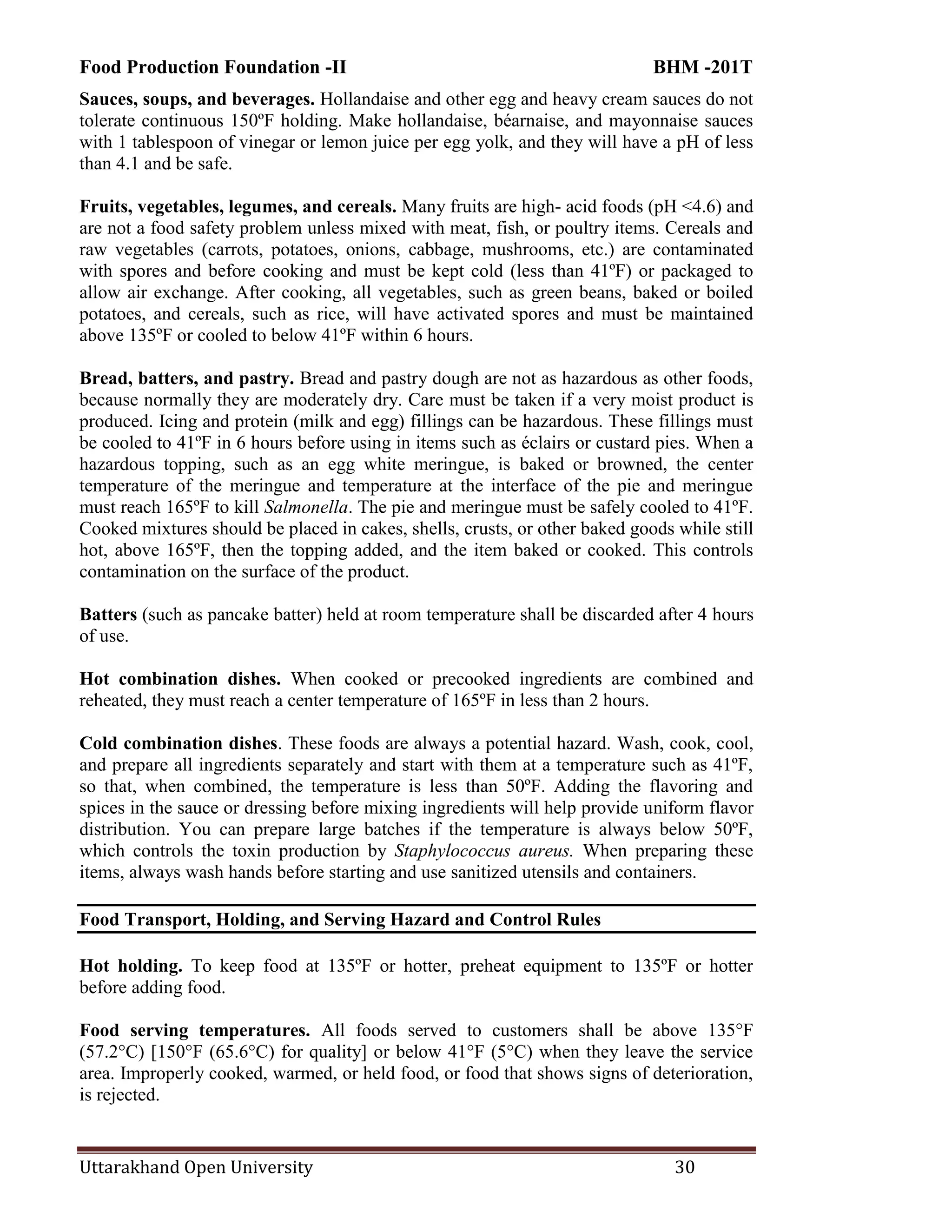 Food Production Foundation -II BHM -201T
Uttarakhand Open University 30
Sauces, soups, and beverages. Hollandaise and other egg and heavy cream sauces do not
tolerate continuous 150ºF holding. Make hollandaise, béarnaise, and mayonnaise sauces
with 1 tablespoon of vinegar or lemon juice per egg yolk, and they will have a pH of less
than 4.1 and be safe.
Fruits, vegetables, legumes, and cereals. Many fruits are high- acid foods (pH <4.6) and
are not a food safety problem unless mixed with meat, fish, or poultry items. Cereals and
raw vegetables (carrots, potatoes, onions, cabbage, mushrooms, etc.) are contaminated
with spores and before cooking and must be kept cold (less than 41ºF) or packaged to
allow air exchange. After cooking, all vegetables, such as green beans, baked or boiled
potatoes, and cereals, such as rice, will have activated spores and must be maintained
above 135ºF or cooled to below 41ºF within 6 hours.
Bread, batters, and pastry. Bread and pastry dough are not as hazardous as other foods,
because normally they are moderately dry. Care must be taken if a very moist product is
produced. Icing and protein (milk and egg) fillings can be hazardous. These fillings must
be cooled to 41ºF in 6 hours before using in items such as éclairs or custard pies. When a
hazardous topping, such as an egg white meringue, is baked or browned, the center
temperature of the meringue and temperature at the interface of the pie and meringue
must reach 165ºF to kill Salmonella. The pie and meringue must be safely cooled to 41ºF.
Cooked mixtures should be placed in cakes, shells, crusts, or other baked goods while still
hot, above 165ºF, then the topping added, and the item baked or cooked. This controls
contamination on the surface of the product.
Batters (such as pancake batter) held at room temperature shall be discarded after 4 hours
of use.
Hot combination dishes. When cooked or precooked ingredients are combined and
reheated, they must reach a center temperature of 165ºF in less than 2 hours.
Cold combination dishes. These foods are always a potential hazard. Wash, cook, cool,
and prepare all ingredients separately and start with them at a temperature such as 41ºF,
so that, when combined, the temperature is less than 50ºF. Adding the flavoring and
spices in the sauce or dressing before mixing ingredients will help provide uniform flavor
distribution. You can prepare large batches if the temperature is always below 50ºF,
which controls the toxin production by Staphylococcus aureus. When preparing these
items, always wash hands before starting and use sanitized utensils and containers.
Food Transport, Holding, and Serving Hazard and Control Rules
Hot holding. To keep food at 135ºF or hotter, preheat equipment to 135ºF or hotter
before adding food.
Food serving temperatures. All foods served to customers shall be above 135°F
(57.2°C) [150°F (65.6°C) for quality] or below 41°F (5°C) when they leave the service
area. Improperly cooked, warmed, or held food, or food that shows signs of deterioration,
is rejected.
 