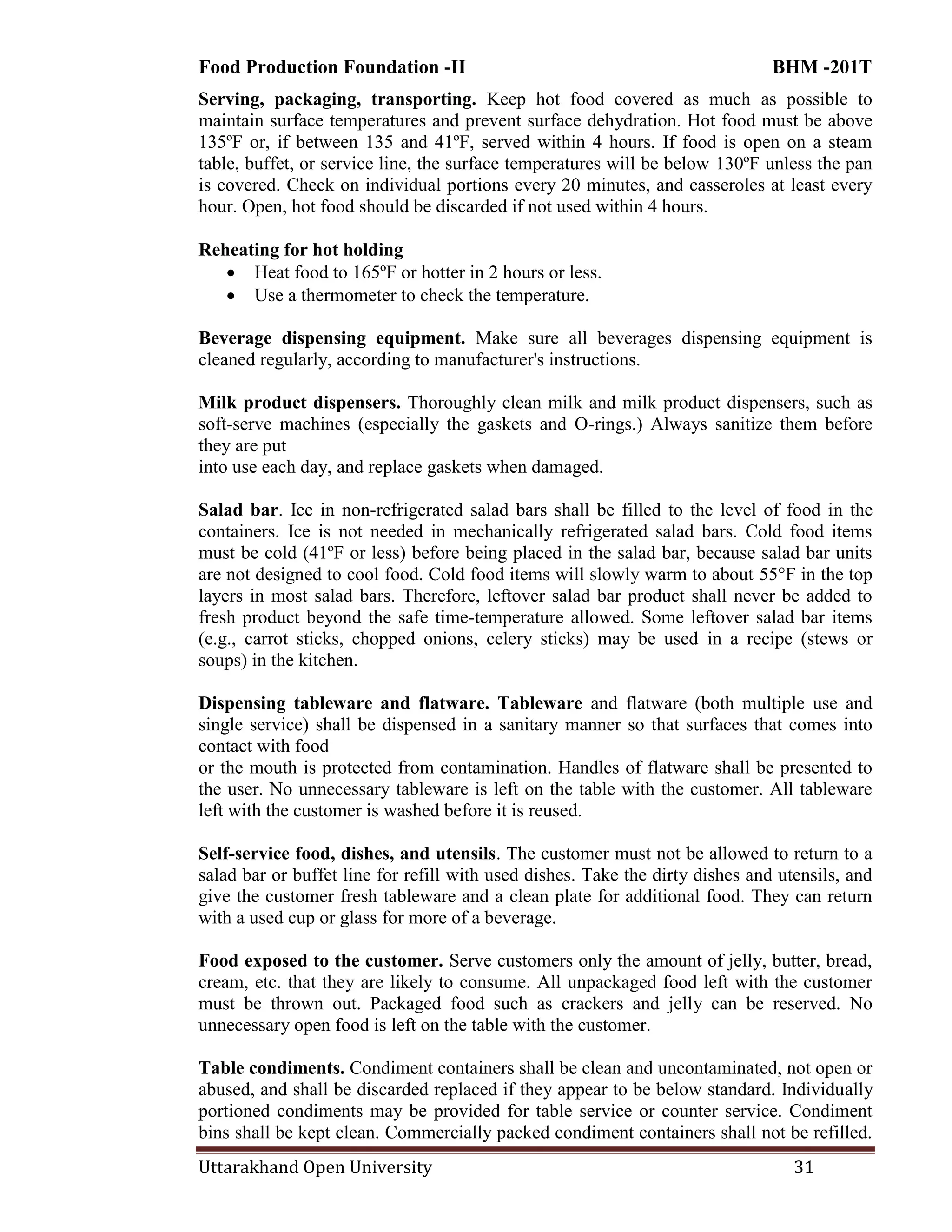 Food Production Foundation -II BHM -201T
Uttarakhand Open University 31
Serving, packaging, transporting. Keep hot food covered as much as possible to
maintain surface temperatures and prevent surface dehydration. Hot food must be above
135ºF or, if between 135 and 41ºF, served within 4 hours. If food is open on a steam
table, buffet, or service line, the surface temperatures will be below 130ºF unless the pan
is covered. Check on individual portions every 20 minutes, and casseroles at least every
hour. Open, hot food should be discarded if not used within 4 hours.
Reheating for hot holding
 Heat food to 165ºF or hotter in 2 hours or less.
 Use a thermometer to check the temperature.
Beverage dispensing equipment. Make sure all beverages dispensing equipment is
cleaned regularly, according to manufacturer's instructions.
Milk product dispensers. Thoroughly clean milk and milk product dispensers, such as
soft-serve machines (especially the gaskets and O-rings.) Always sanitize them before
they are put
into use each day, and replace gaskets when damaged.
Salad bar. Ice in non-refrigerated salad bars shall be filled to the level of food in the
containers. Ice is not needed in mechanically refrigerated salad bars. Cold food items
must be cold (41ºF or less) before being placed in the salad bar, because salad bar units
are not designed to cool food. Cold food items will slowly warm to about 55°F in the top
layers in most salad bars. Therefore, leftover salad bar product shall never be added to
fresh product beyond the safe time-temperature allowed. Some leftover salad bar items
(e.g., carrot sticks, chopped onions, celery sticks) may be used in a recipe (stews or
soups) in the kitchen.
Dispensing tableware and flatware. Tableware and flatware (both multiple use and
single service) shall be dispensed in a sanitary manner so that surfaces that comes into
contact with food
or the mouth is protected from contamination. Handles of flatware shall be presented to
the user. No unnecessary tableware is left on the table with the customer. All tableware
left with the customer is washed before it is reused.
Self-service food, dishes, and utensils. The customer must not be allowed to return to a
salad bar or buffet line for refill with used dishes. Take the dirty dishes and utensils, and
give the customer fresh tableware and a clean plate for additional food. They can return
with a used cup or glass for more of a beverage.
Food exposed to the customer. Serve customers only the amount of jelly, butter, bread,
cream, etc. that they are likely to consume. All unpackaged food left with the customer
must be thrown out. Packaged food such as crackers and jelly can be reserved. No
unnecessary open food is left on the table with the customer.
Table condiments. Condiment containers shall be clean and uncontaminated, not open or
abused, and shall be discarded replaced if they appear to be below standard. Individually
portioned condiments may be provided for table service or counter service. Condiment
bins shall be kept clean. Commercially packed condiment containers shall not be refilled.
 